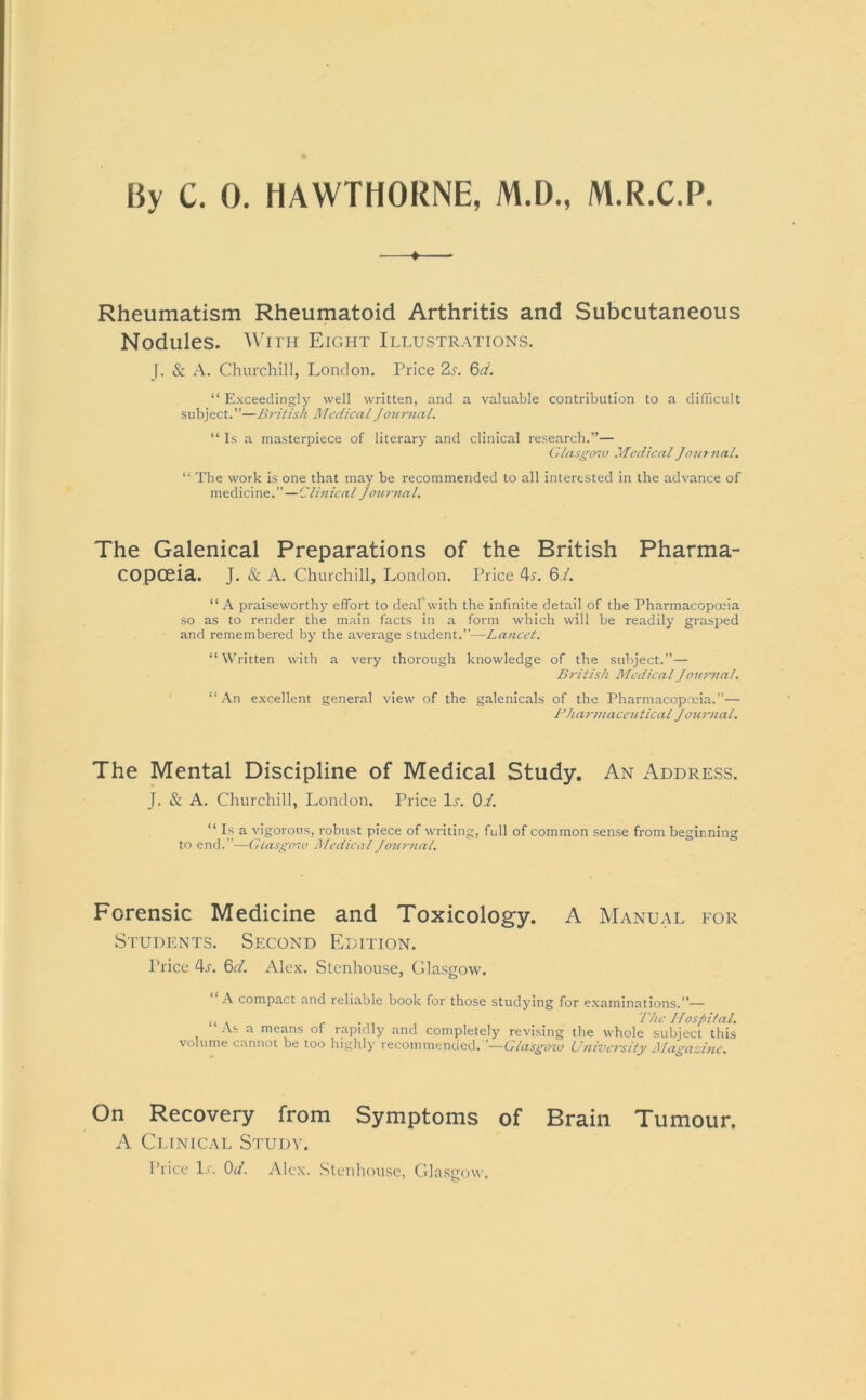 By C. 0. HAWTHORNE, M.D., M.R.C.P ♦ Rheumatism Rheumatoid Arthritis and Subcutaneous Nodules. With Eight Illustrations. |. Sc A. Churchill, London. Price 2s. 6d. “Exceedingly well written, and a valuable contribution to a difficult subject.”—British Medical Journal. “ Is a masterpiece of literary and clinical research.”— Glasgow Medical Journal. “ The work is one that may be recommended to all interested in the advance of medicine.”—Clinical Journal. The Galenical Preparations of the British Pharma- copoeia. J. & A. Churchill, London. Price 4^. 6./. “ A praiseworthy effort to deaf with the infinite detail of the Pharmacopoeia so as to render the main facts in a form which will be readily grasped and remembered by the average student.”—Lancet. “Written with a very thorough knowledge of the subject.”— British Medical Journal. “An excellent general view of the galenicals of the Pharmacopoeia.”— Pharmaceutical Journal. The Mental Discipline of Medical Study. An Address. J. & A. Churchill, London. Price lx. 0/. “ Is a vigorous, robust piece of writing, full of common sense from beginning to end.”-—Glasgow Medical Journal. Forensic Medicine and Toxicology. A Manual for Students. Second Edition. Price 4r. 6d. Alex. Stenhouse, Glasgow. “ A compact and reliable hook for those studying for examinations.”— ,, , . ... The Hospital. As a means of rapidly and completely revising the whole subject this volume cannot he too highly recommended.'’—Glasgow University Magazine. On Recovery from Symptoms of Brain Tumour. A Clinical Study. Price L\ 0J. Alex. Stenhouse, Glasgow.
