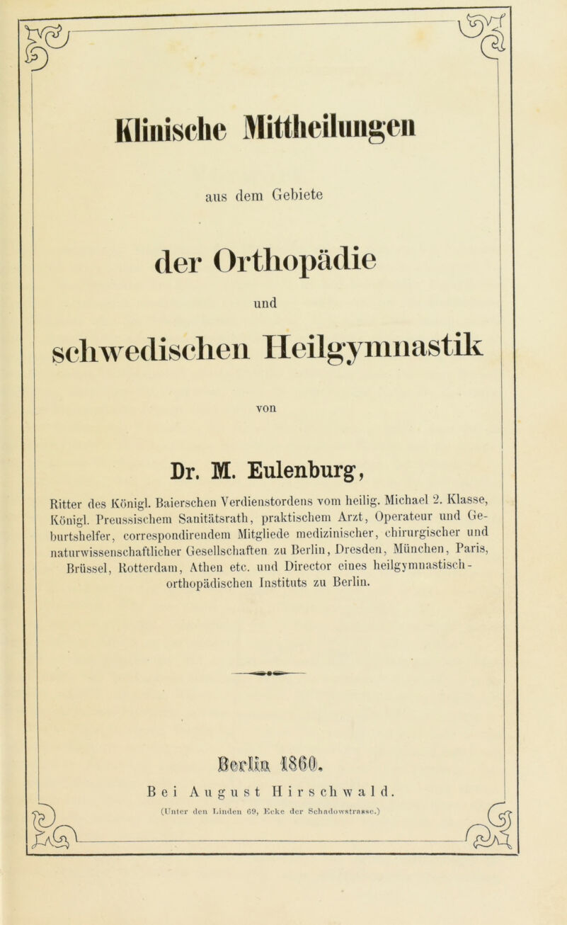 Klinische Mittheilungen aus dem Gebiete der Orthopädie und schwedischen Heilgymnastik von Dr. M. Eulenburg, Ritter des Königl. Baierschen Verdienstordens vom heilig. Michael 2. Klasse, Königl. Preussischem Sanitätsrath, praktischem Arzt, Operateur und Ge- burtshelfer, eorrespondirendem Mitgliede medizinischer, chirurgischer und naturwissenschaftlicher Gesellschaften zu Berlin, Dresden, München, Paris, Brüssel, Rotterdam, Athen etc. und Director eines heilgymnastisch - orthopädischen Instituts zu Berlin. Bei August Hirscliwald (Unter de ■n Linden G9, Eck e der SchndowHtrnnsc.)