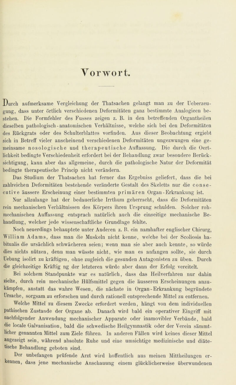 Vorwort. Durch aufmerksame Vergleichung der Thatsachen gelangt man zu der Ueberzeu- gung, dass unter örtlich verschiedenen Deformitäten ganz bestimmte Anaiogieen be- stehen. Die Formfehler des Fusses zeigen z. B. in den betreffenden Organtheilen dieselben pathologisch-anatomischen Verhältnisse, welche sich bei den Deformitäten des Rückgrats oder des Schulterblattes vorfinden. Aus dieser Beobachtung ergiebt sich in Betreff vieler anscheinend verschiedenen Deformitäten ungezwungen eine ge- meinsame nosologische und therapeutische Auffassung. Die durch die Oert- lichkeit bedingte Verschiedenheit erfordert bei der Behandlung zwar besondere Berück- sichtigung, kann aber das allgemeine, durch die pathologische Natur der Deformität bedingte therapeutische Princip nicht verändern. Das Studium der Thatsachen hat ferner das Ergebuiss geliefert, dass die bei zahlreichen Deformitäten bestehende veränderte Gestalt des Skeletts nur die conse- cutive äussere Erscheinung einer bestimmten primären Organ-Erkrankung ist. Nur allzulauge hat der bedauerliche Irrthum geherrscht, dass die Deformitäten rein mechanischen Verhältnissen des Körpers ihren Ursprung schulden. Solcher roh- raechanischeu Auffassung entsprach natürlich auch die einseitige mechanische Be- handlung, welcher jede wissenschaftliche Grundlage fehlte. Noch neuerdings behauptete unter Anderen z. B. ein namhafter englischer Chirurg, William Adams, dass man die Muskeln nicht kenne, welche bei der Scoliosis ha- bitualis die ursächlich schwächeren seien; wenn man sie aber auch kenute, so würde dies nichts nützen, denn man wüsste nicht, wie man es anfangen sollte, sie durch Uebung isolirt zu kräftigen, ohne zugleich die gesunden Antagonisten zu üben. Durch die gleichzeitige Kräftig ng der letzteren würde aber dann der Erfolg vereitelt. Bei solchem Standpunkte war es natürlich, dass das Heilverfahren nur dahin zielte, durch rein mechanische Hülfsmittel gegen die äusseren Erscheinungen anzu- kämpfen, anstatt das wahre Wesen, die nächste in Organ-Erkrankung begründete Ursache, sorgsam zu erforschen und durch rationell entsprechende Mittel zu entfernen. Welche Mittel zu diesem Zwecke erfordert werden, hängt von dem individuellen patkischen Zustande der Organe ab. Danach wird bald ein operativer Eingriff mit nachfolgender Anwendung mechanischer Apparate oder inamovibler Verbände, bald die locale Galvanisation, bald die schwedische Heilgymnastik oder der Verein sämmt- licher genannten Mittel zum Ziele führen. In anderen Fällen wird keines dieser Mittel augezeigt sein, während absolute Ruhe und eine umsichtige medizinische und diäte- tische Behandlung geboten sind. Der unbefangen prüfende Arzt wird hoffentlich aus meinen Mittheilungen er- kennen, dass jene mechanische Anschauung einem glücklicherweise überwundenen