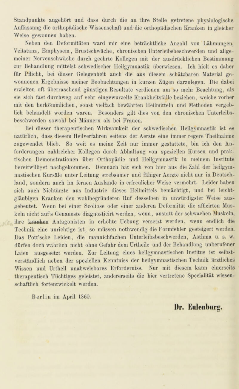 Standpunkte angehört und dass durch die an ihre Stelle getretene physiologische Auffassnng die orthopädische Wissenschaft und die orthopädischen Kranken in gleicher Weise gewonnen haben. Neben den Deformitäten ward mir eine beträchtliche Anzahl von Lähmungen, Veitstanz, Emphysem, Brustschwäche, chronischen Unterleibsbeschwerden und allge- meiner Nervenschwäche durch geehrte Kollegen mit der ausdrücklichen Bestimmung zur Behandlung mittelst schwedischer Heilgymnastik überwiesen. Ich hielt es daher für Pflicht, bei dieser Gelegenheit auch die aus diesem schätzbaren Material ge- wonnenen Ergebnisse meiner Beobachtungen in kurzen Zügen darzulegen. Die dabei erzielten oft überraschend günstigen Resultate verdienen um so mehr Beachtung, als sie sich fast durchweg auf sehr eingewurzelte Krankheitsfälle beziehen, welche vorher mit deu herkömmlichen, sonst vielfach bewährten Heilmitteln und Methoden vergeb- lich behandelt worden waren. Besonders gilt dies von den chronischen Unterleibs- beschwerden sowohl bei Männern als bei Frauen. Bei dieser therapeutischen Wirksamkeit der schwedischen Heilgymnastik ist es natürlich, dass diesem Heilverfahren seitens der Aerzte eine immer regere Theilnahme zugewendet blieb. So weit es meine Zeit nur immer gestattete, bin ich den An- forderungen zahlreicher Kollegen durch Abhaltung von speziellen Kursen und prak- tischen Demonstrationen über Orthopädie und Heilgymnastik in meinem Institute bereitwilligst nachgekommen. Demnach hat sich von hier aus die Zahl der heilgym- nastischen Kursäle unter Leitung strebsamer und fähiger Aerzte nicht nur in Deutsch- land, sondern auch im fernen Auslande in erfreulicher Weise vermehrt. Leider haben sich auch Nichtärzte aus Industrie dieses Heilmittels bemächtigt, und bei leicht- gläubigen Kranken den wohlbegründeten Ruf desselben in unwürdigster Weise aus- gebeutet. Wenn bei einer Scoliose oder einer anderen Deformität die afficirten Mus- keln nicht aufs Genaueste diagnosticirt werden, wenn, anstatt der schwachen Muskeln, ihre kraa*keu Antagonisten in erhöhte Uebung versetzt werden, wenn endlich die Technik eine unrichtige ist, so müssen nothwendig die Formfehler gesteigert werden. Das Pott’sche Leiden, die mannichfachen Unterleibsbeschwerden, Asthma u. s. w. dürfen doch wahrlich nicht ohne Gefahr dem Urtheile und der Behandlung unberufener Laien ausgesetzt werden. Zur Leitung eines heilgymnastischen Institus ist selbst- verständlich neben der speziellen Kenntniss der heilgymnastischen Technik ärztliches Wissen und Urtheil unabweisbares Erforderniss. Nur mit diesem kann einerseits therapeutisch Tüchtiges geleistet, andererseits die hier vertretene Specialität wissen- schaftlich fortentwickelt werden. Berlin im April 1860. Dr. Euleiilmrg.