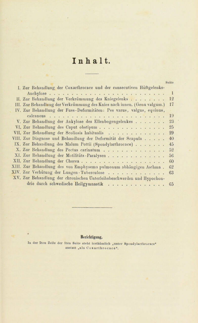 Inhalt. Seite I. Zur Behandlung der Coxarthrocace und der consecutiven Hüftgelenks- Anehylose 1 II. Zur Behandlung der Verkrümmung des Kniegelenks 12 III. Zur Behandlung der Verkrümmung des Knies nach innen. (Genu valgum.) 17 IV. Zur Behandlung der Fuss-Deformitäten: Pes varus, valgus, equinus, calcaneus 19 V. Zur Behandlung der Ankylose des Ellenbogengelenkes 23 VI. Zur Behandlung des Caput obstipum 25 VII. Zur Behandlung der Scoliosis habitualis 29 VIII. Zur Diagnose und Behandlung der Deformität der Scapula 40 IX. Zur Behandlung des Malum Pottii (Spondylarthrocace) 45 X. Zur Behandlung des Pectus carinatum 52 XI. Zur Behandlung der Motilitäts-Paralysen 5G XII. Zur Behandlung der Chorea GO XIII. Zur Behandlung des von Emphysema pulmonum abhängigen Asthma . 62 XIV. Zur Verhütung der Lungen - Tuberculose 63 XV. Zur Behandlung der chronischen Unterleibsbeschwerden und Hypochon- drie durch schwedische Heilgymnastik G5 Berichtigung. In der 2ten Zeile der lten Seite stellt irrthümlich „unter Spondylarthrocace“ anstatt „als Coxarthrocace“.