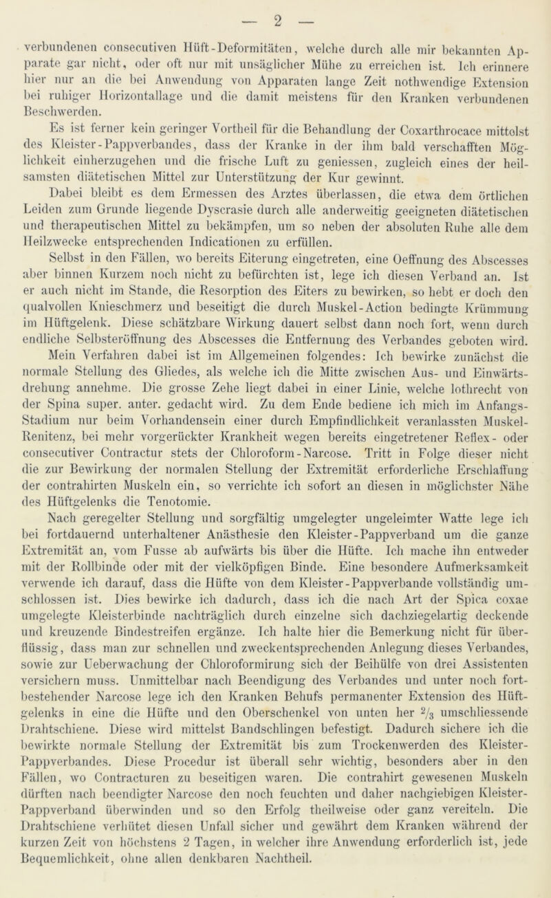verbundenen consecutiven Hüft-Deformitäten, welche durch alle mir bekannten Ap- parate gar nicht, oder oft nur mit unsäglicher Mühe zu erreichen ist. Ich erinnere hier nur an die bei Anwendung von Apparaten lange Zeit nothwendige Extension bei ruhiger Horizontallage und die damit meistens für den Kranken verbundenen Beschwerden. Es ist ferner kein geringer Vortheil für die Behandlung der Coxarthrocace mittolst des Kleister-Papp verbandes, dass der Kranke in der ihm bald verschafften Mög- lichkeit einherzugehen und die frische Luft zu gemessen, zugleich eines der heil- samsten diätetischen Mittel zur Unterstützung der Kur gewinnt. Dabei bleibt es dem Ermessen des Arztes überlassen, die etwa dem örtlichen Leiden zum Grunde liegende Dyscrasie durch alle anderweitig geeigneten diätetischen und therapeutischen Mittel zu bekämpfen, um so neben der absoluten Ruhe alle dem Heilzwecke entsprechenden Indicationen zu erfüllen. Selbst in den Fällen, wo bereits Eiterung eingetreten, eine Oeffnung des Abscesses aber binnen Kurzem noch nicht zu befürchten ist, lege ich diesen Verband an. Ist er auch nicht im Stande, die Resorption des Eiters zu bewirken, so hebt er doch den qualvollen Knieschmerz und beseitigt die durch Muskel-Action bedingte Krümmung im Hüftgelenk. Diese schätzbare Wirkung dauert selbst dann noch fort, wenn durch endliche Selbsteröffnung des Abscesses die Entfernung des Verbandes geboten wird. Mein Verfahren dabei ist im Allgemeinen folgendes: Ich bewirke zunächst die normale Stellung des Gliedes, als welche ich die Mitte zwischen Aus- und Einwärts- drehung annehme. Die grosse Zehe liegt dabei in einer Linie, welche lothrecht von der Spina super, anter. gedacht wird. Zu dem Ende bediene ich mich im Anfangs- Stadium nur beim Vorhandensein einer durch Empfindlichkeit veranlassten Muskel- Renitenz, bei mehr vorgerückter Krankheit wegen bereits eingetretener Reflex- oder consecutiver Contractur stets der Chloroform-Narcose. Tritt in Folge dieser nicht die zur Bewirkung der normalen Stellung der Extremität erforderliche Erschlaffung der contrahirten Muskeln ein, so verrichte ich sofort an diesen in möglichster Nähe des Hüftgelenks die Tenotomie. Nach geregelter Stellung und sorgfältig umgelegter ungeleimter Watte lege ich bei fortdauernd unterhaltener Anästhesie den Kleister-Pappverband um die ganze Extremität an, vom Fusse ab aufwärts bis über die Hüfte. Ich mache ihn entweder mit der Rollbinde oder mit der vielköpfigen Binde. Eine besondere Aufmerksamkeit verwende ich darauf, dass die Hüfte von dem Kleister-Papp verbände vollständig um- schlossen ist. Dies bewirke ich dadurch, dass ich die nach Art der Spica coxae umgelegte Kleisterbinde nachträglich durch einzelne sich dachziegelartig deckende und kreuzende Bindestreifen ergänze. Ich halte hier die Bemerkung nicht für über- flüssig, dass man zur schnellen und zweckentsprechenden Anlegung dieses Verbandes, sowie zur Ueberwachung der Chloroformirung sich der Beihülfe von drei Assistenten versichern muss. Unmittelbar nach Beendigung des Verbandes und unter noch fort- bestehender Narcose lege ich den Kranken Behufs permanenter Extension des Hüft- gelenks in eine die Illifte und den Oberschenkel von unten her 2/3 umschliessende Drahtschiene. Diese wird mittelst Bandschlingen befestigt. Dadurch sichere ich die bewirkte normale Stellung der Extremität bis zum Trockenwerden des Kleister- Pappverbandes. Diese Procedur ist überall sehr wichtig, besonders aber in den Fällen, wo Contracturen zu beseitigen waren. Die contrahirt gewesenen Muskeln dürften nach beendigter Narcose den noch feuchten und daher nachgiebigen Kleister- Pappverband überwinden und so den Erfolg theilweise oder ganz vereiteln. Die Drahtschiene verhütet diesen Unfall sicher und gewährt dem Kranken während der kurzen Zeit von höchstens 2 Tagen, in welcher ihre Anwendung erforderlich ist, jede Bequemlichkeit, ohne allen denkbaren Nachtheil.