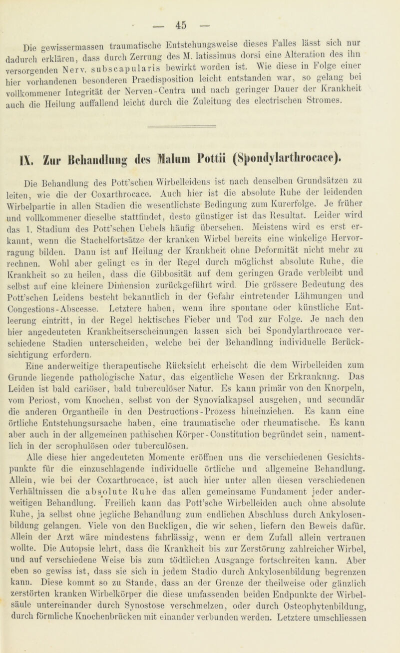 Die gewissennassen traumatische Entstehungsweise dieses Falles lässt sich nur dadurch erklären, dass durch Zerrung des M. latissimus dorsi eine Alteration des ihn versorgenden Nerv, subscapularis bewirkt worden ist. Wie diese in folge einer hier vorhandenen besonderen Praedisposition leicht entstanden war, so gelang bei vollkommener Integrität der Nerven -Centra und nach geringer Dauer der Krankheit auch die Heilung auffallend leicht durch die Zuleitung des electrischen Stromes. IX. Zur Behandlung des Malum l’ottii (S|»#iidylartlir»cace). Die Behandlung des Pott’schen Wirbelleidens ist nach denselben Grundsätzen zu leiten, wie die der Coxarthrocace. Auch hier ist die absolute Ruhe der leidenden Wirbelpartie in allen Stadien die wesentlichste Bedingung zum Kurerfolge. Je früher und vollkommener dieselbe stattfindet, desto günstiger ist das Resultat. Leider wird das 1. Stadium des Pott’schen Uebels häufig übersehen. Meistens wird es erst er- kannt, wenn die Stachelfortsätze der kranken Wirbel bereits eine winkelige Hervor- ragung bilden. Dann ist auf Heilung der Krankheit ohne Deformität nicht mehr zu rechnen. Wohl aber gelingt es in der Regel durch möglichst absolute Ruhe, die Krankheit so zu heilen, dass die Gibbosität auf dem geringen Grade verbleibt und selbst auf eine kleinere Dimension zurückgeführt wird. Die grössere Bedeutung des Pott’schen Leidens besteht bekanntlich in der Gefahr eintretender Lähmungen und Congestions-Abscesse. Letztere haben, wenn ihre spontane oder künstliche Ent- leerung eintritt, in der Regel hektisches Fieber und Tod zur Folge. Je nach den liier angedeuteten Krankheitserscheinungen lassen sich bei Spondylarthrocace ver- schiedene Stadien unterscheiden, welche bei der Behandlung individuelle Berück- sichtigung erfordern. Eine anderweitige therapeutische Rücksicht erheischt die dem Wirbelleiden zum Grunde liegende pathologische Natur, das eigentliche Wesen der Erkrankung. Das Leiden ist bald cariöser, bald tuberculöser Natur. Es kann primär von den Knorpeln, vom Periost, vom Knochen, selbst von der Synovialkapsel ausgehen, und secundär die anderen Organtheile in den Destructions-Prozess hineinziehen. Es kann eine örtliche Entstehungsursache haben, eine traumatische oder rheumatische. Es kann aber auch in der allgemeinen pathischen Körper-Constitution begründet sein, nament- lich in der scrophulösen oder tuberculüsen. Alle diese hier angedeuteten Momente eröffnen uns die verschiedenen Gesichts- punkte für die einzuschlagende individuelle örtliche und allgemeine Behandlung. Allein, wie bei der Coxarthrocace, ist auch hier unter allen diesen verschiedenen Verhältnissen die absolute Ruhe das allen gemeinsame Fundament jeder ander- weitigen Behandlung. Freilich kann das Pott’sche Wirbelleiden auch ohne absolute Ruhe, ja selbst ohne jegliche Behandlung zum endlichen Abschluss durch Ankylosen- bildung gelangen. Viele von den Buckligen, die wir sehen, liefern den Beweis dafür. Allein der Arzt wäre mindestens fahrlässig, wenn er dem Zufall allein vertrauen wollte. Die Autopsie lehrt, dass die Krankheit bis zur Zerstörung zahlreicher Wirbel, und auf verschiedene Weise bis zum tödtlichen Ausgange fortschreiten kann. Aber eben so gewiss ist, dass sie sich in jedem Stadio durch Ankylosenbildung begrenzen kann. Diese kommt so zu Stande, dass an der Grenze der theilweise oder gänzlich zerstörten kranken Wirbelkörper die diese umfassenden beiden Endpunkte der Wirbel- säule untereinander durch Synostose verschmelzen, oder durch Osteophytenbildung, durch förmliche Knochenbrücken mit einander verbunden werden. Letztere umschliessen