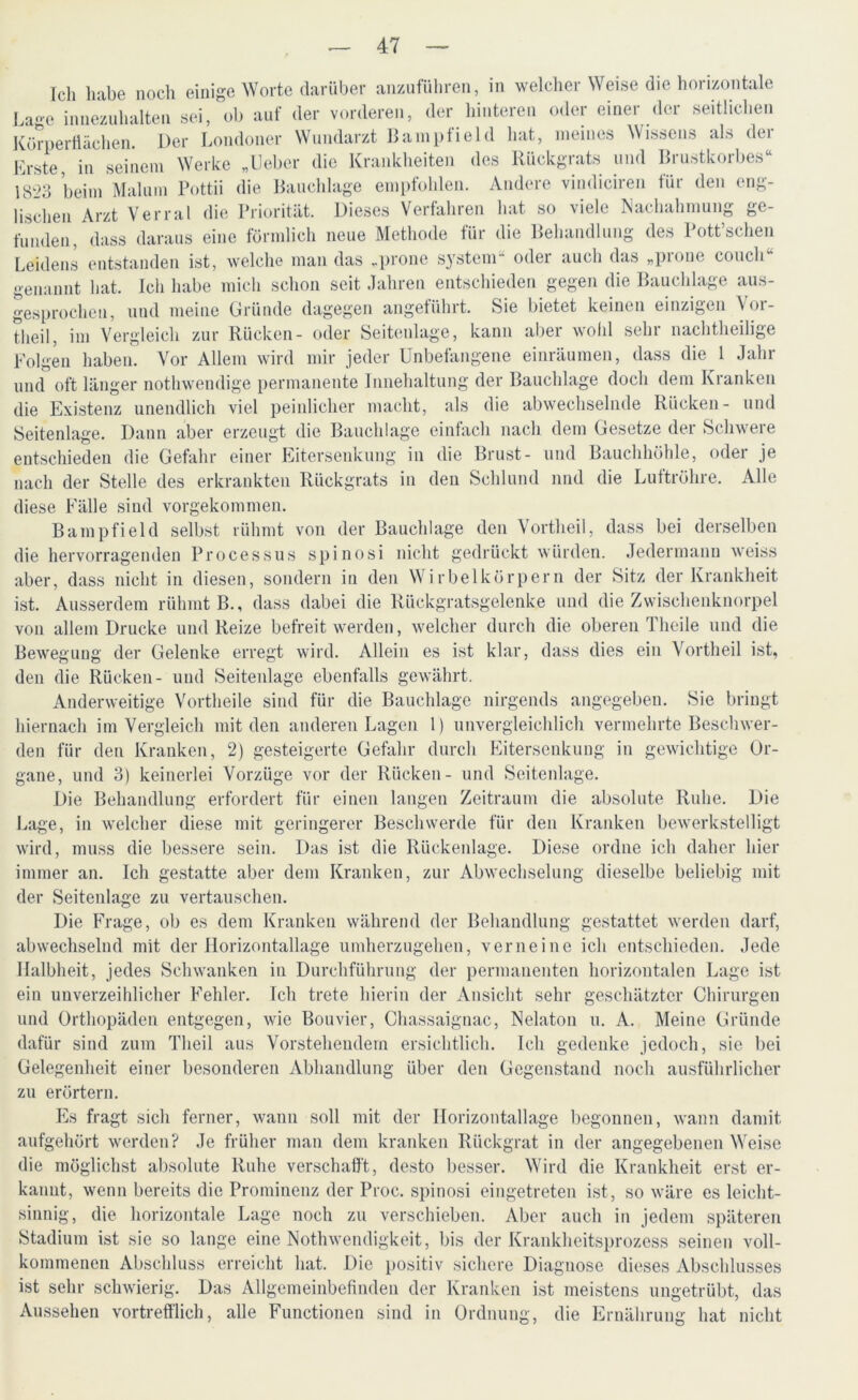 Ich habe noch einige Worte darüber anzuführen, in welcher Weise die horizontale Lage innezuhalten sei, ob auf der vorderen, der hinteren oder einer der seitlichen Körperflächen. Der Londoner Wundarzt Bampfield hat, meines Wissens als der Erste, in seinem Werke „lieber die Krankheiten des Rückgrats und Brustkorbes“ 1823 beim Malum Pottii die Bauchlage empfohlen. Andere vindiciren für den eng- lischen Arzt Verral die Priorität. Dieses Verfahren hat so viele Nachahmung ge- funden, dass daraus eine förmlich neue Methode für die Behandlung des Pott’schen Leidens entstanden ist, welche man das „prone System“ oder auch das „prone couch“ genannt hat. Ich habe mich schon seit Jahren entschieden gegen die Bauchlage aus- gesprochen, und meine Gründe dagegen angeführt. Sie bietet keinen einzigen \oi- theil, im Vergleich zur Rücken- oder Seitenlage, kann aber wohl sehr nachtheilige Folgen haben. Vor Allem wird mir jeder Unbefangene einräumen, dass die 1 Jahr und oft länger nothwendige permanente Innehaltung der Bauchlage doch dem Kranken die Existenz unendlich viel peinlicher macht, als die abwechselnde Rücken- und Seitenlage. Dann aber erzeugt die Bauchlage einfach nach dem Gesetze der Schwere entschieden die Gefahr einer Eitersenkung in die Brust- und Bauchhöhle, oder je nach der Stelle des erkrankten Rückgrats in den Schlund und die Luftröhre. Alle diese Fälle sind vorgekommen. Bampfield selbst rühmt von der Bauchlage den Vortheil, dass bei derselben die hervorragenden Processus spinosi nicht gedrückt würden. Jedermann weiss aber, dass nicht in diesen, sondern in den Wirbelkörpern der Sitz der Krankheit ist. Ausserdem rühmt B., dass dabei die Rückgratsgelenke und die Zwischenknorpel von allem Drucke und Reize befreit werden, welcher durch die oberen Theile und die Bewegung der Gelenke erregt wird. Allein es ist klar, dass dies ein Vortheil ist, den die Rücken- und Seiteidage ebenfalls gewährt. Anderweitige Vortheile sind für die Bauchlage nirgends angegeben. Sie bringt hiernach im Vergleich mit den anderen Lagen 1) unvergleichlich vermehrte Beschwer- den für den Kranken, 2) gesteigerte Gefahr durch Eitersenkung in gewichtige Or- gane, und 3) keinerlei Vorzüge vor der Rücken- und Seitenlage. Die Behandlung erfordert für einen langen Zeitraum die absolute Ruhe. Die Lage, in welcher diese mit geringerer Beschwerde für den Kranken bewerkstelligt wird, muss die bessere sein. Das ist die Rückenlage. Diese ordne ich daher hier immer an. Ich gestatte aber dem Kranken, zur Abwechselung dieselbe beliebig mit der Seitenlage zu vertauschen. Die Frage, ob es dem Kranken während der Behandlung gestattet werden darf, abwechselnd mit der Horizontallage umherzugehen, verneine ich entschieden. Jede Halbheit, jedes Schwanken in Durchführung der permanenten horizontalen Lage ist ein unverzeihlicher Fehler. Ich trete hierin der Ansicht sehr geschätzter Chirurgen und Orthopäden entgegen, wie Bouvier, Chassaignac, Nelaton u. A. Meine Gründe dafür sind zum Tlieil aus Vorstehendem ersichtlich. Ich gedenke jedoch, sie bei Gelegenheit einer besonderen Abhandlung über den Gegenstand noch ausführlicher zu erörtern. Es fragt sich ferner, wann soll mit der Horizontallage begonnen, wann damit aufgehört werden? Je früher man dem kranken Rückgrat in der angegebenen Weise die möglichst absolute Ruhe verschafft, desto besser. Wird die Krankheit erst er- kannt, wenn bereits die Prominenz der Proc. spinosi eingetreten ist, so wäre es leicht- sinnig, die horizontale Lage noch zu verschieben. Aber auch in jedem späteren Stadium ist sie so lange eine Nothwendigkeit, bis der Krankheitsprozess seinen voll- kommenen Abschluss erreicht hat. Die positiv sichere Diagnose dieses Abschlusses ist sehr schwierig. Das Allgemeinbefinden der Kranken ist meistens ungetrübt, das Aussehen vortrefflich, alle Functionen sind in Ordnung, die Ernährung hat nicht