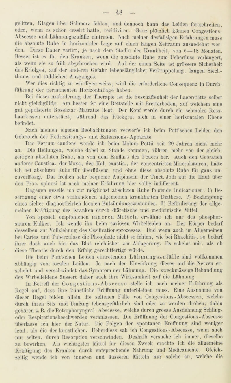 gelitten, Klagen über Schmerz fehlen, und dennoch kann das Leiden fortschreiten, oder, wenn es schon cessirt hatte, recidiviren. Ganz plötzlich können Congestions- Abscesse und Lähmungszufälle eintreten. Nach meinen desfallsigen Erfahrungen muss die absolute Ruhe in horizontaler Lage auf einen langen Zeitraum ausgedehnt wer- den. Diese Dauer variirt, je nach dem Stadio der Krankheit, von G— IS Monaten. Besser ist es für den Kranken, wenn die absolute Ruhe zum Ueberfluss verlängert, als wenn sie zu früh abgebrochen wird. Auf der einen Seite ist grössere Sicherheit des Erfolges, auf der anderen Gefahr lebenslänglicher Verkrüppelung, langen Siech- thums und tödtlichen Ausganges. Wer dies richtig zu würdigen weiss, wird die erforderliche Consequenz in Durch- führung der permanenten Horizontallage haben. Bei dieser Anforderung der Therapie ist die Beschaffenheit der Lagerstätte selbst nicht gleichgültig. Am besten ist eine Bettstelle mit Bretterboden, auf welchem eine gut gepolsterte Rosshaar-Matratze liegt. Der Kopf werde durch ein schmales Ross- haarkissen unterstützt, während das Rückgrat sich in einer horizontalen Ebene befindet. Nach meinen eigenen Beobachtungen verwerfe ich beim Pott’schen Leiden den Gebrauch der Redressirungs- und Extensions- Apparate. Das Ferrum candens wende ich beim Malum Pottii seit 20 Jahren nicht mehr an. Die Heilungen, welche dabei zu Stande kommen, rühren mehr von der gleich- zeitigen absoluten Ruhe, als von dem Einfluss des Feuers her. Auch den Gebrauch anderer Caustica, der Moxa, des Kali caustic., der concentrirten Mineralsäuren, halte ich bei absoluter Ruhe für überflüssig, und ohne diese absolute Ruhe für ganz un- zuverlässig. Das freilich sehr bequeme Aufpinseln der Tinct. Jodi auf die Haut über den Proc. spinosi ist nach meiner Erfahrung hier völlig indifferent. Dagegen geselle ich zur möglichst absoluten Ruhe folgende Indicationen: 1) Be- seitigung einer etwa vorhandenen allgemeinen krankhaften Diathese. 2) Bekämpfung eines sicher diagnostieirten localen Entzündungszustandes. 3) Beförderung der allge- meinen Kräftigung des Kranken durch diätetische und medicinische Mittel. Von speziell empfohlenen inneren Mitteln erwähne ich nur des phosphor- sauren Kalkes. Ich wende ihn beim cariösen Wirbelleiden an. Der Körper bedarf desselben zur Vollziehung des Ossificationsprozesses. Und wenn auch im Allgemeinen bei Caries und Tuberculose die Phosphate nicht so fehlen, wie bei Rhachitis, so bedarf ihrer doch auch hier das Blut reichlicher zur Ablagerung. Es scheint mir, als ob diese Theorie durch den Erfolg gerechtfertigt würde. Die beim Pott’schen Leiden eintretenden Lähmungszufälle sind vollkommen abhängig vom localen Leiden. Je nach der Einwirkung dieses auf die Nerven er- scheint und verschwindet das Symptom der Lähmung. Die zweckmässige Behandlung des Wirbelleidens äussert daher auch ihre Wirksamkeit auf die Lähmung. In Betreff der Congestions-Abscesse stelle ich nach meiner Erfahrung als Regel auf, dass ihre künstliche Eröffnung unterbleiben muss. Eine Ausnahme von dieser Regel bilden allein die seltenen Fälle von Congestions -Abscessen, welche durch ihren Sitz und Umfang lebensgefährlich sind oder zu werden drohen; dahin gehören z. B. die Retropharyngeal- Abscesse, welche durch grosse Ausdehnung Schling- oder Respirationsbeschwerden veranlassen. Die Eröffnung der Congestions-Abscesse überlasse ich hier der Natur. Die Folgen der spontanen Eröffnung sind weniger letal, als die der künstlichen. Ueberdiess sah ich Congestions-Abscesse, wenn auch nur selten, durch Resorption verschwinden. Deshalb versuche ich immer, dieselbe zu bewirken. Als wichtigstes Mittel für diesen Zweck erachte ich die allgemeine Kräftigung des Kranken durch entsprechende Nahrung und Medicamente. Gleich- zeitig wende ich von inneren und äusseren Mitteln nur solche an, welche die