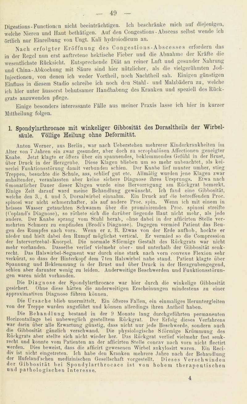 Digestions-Functionen nicht beeinträchtigen. Ich beschränke mich aut diejenigen, Wetche Nieren und Haut bethätigen. Auf den Congestions - Abscess selbst wende ich örtlich nur Einreibung von Ungt. Kali hydroiodicum an. Nach erfolgter Eröffnung des Congestions-Abscesses erfordern das in der Regel nun erst auftretene hektische Fieber und die Abnahme der Kräfte die wesentlichste Rücksicht. Entsprechende Diät an teinei Lnft und gesundei Nahiung und China-Abkochung mit Säure sind hier nützlicher, als die vielgerühmten Jod- Injectionen, von denen ich weder Vortheil, noch Nachtheil sah. Einigen günstigen Einfluss in diesem Stadio schreibe ich noch den Stahl- und Malzbädern zu, welche ich hier unter äusserst behutsamer Handhabung des Kranken und speziell des Rück- grats anzuwenden pflege. Einige besonders interessante Fälle aus meiner Praxis lasse ich hier in kurzer Mittheilung folgen. 1. Spondylarthrocace mit winkeliger Gibbosität des Dorasltheils der Wirbel- säule. Völlige Heilung ohne Deformität. Anton Werner, aus Berlin, war nach Ueberstehen mehrerer Kinderkrankheiten im Alter von 7 Jahren ein zwar gesunder, aber doch zu scrophulösen AfFectionen geneigter Knabe. Jetzt klagte er öfters über ein spannendes, beklemmendes Gefühl in der Brust, über Druck in der Herzgrube. Diese Klagen blieben um so mehr unbeachtet, als kei- nerlei Funktionsstörung damit verbunden schien. Der Knabe lief munter umher, stieg Treppen, besuchte die Schule, ass, schlief gut etc. Allmälig wurden jene Klagen zwar anhaltender, veranlassten aber keine sichere Diagnose ihres Ursprungs. Etwa nach 6monatlicher Dauer dieser Klagen wurde eine Herrorragung am Rückgrat bemerkt. Einige Zeit, darauf ward meine Behandlung gewünscht. Ich fand eine Gibbosität, welche den 3., 4. und 5. Dorsalwirbel einnahm. Ein Druck auf die betreffenden Proc. spinosi war nicht schmerzhafter, als auf andere Proc. spin. Wenn ich mit einem in heisses Wasser getauchten Schwamm über die prominirenden Proc. spinosi streifte (Oopland’s Diagnose), so röthete sich die darüber liegende Haut nicht mehr, als jede andere. Der Knabe sprang vom Stuhl herab, ohne dabei in der afficirten Stelle ver- mehrten Schmerz zu empfinden (Brodi’s Diagnose). Dagegen vermied Patient das Beu- gen des Rumpfes nach vorn. Wenn er z. B. Etwas von der Erde aufhob, hockte er nieder und hielt dabei den Rumpf möglichst vertical. Er vermied so die Compression der Intervertrebal-Knorpel. Die normale Sförmige Gestalt des Rückgrats war nicht mehr vorhanden. Dasselbe verlief vielmehr ober- und unterhalb der Gibbosität senk- recht. Das Halswirbel-Segment war durch eine stark nach vorn convexe Flexion sehr verkürzt, so dass der Hinterkopf dem 7ten Halswirbel nahe stand. Patient klagte über Spannung und Beklemmung in der Brust und über Druck in der Herzgrubengegend, schien aber darunter wenig zu leiden. Anderweitige Beschwerden und Funktionsstörun- gen waren nicht vorhanden. Die Diagnose der Spondylarthrocace war hier durch die winkelige Gibbosität gesichert. Ohne diese hätten die anderweitigen Erscheinungen mindestens zu einer approximativen Diagnose führen können. Die Ursache blieb unermittelt. Ein öfteres Fallen, ein einmaliges Heruntergleiten von der Treppe wurden angeführt und können allerdings ihren Anthcil haben. Die Behandlung bestand in der 9 Monate lang durchgeführten permanenten Horizontallage bei unbeweglich gestelltem Rückgrat. Der Erfolg dieses Verfahrens war darin über alle Erwartung günstig, dass nicht nur jede Beschwerde, sondern auch die Gibbosität gänzlich verschwand. Die physiologische S förmige Krümmung des Rückgrats aber stellte sich nicht wieder her. Das Rückgrat verlief vielmehr fast senk- recht und konnte vom Patienten an der afficirten Stelle concav nach vorn nicht flectirt werden. Dies beweist, dass die afficirt gewesenen Wirbel ankylosirt waren. Ein Reci- div ist nicht eingetreten. Ich habe den Kranken mehrere Jahre nach der Behandlung der Hufeland'schen medizinischen Gesellschaft vorgestellt. Dieses Verschwinden der Gibbosität bei Spondylarthrocace ist von hohem therapeutischen und pathologischen Interesse. 4