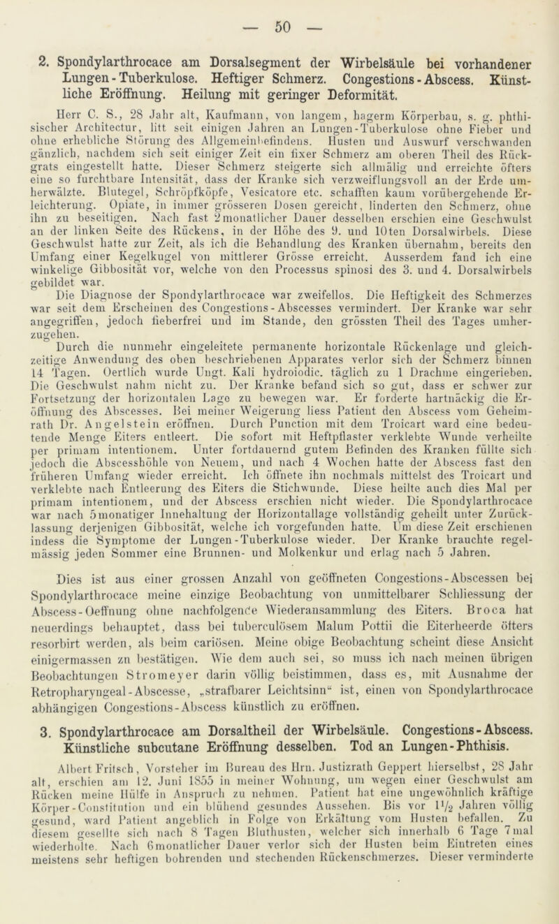 2. Spondylarthrocace am Dorsalsegment der Wirbelsäule bei vorhandener Lungen - Tuberkulose. Heftiger Schmerz. Congestions - Abscess. Künst- liche Eröffnung. Heilung mit geringer Deformität. Herr C. S., 28 Jahr alt, Kaufmann, von langem, hagerm Körperbau, s. g. phthi- sischer Architectur, litt seit einigen Jahren an Lungen-Tuberkulose ohne Fieber und ohne erhebliche Störung des Allgemeinbefindens. Husten und Auswurf verschwanden gänzlich, nachdem sich seit einiger Zeit ein fixer Schmerz am oberen Theil des Rück- grats eingestellt hatte. Dieser Schmerz steigerte sich allmälig und erreichte öfters eine so furchtbare Intensität, dass der Kranke sich verzweiflungsvoll an der Erde um- herwälzte. Blutegel, Schröpfköpfe, Vesicatore etc. schallten kaum vorübergehende Er- leichterung. Opiate, in immer grösseren Dosen gereicht, linderten den Schmerz, ohne ihn zu beseitigen. Nach fast 2monatlicher Dauer desselben erschien eine Geschwulst an der linken Seite des Rückens, in der Höhe des 9. und lOten Dorsalwirbels. Diese Geschwulst hatte zur Zeit, als ich die Behandlung des Kranken übernahm, bereits den Umfang einer Kegelkugel von mittlerer Grösse erreicht. Ausserdem fand ich eine winkelige Gibbosität vor, welche von den Processus spinosi des 3. und 4. Dorsalwirbels gebildet war. Die Diagnose der Spondylarthrocace war zweifellos. Die Heftigkeit des Schmerzes war seit dem Erscheinen des Congestions - Abscesses vermindert. Der Kranke war sehr angegriffen, jedoch fieberfrei und im Stande, den grössten Theil des Tages umher- zugehen. Durch die nunmehr eingeleitete permanente horizontale Rückenlage und gleich- zeitige Anwendung des oben beschriebenen Apparates verlor sich der Schmerz binnen 14 Tagen. Gert lieh wurde Ungt. Kali hydroiodic. täglich zu 1 Drachme eingerieben. Die Geschwulst nahm nicht zu. Der Kranke befand sich so gut, dass er schwer zur Fortsetzung der horizontalen Lage zu bewegen war. Er forderte hartnäckig die Er- öffnung des Abscesses. Bei meiner Weigerung liess Patient den Abscess vom Geheim- rath Dr. Angelstein eröffnen. Durch Punction mit dem Troicart ward eine bedeu- tende Menge Eiters entleert. Die sofort mit Heftpflaster verklebte Wunde verheilte per primam intentionem. Unter fortdauernd gutem Befinden des Kranken füllte sich jedoch die Abscesshöhle von Neuem, und nach 4 Wochen hatte der Abscess fast den früheren Umfang wieder erreicht. Ich öffnete ihn nochmals mittelst des Troicart und verklebte nach Entleerung des Eiters die Stichwunde. Diese heilte auch dies Mal per primam intentionem, und der Abscess erschien nicht wieder. Die Spondylarthrocace war nach ömonatiger Innehaltung der Horizontallage vollständig geheilt unter Zurück- lassung derjenigen Gibbosität, welche ich vorgefunden hatte. Um diese Zeit erschienen indess die Symptome der Lungen-Tuberkulose wieder. Der Kranke brauchte regel- mässig jeden Sommer eine Brunnen- und Molkenkur und erlag nach 5 Jahren. Dies ist aus einer grossen Anzahl von geöffneten Congestions-Abscessen bei Spondylarthrocace meine einzige Beobachtung von unmittelbarer Schliessung der Abscess-Oeffnung ohne nachfolgende Wiederansammlung des Eiters. Broca hat neuerdings behauptet, dass bei tuberculösem Malum Pottii die Eiterheerde öfters resorbirt werden, als beim cariösen. Meine obige Beobachtung scheint diese Ansicht einigermassen zn bestätigen. Wie dem auch sei, so muss ich nach meinen übrigen Beobachtungen Stromeyer darin völlig beistimmen, dass es, mit Ausnahme der Retropharyngeal-Abscesse, „strafbarer Leichtsinn“ ist, einen von Spondylarthrocace abhängigen Congestions-Abscess künstlich zu eröffnen. 3. Spondylarthrocace am Dorsaltheil der Wirbelsäule. Congestions - Abscess. Künstliche subcutane Eröffnung desselben. Tod an Lungen-Phthisis. Albert Fritsch , Vorsteher im Bureau des Hrn. Justizrath Geppert hierselbst, 28 Jahr alt, erschien am 12. Juni 1855 in meiner Wohnung, um wegen einer Geschwulst am Rücken meine Hülfe in Anspruch zu nehmen. Patient hat eine ungewöhnlich kräftige Körper-Constitution und ein blühend gesundes Aussehen. Bis vor lty2 Jahren völlig gesund, ward Patient angeblich in Folge von Erkältung vom Husten befallen. Zu diesem gesellte sich nach 8 Tagen Bluthusten, welcher sich innerhalb 6 Tage 7mal wiederholte. Nach 6monatlicher Dauer verlor sich der Husten beim Eintreten eines meistens sehr heftigen bohrenden und stechenden Rückenschmerzes. Dieser verminderte