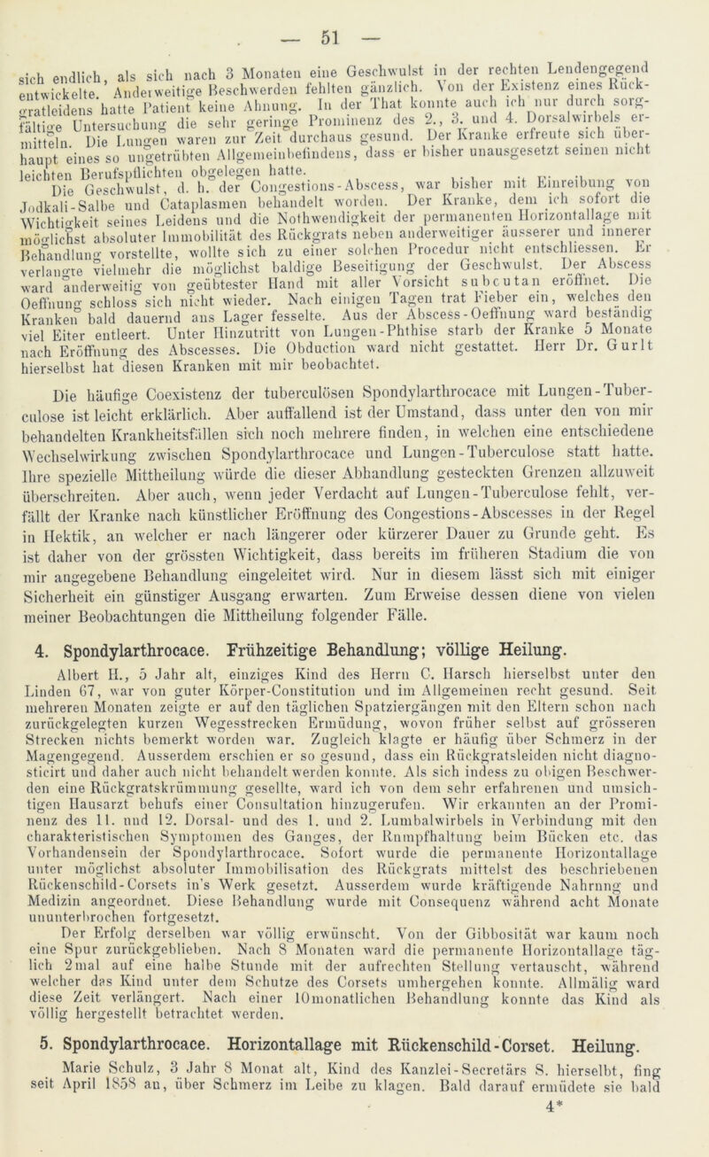 sich endlich, als sich nach 3 Monaten eine Geschwulst in der rechten Lendengegend entwickelte Anderweitige Beschwerden fehlten gänzlich. \ on dei Existenz eines lüuk- oratleidens hatte Patient keine Ahnung. In der That konnte auch ich nur durch soiy- fähige Untersuchung die sehr geringe Prominenz des 2., 3. und 4. DoisalwirbeL er- mitteln. Die Lungen waren zur Zeit durchaus gesund. Der Kranke eilreute sich ubei- haunt eines so ungetrübten Allgemeinbefindens, dass er bisher unausgesetzt seinen nicht leichten Berufspflichten obgelegen hatte. Die Geschwulst, d. h. der Congestions-Abscess, war bisher mit Einreibung von Jodkali-Salbe und Cataplasmen behandelt worden. Der Kranke, dem ich sofort die Wichtigkeit seines Leidens und die Nothwendigkeit der permanenten Horizontallage mit „u/to« Rnflrtrrats neben anderweitiger äusserer und innerer Er Der Abscess eröffnet. Die möglichst absoluter Immobilität des Rückgrats neben anderweitiger äusserer und innerer Behandlung vorstellte, wollte sich zu einer solchen Procednr nicht entschlossen. verlangte vielmehr die möglichst baldige Beseitigung der Geschwulst, ward anderweitig von geübtester Hand mit aller Vorsicht subcutan Oeffnung schlosssich nicht, wieder. Nach einigen Tagen trat Fieber ein, welches den Kranket bald dauernd aus Lager fesselte. Aus der Abscess-Oeffnung ward beständig viel Eiter entleert. Unter Hinzutritt von Lungen-Phthise starb der Kranke 5 Monate nach Eröffnung des Abscesses. Die Obduction ward nicht gestattet. Herr Dr. Gurlt hierselbst hat diesen Kranken mit mir beobachtet. Die häufige Coexistenz der tuberculösen Spondylarthrocace mit Lungen-Tuber- culose ist leicht erklärlich. Aber auffallend ist der Umstand, dass unter den von mir behandelten Krankheitsfällen sich noch mehrere finden, in welchen eine entschiedene Wechselwirkung zwischen Spondylartlirocace und Lungen-Tuberculose statt hatte. Ihre spezielle Mittheilung würde die dieser Abhandlung gesteckten Grenzen allzuweit überschreiten. Aber auch, wenn jeder Verdacht auf Lungen - Tuberculose fehlt, ver- fällt der Kranke nach künstlicher Eröffnung des Congestions-Abscesses in der Regel in Hektik, an welcher er nach längerer oder kürzerer Dauer zu Grunde geht. Es ist daher von der grössten Wichtigkeit, dass bereits im früheren Stadium die von mir angegebene Behandlung eingeleitet wird. Nur in diesem lässt sich mit einiger Sicherheit ein günstiger Ausgang erwarten. Zum Erweise dessen diene von vielen meiner Beobachtungen die Mittheilung folgender Fälle. 4. Spondylarthrocace. Frühzeitige Behandlung; völlige Heilung. Albert H., 5 Jahr alt, einziges Kind des Herrn C. Harsch hierselbst unter den Linden 67, war von guter Körper-Constitution und im Allgemeinen recht gesund. Seit mehreren Monaten zeigte er auf den täglichen Spatziergängen mit den Eltern schon nach zurückgelegten kurzen Wegesstrecken Ermüdung, wovon früher selbst auf grösseren Strecken nichts bemerkt worden war. Zugleich klagte er häufig über Schmerz in der Magengegend. Ausserdem erschien er so gesund, dass ein Rückgratsleiden nicht diagno- sticirt und daher auch nicht behandelt werden konnte. Als sich indess zu obigen Beschwer- den eine Rückgratskrümmung gesellte, ward ich von dem sehr erfahrenen und umsich- tigen Hausarzt behufs einer Consultation hinzugerufen. Wir erkannten an der Promi- nenz des 11. und 12. Dorsal- und des 1. und 2. Lumbalwirbels in Verbindung mit den charakteristischen Symptomen des Ganges, der Rnmpfhaltuug beim Bücken etc. das Vorhandensein der Spondylarthrocace. Sofort wurde die permanente Horizontallage unter möglichst absoluter Immobilisation des Rückgrats mittelst des beschriebenen Rückenschild-Corsets in’s Werk gesetzt. Ausserdem wurde kräftigende Nahrung und Medizin angeordnet. Diese Behandlung wurde mit Consequenz während acht Monate ununterbrochen fortgesetzt. Der Erfolg derselben war völlig erwünscht. Von der Gibbosität war kaum noch eine Spur zurückgeblieben. Nach 8 Monaten ward die permanente Horizontallage täg- lich 2mal auf eine halbe Stunde mit der aufrechten Stellung vertauscht, während welcher das Kind unter dem Schutze des Corsets umhergehen konnte. Allmälig ward diese Zeit verlängert. Nach einer lOmonatlichen Behandlung konnte das Kind als völlig hergestellt betrachtet werden. 5. Spondylarthrocace. Horizontallage mit Rückenschild-Corset. Heilung. Marie Schulz, 3 Jahr 8 Monat alt, Kind des Kanzlei-Secretärs S. hierselbt, fing seit April 1858 au, über Schmerz im Leibe zu klagen. Bald darauf ermüdete sie bald 4*