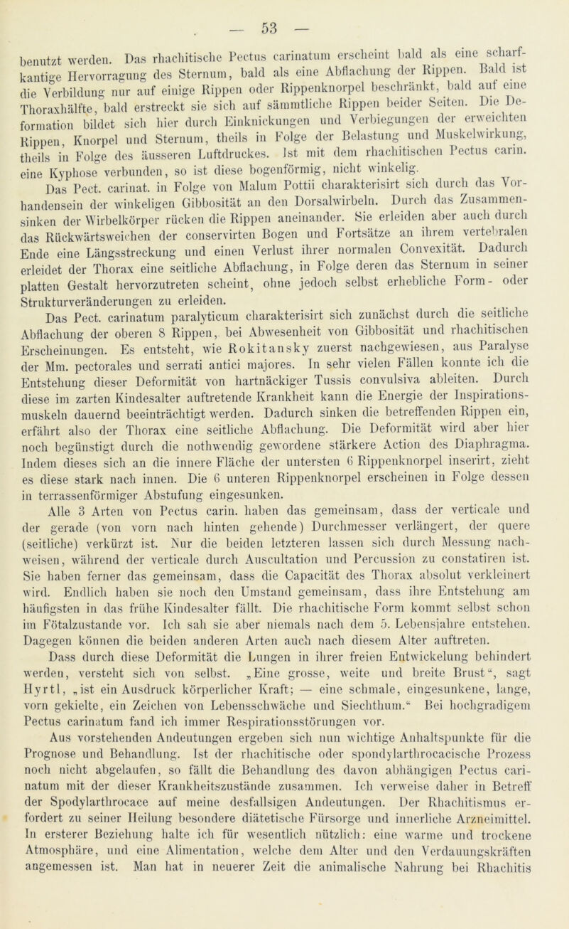 benutzt werden. Das rhacbitische Pectus carinatum erscheint bald als eine scharf- kantige Hervorragung des Sternum, bald als eine Abflachung der Rippen. Bald ist die Verbildung nur auf einige Rippen oder Rippenknorpel beschränkt, bald aut eine Thoraxhälfte, bald erstreckt sie sich auf sämmtliche Rippen beider Seiten. Die De- formation bildet sich hier durch Einknickungen und Verbiegungen der erweichten Rippen, Knorpel und Sternum, theils in Folge der Belastung und Muskelwirkung, theils in Folge des äusseren Luftdruckes. Ist mit dem rhachitischen Pectus caiin. eine Kyphose verbunden, so ist diese bogenförmig, nicht winkelig. Das Pect, carinat. in Folge von Malum Pottii charakterisirt sich durch das Vor- handensein der winkeligen Gibbosität an den Dorsalwirbeln. D urch das Zusammen- sinken der Wirbelkörper rücken die Rippen aneinander. Sie erleiden aber auch durcli das Rückwärtsweichen der conservirten Bogen und Fortsätze an ihrem vertebralen Ende eine Längsstreckung und einen Verlust ihrer normalen Convexität. Dadurch erleidet der Thorax eine seitliche Abflachung, in Folge deren das Sternum in seiner platten Gestalt hervorzutreten scheint, ohne jedoch selbst erhebliche Form- oder Strukturveränderungen zu erleiden. Das Pect, carinatum paralyticum charakterisirt sich zunächst durch die seitliche Abflachung der oberen 8 Rippen, bei Abwesenheit von Gibbosität und 1 hachitischon Erscheinungen. Es entsteht, wie Rokitansky zuerst nachgewiesen, aus Paralyse der Mm. pectorales und serrati antici majores. In sehr vielen Fällen konnte ich die Entstehung dieser Deformität von hartnäckiger Tussis convulsiva ableiten. Durch diese im zarten Kindesalter auftretende Krankheit kann die Energie der Inspirations- muskeln dauernd beeinträchtigt werden. Dadurch sinken die betreffenden Rippen ein, erfährt also der Thorax eine seitliche Abflachung. Die Deformität wird aber hier noch begünstigt durch die nothwendig gewordene stärkere Action des Diaphragma. Indem dieses sich an die innere Fläche der untersten 6 Rippenknorpel inserirt, zieht es diese stark nach innen. Die 6 unteren Rippenknorpel erscheinen in Folge dessen in terrassenförmiger Abstufung eingesunken. Alle 3 Arten von Pectus carin. haben das gemeinsam, dass der verticale und der gerade (von vorn nach hinten gehende) Durchmesser verlängert, der quere (seitliche) verkürzt ist. Kur die beiden letzteren lassen sich durch Messung nach- weisen, während der verticale durch Auscultation und Percussion zu constatiren ist. Sie haben ferner das gemeinsam, dass die Capacität des Thorax absolut verkleinert wird. Endlich haben sie noch den Umstand gemeinsam, dass ihre Entstehung am häufigsten in das frühe Kindesalter fällt. Die rhachitische Form kommt selbst schon im Fötalzustande vor. Ich sah sie aber niemals nach dem 5. Lebensjahre entstehen. Dagegen können die beiden anderen Arten auch nach diesem Alter auftreten. Dass durch diese Deformität die Lungen in ihrer freien Entwickelung behindert werden, versteht sich von selbst. „Eine grosse, weite und breite Brust“, sagt Hyrtl, „ist ein Ausdruck körperlicher Kraft; — eine schmale, eingesunkene, lange, vorn gekielte, ein Zeichen von Lebensschwäche und Siechthum.“ Bei hochgradigem Pectus carinatum fand ich immer Respirationsstörungen vor. Aus vorstehenden Andeutungen ergeben sich nun wichtige Anhaltspunkte für die Prognose und Behandlung. Ist der rhachitische oder spondylarthrocacisclie Prozess noch nicht abgelaufen, so fällt die Behandlung des davon abhängigen Pectus cari- natum mit der dieser Krankheitszustände zusammen. Ich verweise daher in Betreff der Spodylarthrocace auf meine desfallsigen Andeutungen. Der Rhachitismus er- fordert zu seiner Heilung besondere diätetische Fürsorge und innerliche Arzneimittel. In ersterer Beziehung halte ich für wesentlich nützlich: eine warme und trockene Atmosphäre, und eine Alimentation, welche dem Alter und den Verdauungskräften angemessen ist. Man hat in neuerer Zeit die animalische Nahrung bei Rhachitis