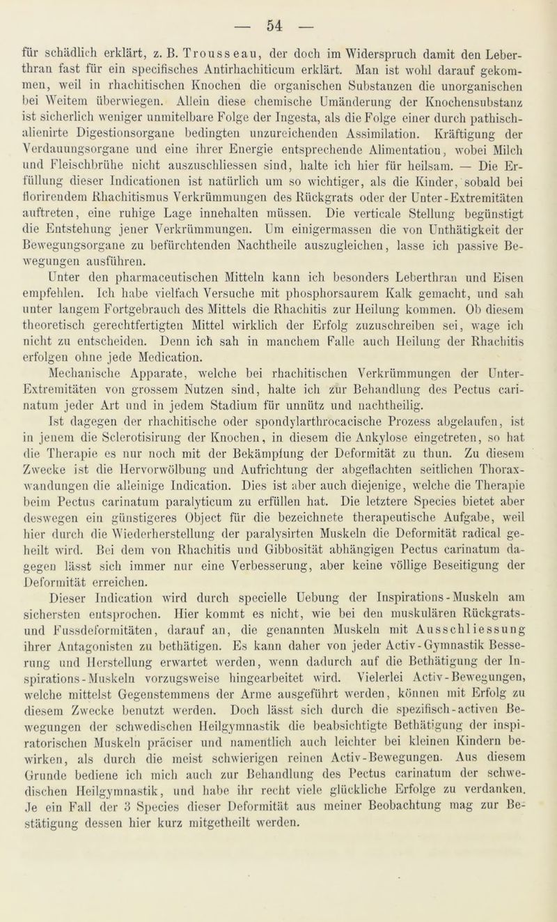 für schädlich erklärt, z. B. Trouss eau, der doch im Widerspruch damit den Leber- thran fast für ein specifisches Antirhachiticum erklärt. Man ist wohl darauf gekom- men, weil in rliachitischen Knochen die organischen Substanzen die unorganischen bei Weitem überwiegen. Allein diese chemische Umänderung der Knochensubstanz ist sicherlich weniger unmitelbare Folge der Ingesta, als die Folge einer durch pathisch- alienirte Digestionsorgane bedingten unzureichenden Assimilation. Kräftigung der Verdauungsorgane und eine ihrer Energie entsprechende Alimentatiou, wobei Milch und Fleischbrühe nicht auszuschliessen sind, halte ich hier für heilsam. — Die Er- füllung dieser lndicationen ist natürlich um so wichtiger, als die Kinder, sobald bei llorireudem Rhachitismus Verkrümmungen des Rückgrats oder der Unter-Extremitäten auftreten, eine ruhige Lage innehalten müssen. Die verticale Stellung begünstigt die Entstehung jener Verkrümmungen. Um einigermassen die von Unthätigkeit der Bewegungsorgane zu befürchtenden Nachtheile auszugleichen, lasse ich passive Be- wegungen ausführen. Unter den pharmaceutischen Mitteln kann ich besonders Leberthran und Eisen empfehlen. Ich habe vielfach Versuche mit phosphorsaurem Kalk gemacht, und sah unter langem Fortgebrauch des Mittels die Rhachitis zur Heilung kommen. Ob diesem theoretisch gerechtfertigten Mittel wirklich der Erfolg zuzuschreiben sei, wage ich nicht zu entscheiden. Denn ich sah in manchem Falle auch Heilung der Rhachitis erfolgen ohne jede Medication. Mechanische Apparate, welche bei rhachitischen Verkrümmungen der Unter- Extremitäten von grossem Nutzen sind, halte ich zur Behandlung des Pectus cari- natum jeder Art und in jedem Stadium für unnütz und nachtheilig. Ist dagegen der rhachitische oder spondylarthrocacische Prozess abgelaufen, ist in jenem die Sclerotisirung der Knochen, in diesem die Ankylose eingetreten, so hat die Therapie es nur noch mit der Bekämplung der Deformität zu thun. Zu diesem Zwecke ist die Hervorwölbung und Aufrichtung der abgeflachten seitlichen Thorax- wandungen die alleinige Indication. Dies ist aber auch diejenige, welche die Therapie beim Pectus carinatum paralyticum zu erfüllen hat. Die letztere Species bietet aber deswegen ein günstigeres Object für die bezeichnete therapeutische Aufgabe, weil hier durch die Wiederherstellung der paralysirten Muskeln die Deformität radical ge- heilt wird. Bei dem von Rhachitis und Gibbosität abhängigen Pectus carinatum da- gegen lässt sich immer nur eine Verbesserung, aber keine völlige Beseitigung der Deformität erreichen. Dieser Indication wird durch specielle Uebung der Inspirations-Muskeln am sichersten entsprochen. Hier kommt es nicht, wie bei den muskulären Rückgrats- und Fussdeformitäten, darauf an, die genannten Muskeln mit Ausschliessung ihrer Antagonisten zu bethätigen. Es kann daher von jeder Activ-Gymnastik Besse- rung und Herstellung erwartet werden, wenn dadurch auf die Bethätigung der In- spirations-Muskeln vorzugsweise hingearbeitet wird. Vielerlei Activ-Bewegungen, welche mittelst Gegenstemmens der Arme ausgeführt werden, können mit Erfolg zu diesem Zwecke benutzt werden. Doch lässt sich durch die spezifisch-activen Be- wegungen der schwedischen Heilgymnastik die beabsichtigte Bethätigung der inspi- ratorischen Muskeln präciser und namentlich auch leichter bei kleinen Kindern be- wirken, als durch die meist schwierigen reinen Activ-Bewegungen. Aus diesem Grunde bediene ich mich auch zur Behandlung des Pectus carinatum der schwe- dischen Heilgymnastik, und habe ihr recht viele glückliche Erfolge zu verdanken. Je ein Fall der 3 Species dieser Deformität aus meiner Beobachtung mag zur Be- stätigung dessen hier kurz mitgetheilt werden.