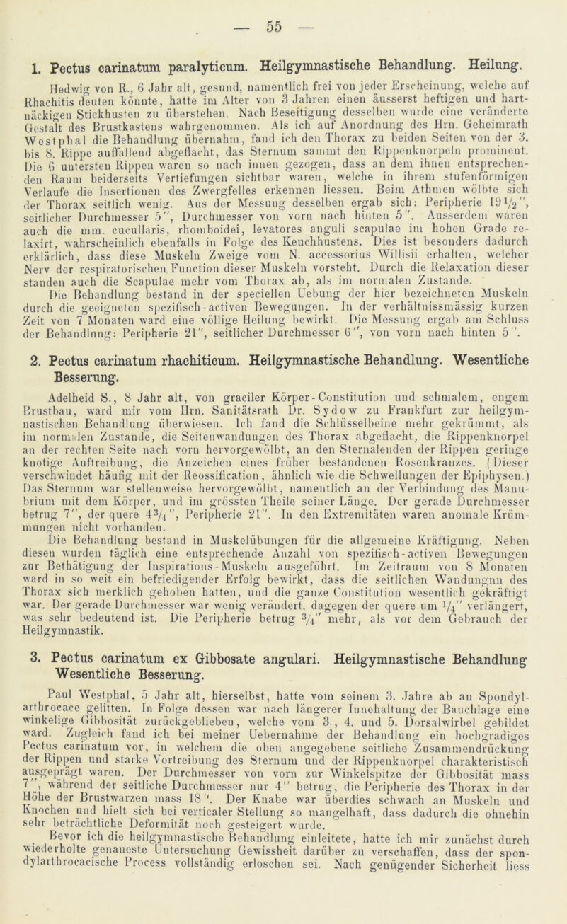 1. Pectus carinatum paralyticum. Heilgymnastische Behandlung. Heilung. lledwig von R., 6 Jahr alt, gesund, namentlich frei von jeder Erscheinung, welche auf Rhachitis deuten könnte, hatte im Alter von 3 Jahren einen äusserst heftigen und hart- näckigen Stickhusten zu Überstehen. Nach Beseitigung desselben wurde eine veränderte Gestalt des Brustkastens wahrgenonnnen. Als ich auf Anordnung des Hm. Geheimrath Westphal die Behandlung übernahm, fand ich den Thorax zu beiden Seiten von der 3. bis 8. Rippe auffallend abgeflacht, das Sternum sammt den Rippenknorpeln prominent. Die G untersten Rippen waren so nach innen gezogen, dass an dem ihnen entsprechen- den Raum beiderseits Vertiefungen sichtbar waren, welche in ihrem stufenförmigen Verlaufe die Insertionen des Zwergfelles erkennen Hessen. Beim Athmen wölbte sich der Thorax seitlich wenig. Aus der Messung desselben ergab sich: Peripherie 19V2”, seitlicher Durchmesser 5, Durchmesser von vorn nach hinten 5. Ausserdem waren auch die mm. cucullaris, rhomboidei, levatores anguli scapulae im hohen Grade re- laxirt, wahrscheinlich ebenfalls in Folge des Keuchhustens. Dies ist besonders dadurch erklärlich, dass diese Muskeln Zweige vom N. accessorius Willisii erhalten, welcher Nerv der respiratorischen Function dieser Muskeln vorsteht. Durch die Relaxation dieser standen auch die Scapulae mehr vom Thorax ab, als im normalen Zustande. Die Behandlung bestand in der speciellen Uebung der hier bezeichneten Muskeln durch die geeigneten spezifisch-activen Bewegungen. I11 der verhältnissmässig kurzen Zeit von 7 Monaten ward eine völlige Heilung bewirkt. Die Messung ergab am Schluss der Behandlung: Peripherie 21, seitlicher Durchmesser ü, von vorn nach hinten 5. 2. Pectus carinatum rhachiticum. Heilgymnastische Behandlung. Wesentliche Besserung. Adelheid S., 8 Jahr alt, von gradier Körper-Constitution und schmalem, engem Brustbau, ward mir vom Hrn. Sanitätsrath Dr. Sydow zu Frankfurt zur heilgym- nastischen Behandlung überwiesen. Ich fand die Schlüsselbeine mehr gekrümmt, als im normalen Zustande, die Seitenwandungen des Thorax abgeflacht, die Rippenknorpel an der rechten Seite nach vorn hervorgewölbt, an den Sternalenden der Rippen geringe knotige Auftreibung, die Anzeichen eines früher bestandenen Rosenkranzes. (Dieser verschwindet häufig mit der Reossification, ähnlich wie die Schwellungen der Epiphysen.) Das Sternum war stellenweise hervorgewölbt, namentlich an der Verbindung des Manu- brium mit dem Körper, und im grössten Theile seiner Länge. Der gerade Durchmesser betrug 7, der quere 4, Peripherie 21. In den Extremitäten waren anomale Krüm- mungen nicht, vorhanden. Die Behandlung bestand in Muskelübungen für die allgemeine Kräftigung. Neben diesen wurden täglich eine entsprechende Anzahl von spezifisch-activen Bewegungen zur Bethätigung der rnspirations - Muskeln ausgeführt. Im Zeitraum von 8 Monaten ward in so weit ein befriedigender Erfolg bewirkt, dass die seitlichen Wandungnn des Thorax sich merklich gehoben hatten, und die ganze Constitution wesentlich gekräftigt, war. Der gerade Durchmesser war wenig verändert, dagegen der quere um t/4 verlängert, was sehr bedeutend ist. Die Peripherie betrug 3/4 mehr, als vor dem Gebrauch der Heilgymnastik. 3. Pectus carinatum ex Gibbosate angulari. Heilgymnastische Behandlung Wesentliche Besserung. Paul Westphal, ö Jahr alt, hierselbst, hatte vom soinem 3. Jahre ab an Spondyl- arthrocace gelitten. In Folge dessen war nach längerer Innehaltung der Bauchlage eine winkelige Gibbosität zurückgeblieben, welche vom 3., 4. und 5. Dorsalwirbel gebildet ward. Zugleich fand ich bei meiner Uebernahme der Behandlung ein hochgradiges Pectus carinatum vor, in welchem die oben angegebene seitliche Zusammendrückung der Rippen und starke Vortreibung des Sternum und der Rippenkuorpel charakteristisch ausgeprägt waren. Der Durchmesser von vorn zur Winkelspitze der Gibbosität mass 7 ', während der seitliche Durchmesser nur 4 betrug, die Peripherie des Thorax in der Höhe der Brustwarzen mass 18Der Knabe war überdies schwach an Muskeln und Knochen und hielt sich bei yerticaler Stellung so mangelhaft, dass dadurch die ohnehin sehr beträchtliche Deformität noch gesteigert wurde. Bevor ich die heilgymnastische Behandlung einleitete, hatte ich mir zunächst durch wiederholte genaueste Untersuchung Gewissheit darüber zu verschaffen, dass der spon- dylaithrocacische Process vollständig erloschen sei. Nach genügender Sicherheit liess