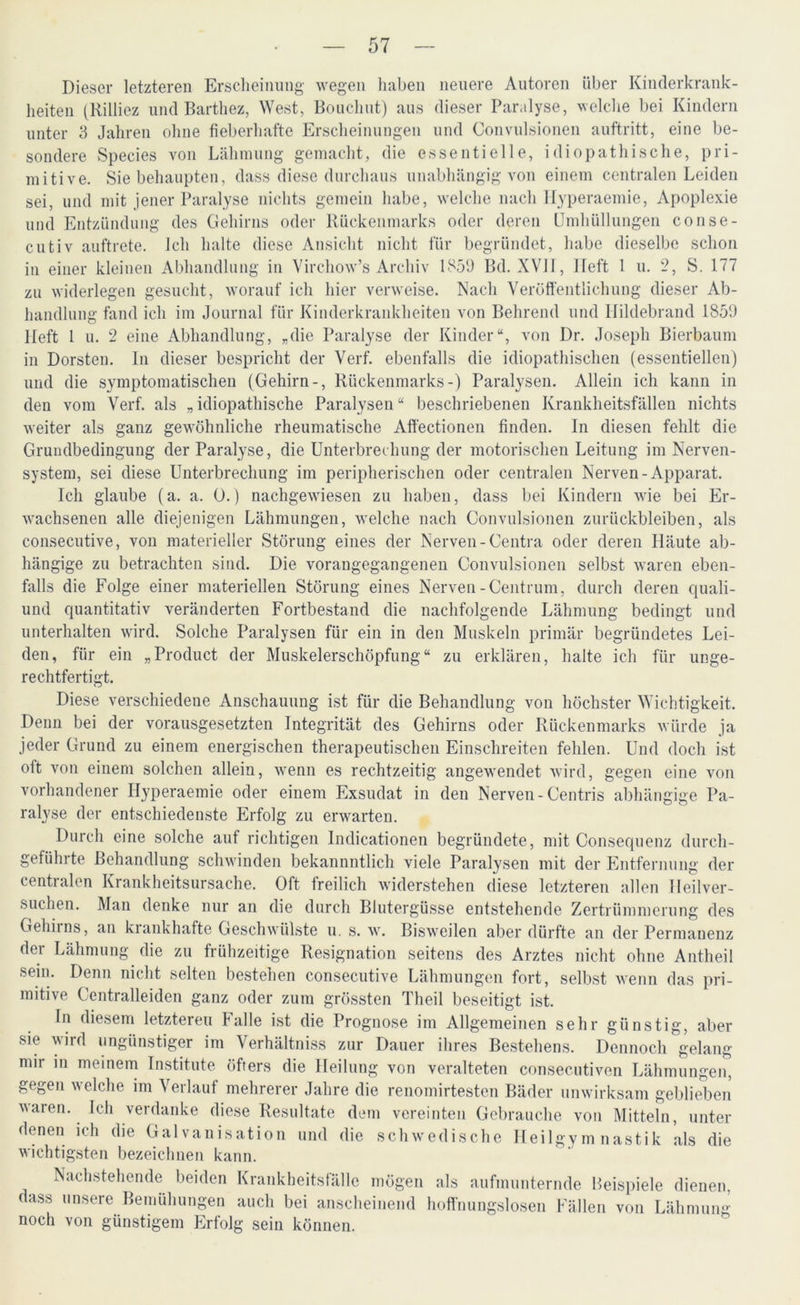 und Entzündun cutiv auftrete. Dieser letzteren Erscheinung wegen haben neuere Autoren über Kinderkrank- heiten tRilliez und Barthez, West, Bouchut) aus dieser Paralyse, welche bei Kindern unter 3 Jahren ohne fieberhafte Erscheinungen und Convulsionen auftritt, eine be- sondere Species von Lähmung gemacht, die essentielle, idiopathische, pri- mitive. Sie behaupten, dass diese durchaus unabhängig von einem centralen Leiden sei, und mit jener Paralyse nichts gemein habe, welche nach Ifyperaemie, Apoplexie des Gehirns oder Rückenmarks oder deren Umhüllungen conse- lch halte diese Ansicht nicht für begründet, habe dieselbe schon in einer kleinen Abhandlung in Virchow’s Archiv 1859 Bd. XVII, Heft 1 u. 2, S. 177 zu widerlegen gesucht, worauf ich hier verweise. Nach Veröffentlichung dieser Ab- handlung fand ich im Journal für Kinderkrankheiten von Behrend und Hildebrand 1859 Heft 1 u. 2 eine Abhandlung, „die Paralyse der Kinder“, von Dr. Joseph Bierbaum in Dorsten. In dieser bespricht der Verf. ebenfalls die idiopathischen (essentiellen) und die symptomatischen (Gehirn-, Rückenmarks-) Paralysen. Allein ich kann in den vom Verf. als „idiopathische Paralysen“ beschriebenen Krankheitsfällen nichts weiter als ganz gewöhnliche rheumatische Affectionen finden. In diesen fehlt die Grundbedingung der Paralyse, die Unterbrechung der motorischen Leitung im Nerven- system, sei diese Unterbrechung im peripherischen oder centralen Nerven-Apparat. Ich glaube (a. a. 0.) nachgewiesen zu haben, dass bei Kindern wie bei Er- wachsenen alle diejenigen Lähmungen, welche nach Convulsionen Zurückbleiben, als consecutive, von materieller Störung eines der Nerven -Centra oder deren Häute ab- Die vorangegangenen Convulsionen selbst waren eben- hängige zu betrachten sind. falls die Folge einer materiellen Störung eines Nerven-Centrum, durch deren quali- und quantitativ veränderten Fortbestand die nachfolgende Lähmung bedingt und unterhalten wrird. Solche Paralysen für ein in den Muskeln primär begründetes Lei- den, für ein „Product der Muskelerschöpfung“ zu erklären, halte ich für unge- rechtfertigt. Diese verschiedene Anschauung ist für die Behandlung von höchster Wichtigkeit. Denn bei der vorausgesetzten Integrität des Gehirns oder Rückenmarks würde ja jeder Grund zu einem energischen therapeutischen Einschreiten fehlen. Und doch ist oft von einem solchen allein, wenn es rechtzeitig angew'endet wird, gegen eine von vorhandener Hyperaemie oder einem Exsudat in den Nerven-Centris abhängige Pa- ralyse der entschiedenste Erfolg zu erwarten. Durch eine solche auf richtigen Indicationen begründete, mit Consequenz durch- gefülute Behandlung schwinden bekannntlich viele Paralysen mit der Entfernung der centralen Krankheitsursache. Oft freilich widerstehen diese letzteren allen lleilver- suchen. Man denke nur an die durch Blutergüsse entstehende Zertrümmerung des Gehirns, an krankhafte Geschwülste u. s. w. Bisweilen aber dürfte an der Permanenz dei Lähmung die zu frühzeitige Resignation seitens des Arztes nicht ohne Antheil sein. Denn nicht selten bestehen consecutive Lähmungen fort, selbst wenn das pri- mitive Centralleiden ganz oder zum grössten Theil beseitigt ist. In diesem letzteren Falle ist die Prognose im Allgemeinen sehr günstig, aber sie wird ungünstiger im Verhältniss zur Dauer ihres Bestehens. Dennoch gelang mir in meinem Institute öfters die Heilung von veralteten consecutiven Lähmungen, gegen welche im Verlauf mehrerer Jahre die renomirtesten Bäder unwirksam geblieben vaien. Ich verdanke diese Resultate dem vereinten Gebrauche von Mitteln, unter denen ich die Galvanisation und die schwedische Heilgymnastik als die wichtigsten bezeichnen kann. Nachstehende beiden Krankheitsfälle mögen als aufmunternde Beispiele dienen dass unsere Bemühungen auch bei anscheinend hoffnungslosen Fällen von Lähmung noch von günstigem Erfolg sein können.