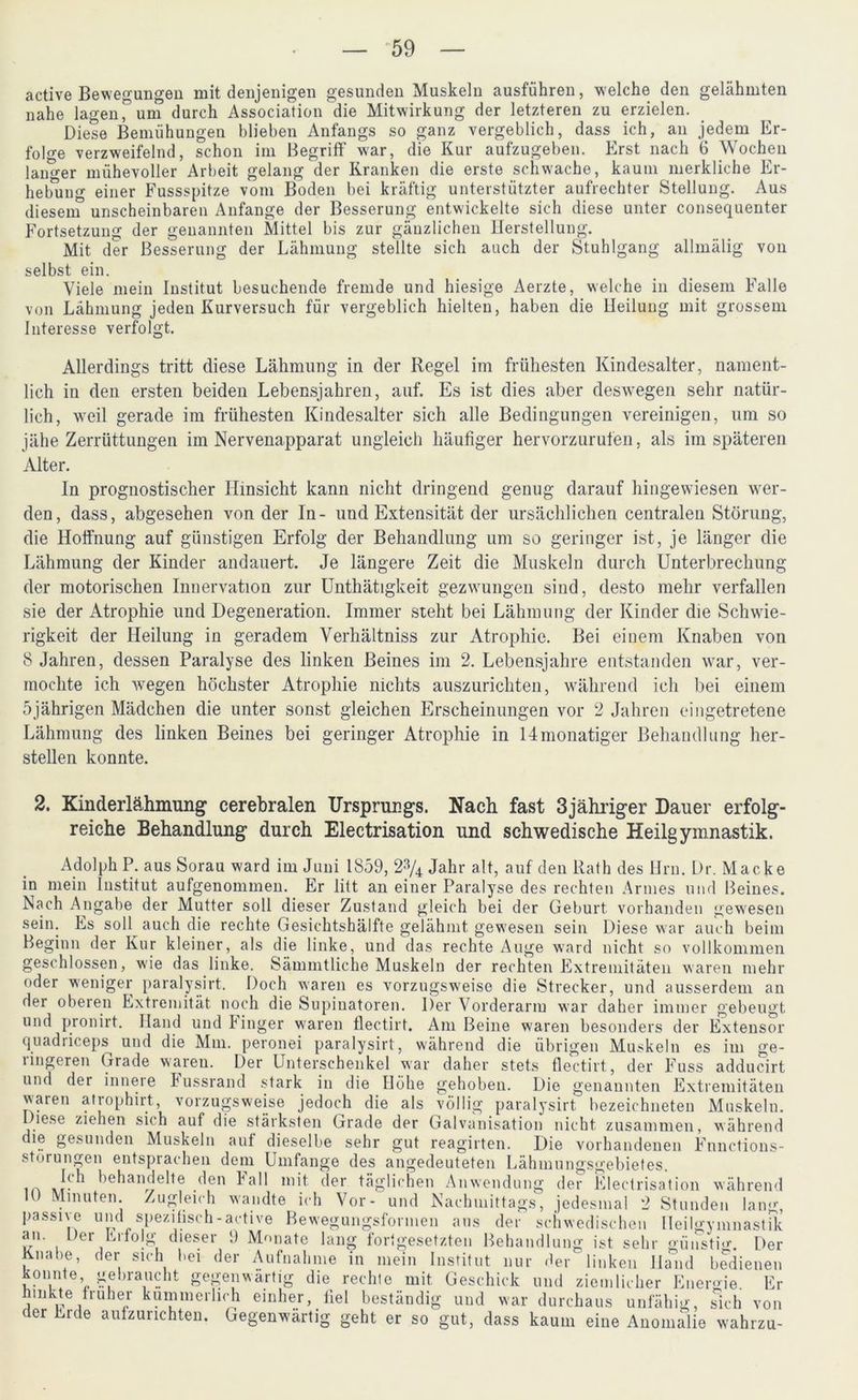 active Bewegungen mit denjenigen gesunden Muskeln ausführen, welche den gelähmten nahe lagen Tum durch Association die Mitwirkung der letzteren zu erzielen. Diese Bemühungen blieben Anfangs so ganz vergeblich, dass ich, an jedem Er- folge verzweifelnd, schon im Begriff war, die Kur aufzugeben. Erst nach 6 Wochen langer mühevoller Arbeit gelang der Kranken die erste schwache, kaum merkliche Er- hebung einer Fussspitze vom Boden bei kräftig unterstützter aufrechter Stellung. Aus diesem5 unscheinbaren Anfänge der Besserung entwickelte sich diese unter consequenter Fortsetzung der genannten Mittel bis zur gänzlichen Herstellung. Mit der Besserung der Lähmung stellte sich auch der Stuhlgang allmälig von selbst ein. Viele mein Institut besuchende fremde und hiesige Aerzte, welche in diesem Falle von Lähmung jeden Kurversuch für vergeblich hielten, haben die Heilung mit grossem Interesse verfolgt. Allerdings tritt diese Lähmung in der Regel im frühesten Kindesalter, nament- lich in den ersten beiden Lebensjahren, auf. Es ist dies aber deswegen sehr natür- lich, weil gerade im frühesten Kindesalter sich alle Bedingungen vereinigen, um so jähe Zerrüttungen im Nervenapparat ungleich häufiger hervorzurufen, als im späteren Alter. ln prognostischer Hinsicht kann nicht dringend genug darauf hingewiesen wer- den, dass, abgesehen von der In- und Extensität der ursächlichen centralen Störung, die Hoffnung auf günstigen Erfolg der Behandlung um so geringer ist, je länger die Lähmung der Kinder andauert. Je längere Zeit die Muskeln durch Unterbrechung der motorischen Innervation zur Unthätigkeit gezwungen sind, desto mehr verfallen sie der Atrophie und Degeneration. Immer steht bei Lähmung der Kinder die Schwie- rigkeit der Heilung in geradem Verhältniss zur Atrophie. Bei einem Knaben von 8 Jahren, dessen Paralyse des linken Beines im 2. Lebensjahre entstanden war, ver- mochte ich wegen höchster Atrophie nichts auszurichten, während ich bei einem 5jährigen Mädchen die unter sonst gleichen Erscheinungen vor 2 Jahren eingetretene Lähmung des linken Beines bei geringer Atrophie in lJmonatiger Behandlung her- steilen konnte. 2. Kinderlähmung cerebralen Ursprungs. Nach fast 3jähriger Dauer erfolg- reiche Behandlung durch Electrisation und schwedische Heilgymnastik. Adolph P. aus Sorau ward im Juui 1859, 2% Jahr alt, auf den ltath des Hrn. Dr. Macke in mein Institut aufgenommen. Er litt an einer Paralyse des rechten Armes und Beines. Nach Angabe der Mutter soll dieser Zustand gleich bei der Geburt vorhanden gewesen sein. Es soll auch die rechte Gesichtshälfte gelähmt gewesen sein Diese war auch beim Beginn der Kur kleiner, als die linke, und das rechte Auge ward nicht so vollkommen geschlossen, wie das linke. Sämmtliche Muskeln der rechten Extremitäten waren mehr oder weniger paralysirt. Doch waren es vorzugsweise die Strecker, und ausserdem an der oberen Extremität noch die Supinatoren. Der Vorderarm war daher immer gebeugt und pronirt. Hand und hinger waren flectirt. Am Beine waren besonders der Extensor quadriceps und die Mm. peronei paralysirt, während die übrigen Muskeln es im ge- ringeren Grade waren. Der Unterschenkel war daher stets flectirt, der Fuss adducirt und der innere Fussrand stark in die Höhe gehoben. Die genannten Extremitäten waren atrophirt, vorzugsweise jedoch die als völlig paralysirt bezeichneten Muskeln. Diese ziehen sich auf die stärksten Grade der Galvanisation nicht zusammen, während le gesunden Muskeln auf dieselbe sehr gut reagirten. Die vorhandenen Fnnctious- storungen entsprachen dem Umfange des angedeuteten Lähmungsgebietes. jfh behandelte den Fall mit der täglichen Anwendung der Electrisation während 1U Minuten. Zugleich wandte ich Vor- und Nachmittags, jedesmal 2 Stunden lang, passive und spezifisch-active Bewegungsformen ans der schwedischen Heilgymnastik an. Der Erfolg dieser 9 Monate lang fortgesetzten Behandlung ist sehr günstig Der Knalie, der sich bei der Aufnahme in mein Institut nur der linken Hand bedienen konnte, gebraucht gegenwärtig die rechte mit Geschick und ziemlicher Energie. Er hinkte früher kümmerlich einher, fiel beständig und war durchaus unfähig, sich von der Eide aufzurichten. Gegenwärtig geht er so gut, dass kaum eine Anomalie wahrzu-