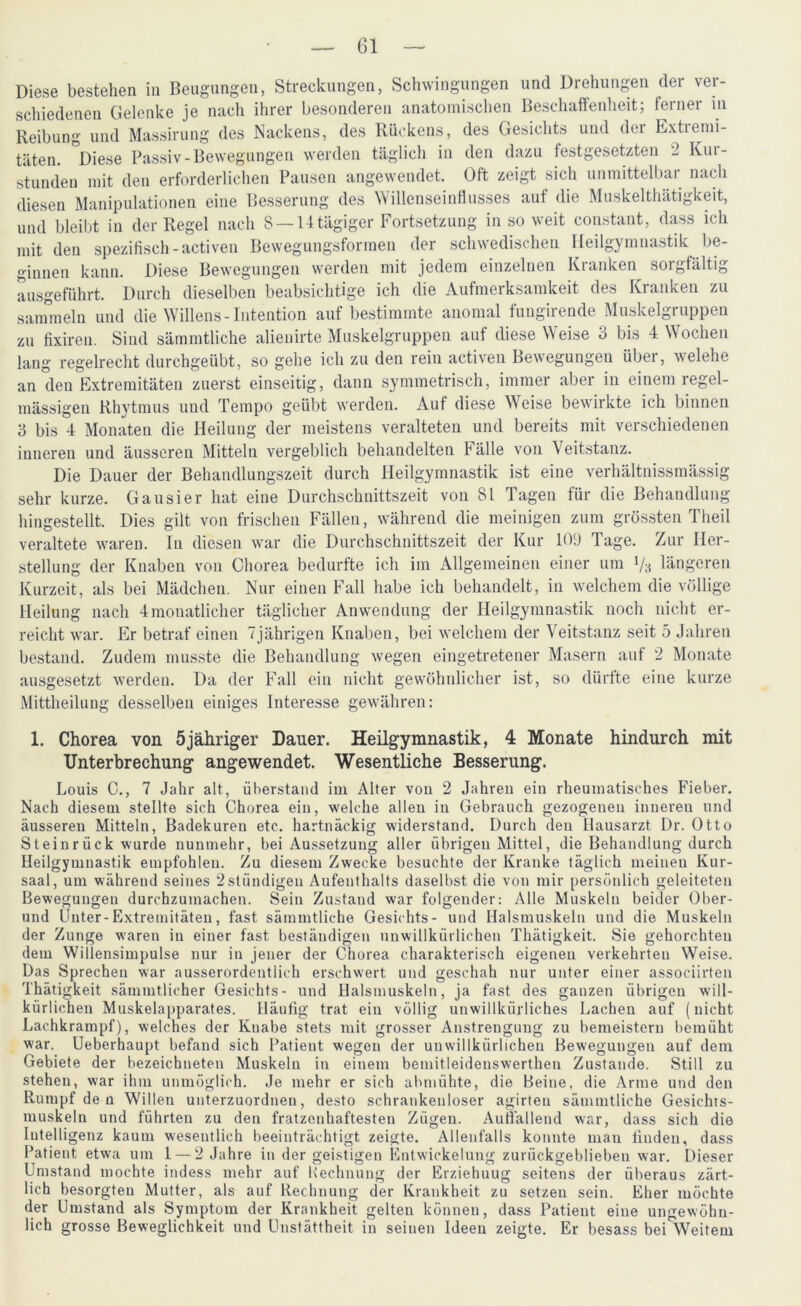 Diese bestehen in Beugungen, Streckungen, Schwingungen und Drehungen der ver- schiedenen Gelenke je nach ihrer besonderen anatomischen Beschaffenheit; ferner in Reibung und Massirung des Nackens, des Rückens, des Gesichts und der Extremi- täten. °Diese Passiv-Bewegungen werden täglich in den dazu festgesetzten 2 Kur- stunden mit den erforderlichen Pausen angewendet. Oft zeigt sich unmittelbar nach diesen Manipulationen eine Besserung des Willenseinflusses auf die Muskelthätigkeit, und bleibt in der Regel nach 8 —14 tägiger Fortsetzung insoweit constant, dass ich mit den spezifisch-activen Bewegungsformen der schwedischen Heilgymnastik be- ginnen kann. Diese Bewegungen werden mit jedem einzelnen Kranken sorgfältig ausgeführt. Durch dieselben beabsichtige ich die Aufmerksamkeit des Kranken zu sammeln und die Willens-Intention auf bestimmte anomal fungirende Muskelgruppen zu fixiren. Sind sämmtliche alienirte Muskelgruppen auf diese Weise 3 bis 4 Wochen lang regelrecht durchgeübt, so gehe ich zu den rein activen Bewegungen über, welche an den Extremitäten zuerst einseitig, dann symmetrisch, immer aber in einem regel- mässigen Rhytmus und Tempo geübt werden. Auf diese Weise bewirkte ich binnen 3 bis 4 Monaten die Heilung der meistens veralteten und bereits mit verschiedenen inneren und äusseren Mitteln vergeblich behandelten Fälle von Veitstanz. Die Dauer der Behandlungszeit durch Heilgymnastik ist eine verhältnissmässig sehr kurze. Gausier hat eine Durchschnittszeit von 81 Tagen für die Behandlung hingestellt. Dies gilt von frischen Fällen, während die meinigen zum grössten Theil veraltete waren. In diesen war die Durchschnittszeit der Kur 109 Page. Zur Her- stellung der Knaben von Chorea bedurfte ich im Allgemeinen einer um Vs längeren Kurzeit, als bei Mädchen. Nur einen Fall habe ich behandelt, in welchem die völlige Heilung nach 4 monatlicher täglicher Anwendung der Heilgymnastik noch nicht er- reicht war. Er betraf einen 7jährigen Knaben, bei welchem der Veitstanz seit 5 Jahren bestand. Zudem musste die Behandlung wegen eingetretener Masern auf 2 Monate ausgesetzt werden. Da der Fall ein nicht gewöhnlicher ist, so dürfte eine kurze Mittheilung desselben einiges Interesse gewähren: 1. Chorea von 5jähriger Dauer. Heilgymnastik, 4 Monate hindurch mit Unterbrechung angewendet. Wesentliche Besserung. Louis C., 7 Jahr alt, überstand im Alter von 2 Jahren ein rheumatisches Fieber. Nach diesem stellte sich Chorea ein, welche allen in Gebrauch gezogenen inneren und äusseren Mitteln, Badekuren etc. hartnäckig widerstand. Durch den Hausarzt Dr. Otto Steinrück wurde nunmehr, bei Aussetzung aller übrigen Mittel, die Behandlung durch Heilgymnastik empfohlen. Zu diesem Zwecke besuchte der Kranke täglich meinen Kur- saal, um während seines 2ständigen Aufenthalts daselbst die von mir persönlich geleiteten Bewegungen durchzumachen. Sein Zustand war folgender: Alle Muskeln beider Ober- und Unter-Extremitäten, fast sämmtliche Gesichts- und Halsmuskeln und die Muskeln der Zunge waren in einer fast beständigen unwillkürlichen Thätigkeit. Sie gehorchten dem Willensimpulse nur in jener der Chorea charakterisch eigenen verkehrten Weise. Das Sprechen war ausserordentlich erschwert und geschah nur unter einer associirten Thätigkeit sämmtlicher Gesichts- und Halsmuskeln, ja fast des ganzen übrigen will- kürlichen Muskelapparates. Häufig trat ein völlig unwillkürliches Lachen auf (nicht Lachkrampf), welches der Knabe stets mit grosser Anstrengung zu bemeistern bemüht war. Ueberhaupt befand sich Patieut wegen der unwillkürlichen Bewegungen auf dem Gebiete der bezeichneten Muskeln in einem bemitleideuswerthen Zustande. Still zu stehen, war ihm unmöglich. Je mehr er sich abmühte, die Beine, die Arme und den Rumpf de n Willen unterzuordnen, desto schrankenloser agirten sämmtliche Gesichts- muskeln und führten zu den fratzenhaftesten Zügen. Auffallend war, dass sich die Intelligenz kaum wesentlich beeinträchtigt zeigte. Allenfalls konnte man linden, dass Patient etwa um 1 — 2 Jahre in der geistigen Entwickelung zurückgeblieben war. Dieser Umstand mochte indess mehr auf Rechnung der Erziehuug seitens der überaus zärt- lich besorgten Mutter, als auf Rechnung der Krankheit zu setzen sein. Eher möchte der Umstand als Symptom der Krankheit gelten können, dass Patient eine ungewöhn- lich grosse Beweglichkeit und Unstättheit in seinen Ideen zeigte. Er besass bei Weitem