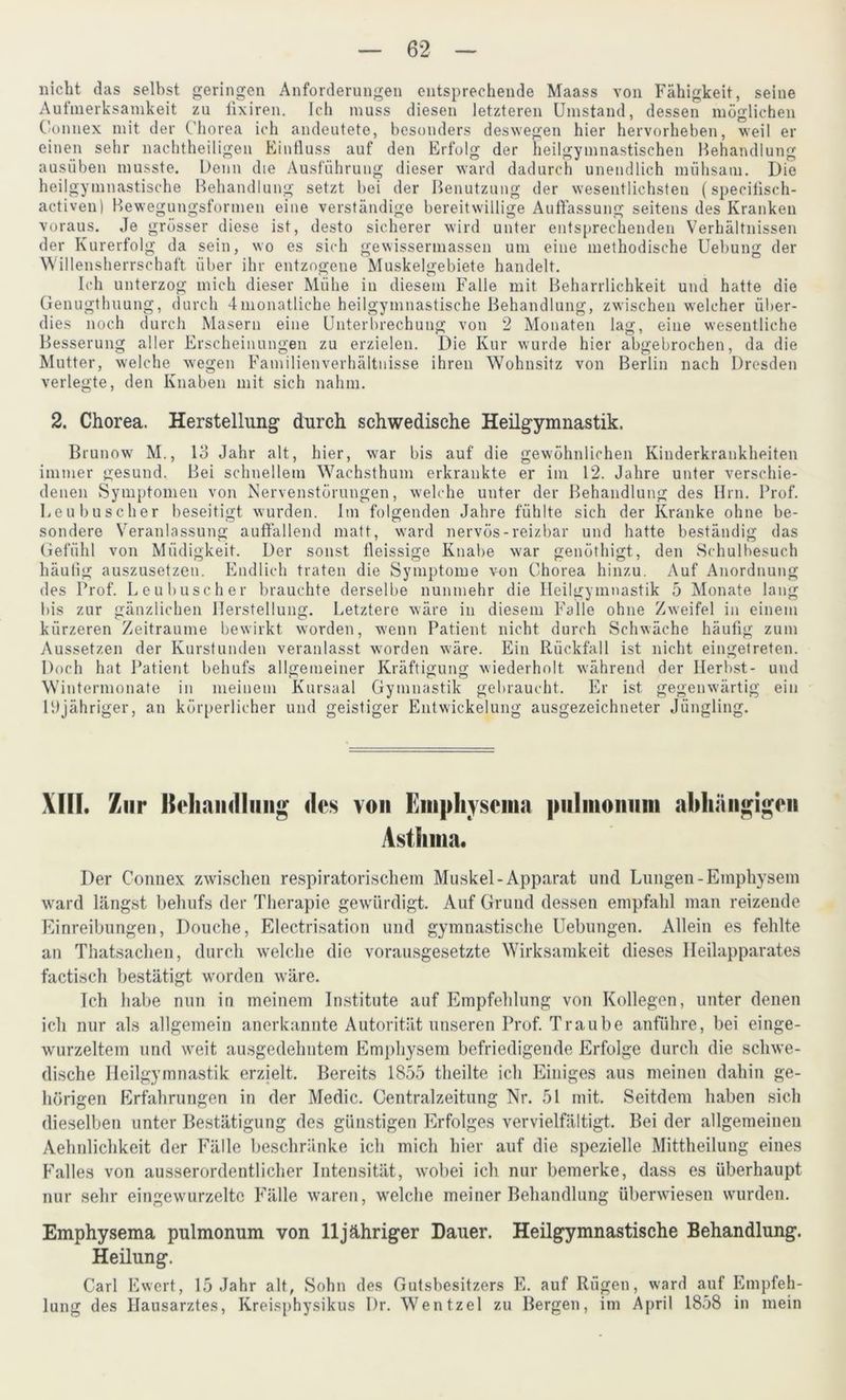 nicht das selbst geringen Anforderungen entsprechende Maass von Fähigkeit, seine Auimerksamkeit zu lixiren. Ich muss diesen letzteren Umstand, dessen möglichen Gonnex mit der Chorea ich andeutete, besonders deswegen hier hervorheben, weil er einen sehr nachtheiligen Einfluss auf den Erfolg der heilgymnastischen Behandlung ausüben musste. Denn die Ausführung dieser ward dadurch unendlich mühsam. Die heilgymnastische Behandlung setzt bei der Benutzung der wesentlichsten (specifisch- activen) Bewegungsformen eine verständige bereitwillige Auflassung seitens des Kranken voraus. Je grösser diese ist, desto sicherer wird unter entsprechenden Verhältnissen der Kurerfolg da sein, wo es sich gewissennassen um eine methodische Uebung der W'illensherrschaft über ihr entzogene Muskelgebiete handelt. Ich unterzog mich dieser Mühe in diesem Falle mit Beharrlichkeit und hatte die Genugtuung, durch 4monatliche heilgymnastische Behandlung, zwischen welcher über- dies noch durch Maseru eine Unterbrechung von 2 Monaten lag, eine wesentliche Besserung aller Erscheinungen zu erzielen. Die Kur wurde hier abgebrochen, da die Mutter, welche wegen Familienverhältnisse ihren Wohnsitz von Berlin nach Dresden verlegte, den Knaben mit sich nahm. 2. Chorea. Herstellung durch schwedische Heilgymnastik. Brunow M., Io Jahr alt, hier, war bis auf die gewöhnlichen Kinderkrankheiten immer gesund. Bei schnellem Wachsthum erkrankte er im 12. Jahre unter verschie- denen Symptomen von Nervenstörungen, welche unter der Behandlung des Hrn. Prof. Leubuscher beseitigt wurden. Im folgenden Jahre fühlte sich der Kranke ohne be- sondere Veranlassung auffallend matt, ward nervös-reizbar und hatte beständig das Gefühl von Müdigkeit. Der sonst fleissige Knabe war genöthigt, den Schulbesuch häutig auszusetzen. Endlich traten die Symptome von Chorea hinzu. Auf Anordnung des Prof. Leubuscher brauchte derselbe nunmehr die Heilgymnastik 5 Monate lang bis zur gänzlichen Herstellung. Letztere wäre in diesem Falle ohne Zweifel in einem kürzeren Zeiträume bewirkt worden, wenn Patient nicht durch Schwäche häufig zum Aussetzen der Kurstunden veranlasst wrorden wäre. Ein Rückfall ist nicht eingetreten. Doch hat Patient behufs allgemeiner Kräftigung wiederholt w'ährend der Herbst- und Wintermonate in meinem Kursaal Gymnastik gebraucht. Er ist gegenwärtig ein 1Djähriger, an körperlicher und geistiger Entwickelung ausgezeichneter Jüngling. XIII. Zur Krliamllimg des von Emphyscma pulmonum abhängigen Asthma. Der Gonnex zwischen respiratorischem Muskel-Apparat und Lungen-Emphysem ward hängst behufs der Therapie gewürdigt. Auf Grund dessen empfahl man reizende Einreibungen, Douche, Electrisation und gymnastische Uebungen. Allein es fehlte an Thatsachen, durch welche die vorausgesetzte Wirksamkeit dieses Heilapparates factisch bestätigt worden wäre. Ich habe nun in meinem Institute auf Empfehlung von Kollegen, unter denen ich nur als allgemein anerkannte Autorität unseren Prof. Traube anführe, bei einge- wurzeltem und weit ausgedehntem Emphysem befriedigende Erfolge durch die schwe- dische Heilgymnastik erzielt. Bereits 1855 theilte ich Einiges aus meinen dahin ge- hörigen Erfahrungen in der Medic. Centralzeitung Nr. 51 mit. Seitdem haben sich dieselben unter Bestätigung des günstigen Erfolges vervielfältigt. Bei der allgemeinen Aehnlichkeit der Fälle beschränke ich mich hier auf die spezielle Mittheilung eines Falles von ausserordentlicher Intensität, wobei ich nur bemerke, dass es überhaupt nur sehr eingewurzelte Fälle waren, welche meiner Behandlung überwiesen wurden. Emphysema pulmonum von 11 jähriger Dauer. Heilgymnastische Behandlung. Heilung. Carl Ewert, 15 Jahr alt, Sohn des Gutsbesitzers E. auf Rügen, ward auf Empfeh- lung des Hausarztes, Kreisphysikus Dr. Wentzel zu Bergen, im April 1858 in mein