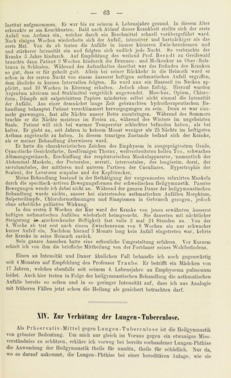 Institut aufgenommen. Er war bis zu seinem 4. Lebensjahre gesund. In diesem Alter erkrankte er am Keuchhusten. Bald nach Altlauf dieser Krankheit stellte sich der erste Anfall von Asthma ein, welcher durch ein Brechmittel schnell vorübergeführt ward. Nach einigen Wochen wiederholte sich der Anfall, intensiver und hartnäckiger als das erste Mal.° Von da ab traten die Anfälle in immer kürzeren Zwischenräumen und und stärkerer Intensität ein und folgten sich endlich jede Nacht. So verbrachte der Kranke 3 Jahre hindurch. Auf Empfehlung des weiland Prof. Bern dt zu Greifswald brauchte daun Patient 9 Wochen hindurch die Brunnen- und Molkenkur zu Ober-Salz- brunn in Schlesien. Während des Aufenthaltes daselbst war das Befinden des Kranken so gut, dass er für geheilt galt. Allein bei seiner Rückkehr in die Heimath ward er schon in der ersten Nacht von einem äusserst heftigen asthmatischen Anfall ergriffen, dem ähnliche in kurzen Intervallen folgten. Es ward nun ein Haarseil im Nacken ap- plicirt, und 10 Wochen in Eiterung erhalten. Jedoch ohne Erfolg. Hierauf wurden Argentum nitricum und Stahlmittel vergeblich angewendet. Moschus, Opium, Chloro- form, Dämpfe mit salpetrisirtem Papiere minderten selbst nicht einmal die Intensität der Anfälle. Aus einer demnächst lange Zeit gebrauchten hydrotherapeutischen Be- handlung behauptet Patient verschlimmert hervorgegangeu zu sein. Denn er war nun- mehr gezwungen, fast alle Nächte ausser Bette zuzubringen. Während des Sommers brachte er die Nächte meistens im Freien zu, während des Winters im ungeheizten Saale. Patient will sich bei warmer Temperatur schlechter befunden haben, als bei kalter. Er giebt an, seit Jahren in keinem Monat weniger als 25 Nächte im heftigsten Asthma zugebracht zu haben. In diesem traurigen Zustande befand sich der Kranke, als er meiner Behandlung überwiesen ward. Er hatte die charakteristischen Zeichen des Emphysem in ausgeprägtestem Grade. Cyanotische Gesichtsfarbe, fassförmigen Thorax, weitverbreiteten hellen Ton, schwaches Athmungsgeräusch, Erschlaffung des respiratorischen Muskelapparates, •namentlich der Abdominal-Muskeln, der Pectorales, serrati, intercostales, des longissim. dorsi, der sacrolumbales, der mittleren und unteren Partieen der Cucullares. Hypertrophie der Scaleni, der Levatores scapulae und der Kopfstrecker. Meine Behandlung bestand in der Bethätigung der vorgenannten relaxirten Muskeln durch die specifisch - activen Bewegungsformen der schwedischen Heilgymnastik. Passive Bewegungen wende ich dabei nicht an. Während der ganzen Dauer der heilgymnastischen Behandlung wurde nichts, ausser bei eintretenden asthmatischen Anfällen Morphium, Salpeterdämpfe, Chloroformathmungen und Sinapismen in Gebranch gezogen, jedoch ohne erhebliche palliative Wirkung. In den ersten 3 Wochen der Kur ward der Kranke von jenen erwähnten äusserst heftigen asthmatischen Anfällen wiederholt heimgesucht. Sie dauerten mit nächtlicher Steigerung i»-erschreckender Heftigkeit fast volle 2 mal 24 Stunden an. Von der 4. Woche ab trat erst nach einem Zwischenraum von 8 Wochen ein nur schwacher kurzer Anfall ein. Nachdem hierauf 5 Monate lang kein Anfall eingetreten war, kehrte der Kranke in seine Heimath zurück. Sein ganzes Aussehen hatte eine erfreuliche Umgestaltung erfahren. Vor Kurzem erhielt ich von ihm die briefliche Mittheilung von der Fortdauer seines Wohlbefindens. Einen an Intensität und Dauer ähnlichen Fall behandle ich noch gegenwärtig seit 4 Monaten auf Empfehlung des Professor Traube. Er betrifft ein Mädchen von 17 Jahren, welches ebenfalls seit seinem 4. Lebensjahre an Emphysema pulmonum leidet. Auch hier treten in Folge der heilgymnastischen Behandlung die asthmatischen Anfälle bereits so selten und in so geringer Intensität auf, dass ich aus Analogie mit früheren Fällen jetzt schon die Heilung als gesichert betrachten darf. XIV. Zur Verhütung der Lungen - Tuberciilose. Als Präservativ-Mittel gegen Lungen-Tuber culose ist die Heilgymnastik \on giösstei Bedeutung. Um mich nur gleich im Voraus gegen ein etwaniges Miss- verständniss zu schützen, erkläre ich vorweg bei bereits vorhandener Lungen-Phthise die Anwendung der Heilgymnastik theils für unnütz, theils für schädlich. Nur da, wo es darauf ankommt, die Lungen-Phthise bei einer hereditären Anlage, wie sie