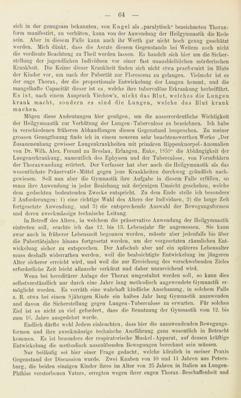 sich in der genugsam bekannten, von Engel als paralytisch“ bezeichneten Thorax- form manifestirt, zu verhüten, kann von der Anwendung der Heilgymnastik die Rede sein. Aber in diesem Falle kann auch ihr Werth gar nicht hoch genug geschätzt werden. Mich dünkt, dass die Aerzte diesem Gegenstände bei Weitem noch nicht die verdiente Beachtung zu Theil werden lassen. Es handelt sich hier um die Sicher- stellung der jugendlichen Individuen vor einer fast unausbleiblichen mörderischen Krankheit. Die Keime dieser Krankheit finden sich nicht etwa praeformirt im Blute der Kinder vor, um nach der Pubertät zur Florescenz zu gelangen. Vielmehr ist es der enge Thorax, der die proportionale Entwickelung der Lungen hemmt, und die mangelhafte Capacität dieser ist es, welche ihre tuberculöse Erkrankung herbeiführt. Es ist, nach einem Auspruch Virchow’s, nicht das Blut, welches die Lungen krank macht, sondern es sind die Lungen, welche das Blut krank machen. Mögen diese Andeutungen hier genügen, um die ausserordentliche Wichtigkeit der Heilgymnastik zur Verhütung der Lungen - Tuberculöse zu bezeichnen. Ich habe in verschiedenen früheren Abhandlungen diesen Gegenstand besprochen. Zu meiner grossen Genugthuung finde ich in einem neueren sehr beachtenswerthen Werke »Der Zusammenhang gewisser Lungenkrankheiten mit primären Rippenknorpel-Anomalien von Dr. Willi. Alex. Freund zu Breslau, Erlangen, Enke, 1359“ die Abhängigkeit der Lungenerkrankung, namentlich des Ephysem und der Tuberculöse, von Formfehlern der Thoraxwandung erörtert. Der Verfasser hat aber auch die Heilgymnastik als das wesentlichste Präservativ-Mittel gegen jene Krankheiten durchweg gründlich nach- gewiesen. Soll nun aber die Gymnastik ihre Aufgabe in diesem Falle erfüllen, so muss ihre Anwendung in jeder Beziehung mit derjenigen Umsicht geschehen, welche dem gedachten bedeutenden Zwecke entspricht. Zu dem Ende stelle ich besonders 3 Anforderungen: 1) eine richtige Wahl des Alters der Individuen, 2) die lange Zeit fortgesetzte Anwendung, und 3) die entsprechende Auswahl der Bewegungsformen und deren zweckmässige technische Leitung. In Betreff des Alters, in welchem die präservative Anwendung der Heilgymnastik eintreten soll, erachte ich das 12. bis 13. Lebensjahr für angemessen. Sie kann zwar auch in früherer Lebenszeit begonnen werden, müsste aber jedenfalls bis über die Pubertätsjahre hinaus fortgesetzt werden, um der Vorgesetzten räumlichen Ent- wickelung sicher zu entsprechen. Der Aufschub aber auf ein späteres Lebensalter muss deshalb widerratlien werden, weil die beabsichtigte Entwickelung im jüngeren Alter sicherer erreicht wird, und weil die zur Erreichung des vorschwebenden Zieles erforderliche Zeit leicht allzusehr verkürzt und daher unzureichend wird. Wenn bei hereditärer Anlage der Thorax umgestaltet werden soll, so kann dies selbstverständlich nur durch eine Jahre lang methodisch angewendete Gymnastik er- möglicht werden. Es verräth eine wahrhaft kindliche Anschauung, in solchem Falle z. B. etwa bei einem 8jährigen Kinde ein halbes Jahr lang Gymnastik anzuwenden und davon die Sicherstellung gegen Lungen-Tuberculöse zu erwarten. Für solches Ziel ist es nicht zu viel gefordert, dass die Benutzung der Gymnastik vom 12. bis zum 10. Jahre ausgedehnt werde. Endlich dürfte wohl Jedem einleuchten, dass hier die anzuwendenden Bewegungs- formen und ihre zweckmässige technische Ausführung ganz wesentlich in Betracht kommen. Es ist besonders der respiratorische Muskel-Apparat, auf dessen kräftige Entwickelung die methodisch auszuübenden Bewegungen berechnet sein müssen. Nur beiläufig sei hier einer Frage gedacht, welche kürzlich in meiner Praxis Gegenstand der Discussion wurde. Zwei Knaben von 10 und 11 Jahren aus Peters- burg, die beiden einzigen Kinder ihres im Alter von 25 Jahren in Italien an Lungen- Phthise verstorbenen Vaters, erregten wegen ihrer engen Thorax-Beschaffenheit und