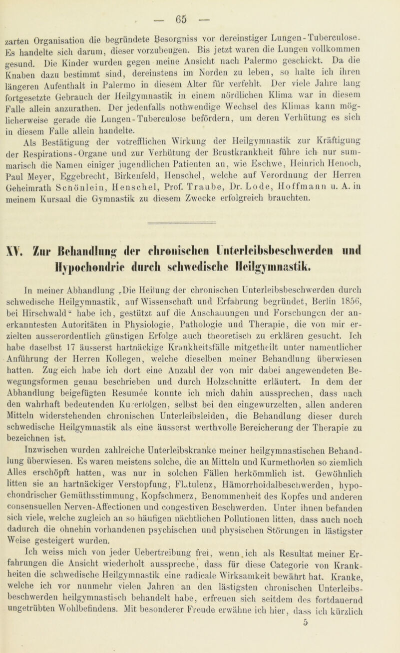 zarten Organisation die begründete Besorgnis« vor dereinstiger Lungen-Tuberculose. Es handelte sich darum, dieser vorzubeugen. Bis jetzt waren die Lungen vollkommen «'•esund. Die Kinder wurden gegen meine Ansicht nach Palermo geschickt. Da die Knaben dazu bestimmt sind, dereinstens im Norden zu leben, so halte ich ihren längeren Aufenthalt in Palermo in diesem Alter für verfehlt. Der viele Jahre lang- fortgesetzte Gebrauch der Heilgymnastik in einem nördlichen Klima war in diesem Falle allein anzurathen. Der jedenfalls nothwendige Wechsel des Klimas kann mög- licherweise gerade die Lungen-Tuberculose befördern, um deren Verhütung es sich in diesem Falle allein handelte. Als Bestätigung der votrefflichen Wirkung der Heilgymnastik zur Kräftigung der Respiration« - Organe und zur Verhütung der Brustkrankheit führe ich nur sum- marisch die Namen einiger jugendlichen Patienten an, wie Eschwe, Heinrich Henoch, Paul Meyer, Eggebrecht, Birkeufeld, Henschel, welche auf Verordnung der Herren Geheimrath Schönlein, Henschel, Prof. Traube, Dr. Lode, Hoffmann u. A. in meinem Kursaal die Gymnastik zu diesem Zwecke erfolgreich brauchten. XV. Zur ]Se1iaii<lliiii“' der chronischen Unterleibsbeschwerden und Hypochondrie durch schwedische Heilgymnastik. In meiner Abhandlung ,.Die Heilung der chronischen Unterleibsbeschwerden durch schwedische Heilgymnastik, auf Wissenschaft und Erfahrung begründet, Berlin 1S56, bei Hirschwald“ habe ich, gestützt auf die Anschauungen und Forschungen der an- erkanntesten Autoritäten in Physiologie, Pathologie und Therapie, die von mir er- zielten ausserordentlich günstigen Erfolge auch theoretisch zu erklären gesucht. Ich habe daselbst 17 äusserst hartnäckige Krankheitsfälle mitgetheilt unter namentlicher Anführung der Herren Kollegen, welche dieselben meiner Behandlung überwiesen hatten. Zug eich habe ich dort eine Anzahl der von mir dabei angewendeten Be- weguugsformen genau beschrieben und durch Holzschnitte erläutert. In dem der Abhaudlung beigefügten Resümee konnte ich mich dahin aussprechen, dass nach den wahrhaft bedeutenden Kucerlolgen, selbst bei den eingewurzelten, allen anderen Mitteln widerstehenden chronischen Unterleibsleiden, die Behandlung dieser durch schwedische Heilgymnastik als eine äusserst werthvolle Bereicherung der Therapie zu bezeichnen ist. Inzwischen wurden zahlreiche Unterleibskranke meiner heilgymnastischen Behand- lung überwiesen. Es waren meistens solche, die an Mitteln und Kurmethoden so ziemlich Alles erschöpft hatten, was nur in solchen Fällen herkömmlich ist. Gewöhnlich litten sie an hartnäckiger Verstopfung, FLtulenz, Hämorrhoidalbeschwerden, hypo- chondrischer Gemüthsstimmung, Kopfschmerz, Benommenheit des Kopfes und anderen consensuellen Nerven-Affectionen und congestiven Beschwerden. Unter ihnen befanden sich viele, welche zugleich an so häufigen nächtlichen Pollutionen litten, dass auch noch dadurch die ohnehin vorhandenen psychischen und physischen Störungen in lästigster Weise gesteigert wurden. Ich weiss mich von jeder Uebertreibung frei, wenn.ich als Resultat meiner Er- fahrungen die Ansicht wiederholt ausspreche j dass für diese Categorie von Krank- heiten die schwedische Heilgymnastik eine radicale Wirksamkeit bewährt hat. Kranke, welche ich vor nunmehr vielen Jahren an den lästigsten chronischen Unterleibs- beschwerden heilgymnastisch behandelt habe, erfreuen sich seitdem des fortdauernd ungetrübten Wohlbefindens. Mit besonderer Freude erwähne ich hier, dass ich kürzlich 5