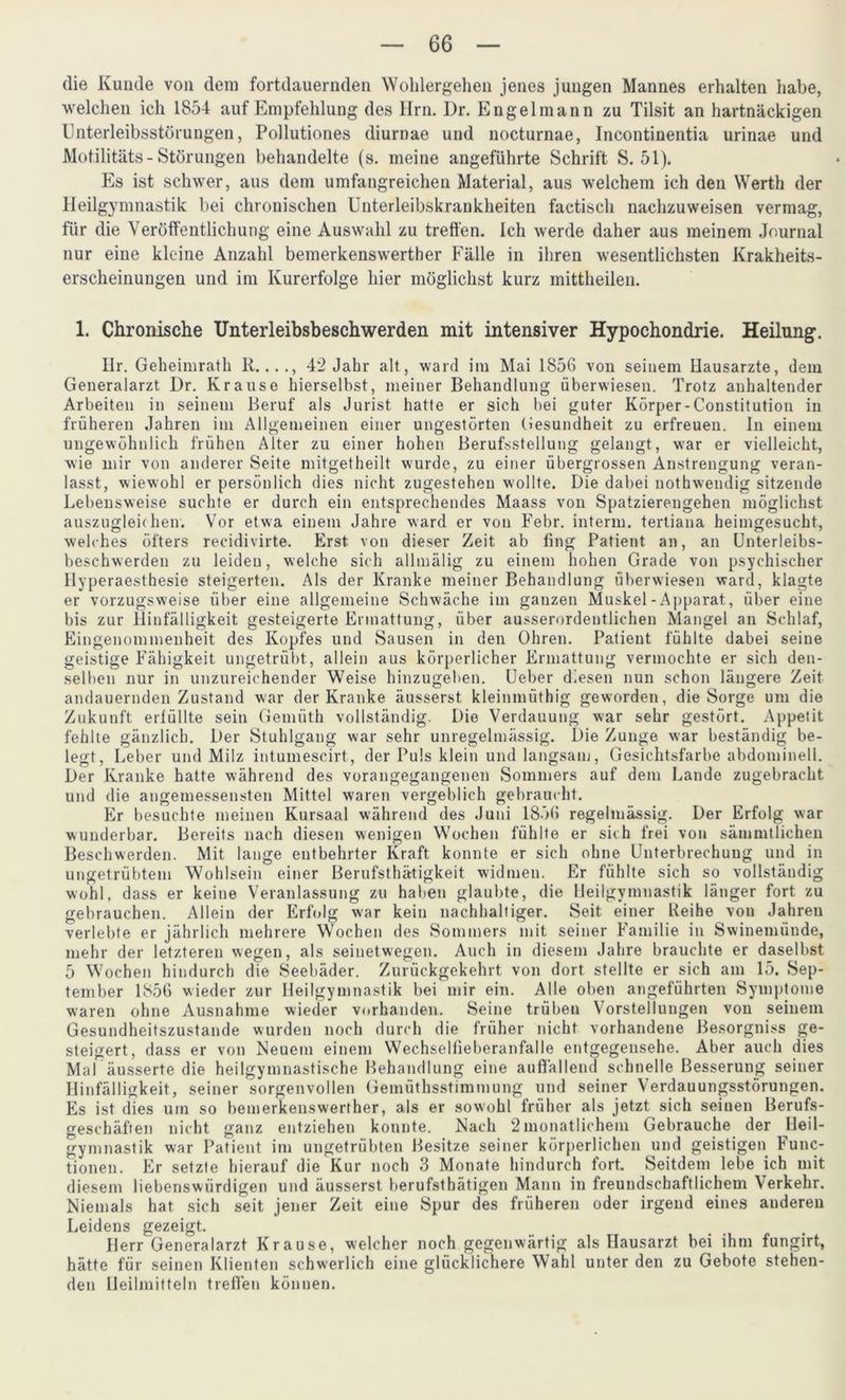 die Kunde von dem fortdauernden Wohlergehen jenes jungen Mannes erhalten habe, welchen ich 1854 auf Empfehlung des Hrn. Dr. Engelmann zu Tilsit an hartnäckigen Unterleibsstörungen, Pollutiones diurnae und nocturnae, Incontinentia urinae und Motilitäts - Störungen behandelte (s. meine angeführte Schrift S. 51). Es ist schwer, aus dem umfangreichen Material, aus welchem ich den Werth der Heilgymnastik bei chronischen Unterleibskrankheiten factisch nachzuweisen vermag, für die Veröffentlichung eine Auswahl zu treffen. Ich werde daher aus meinem Journal nur eine kleine Anzahl bemerkenswerther Fälle in ihren wesentlichsten Krakheits- erscheinungen und im Kurerfolge hier möglichst kurz mittheilen. 1. Chronische Unterleibsbeschwerden mit intensiver Hypochondrie. Heilung. Ilr. Geheimrath R...., 42 Jahr alt, ward im Mai 1856 von seinem Hausarzte, dem Generalarzt Dr. Krause hierselbst, meiner Behandlung überwiesen. Trotz anhaltender Arbeiten in seinem Beruf als Jurist hatte er sich bei guter Körper-Constitution in früheren Jahren im Allgemeinen einer ungestörten Gesundheit zu erfreuen. In einem ungewöhnlich frühen Alter zu einer hohen Berufsstellung gelangt, war er vielleicht, wie mir von anderer Seite mitgetheilt wurde, zu einer übergrossen Anstrengung veran- lasst, wiewohl er persönlich dies nicht zugestehen wollte. Die dabei nothwendig sitzende Lebensweise suchte er durch ein entsprechendes Maass von Spatzierengehen möglichst auszugleichen. Vor etwa einem Jahre ward er von Febr. interm. tertiana heimgesucht, welches öfters reeidivirte. Erst von dieser Zeit ab fing Patient an, an Unterleibs- beschwerden zu leiden, welche sich allmälig zu einem hohen Grade von psychischer llyperaesthesie steigerten. Als der Kranke meiner Behandlung überwiesen ward, klagte er vorzugsweise über eine allgemeine Schwäche im ganzen Muskel-Apparat, über eine bis zur Hinfälligkeit gesteigerte Ermattung, über ausserordentlichen Mangel an Schlaf, Eingenommenheit des Kopfes und Sausen in den Ohren. Patient fühlte dabei seine geistige Fähigkeit ungetrübt, allein aus körperlicher Ermattung vermochte er sich den- selben nur in unzureichender Weise hinzugeben. Ueber diesen nun schon längere Zeit andauernden Zustand war der Kranke äusserst kleinmüthig geworden, die Sorge um die Zukunft erfüllte sein Gemüth vollständig. Die Verdauung war sehr gestört. Appetit fehlte gänzlich. Der Stuhlgang war sehr unregelmässig. Die Zunge war beständig be- legt, Leber und Milz intumescirt, der Puls klein und langsam, Gesichtsfarbe abdominell. Der Kranke hatte während des vorangegangenen Sommers auf dem Lande zugebracht und die angemessensten Mittel waren vergeblich gebraucht. Er besuchte meinen Kursaal während des Juni 1856 regelmässig. Der Erfolg war wunderbar. Bereits nach diesen wenigen Wochen fühlte er sich frei von sämmtlichen Beschwerden. Mit lange entbehrter Kraft konnte er sich ohne Unterbrechung und in ungetrübtem Wohlsein einer Berufsthätigkeit widmen. Er fühlte sich so vollständig wohl, dass er keine Veranlassung zu haben glaubte, die Heilgymnastik länger fort zu gebrauchen. Allein der Erfolg war kein nachhaltiger. Seit einer Reihe von Jahren verlebte er jährlich mehrere Wochen des Sommers mit seiner Familie in Swinemünde, mehr der letzteren wegen, als seinetwegen. Auch in diesem Jahre brauchte er daselbst 5 Wochen hindurch die Seebäder. Zurückgekehrt von dort stellte er sich am 15. Sep- tember 1856 wieder zur Heilgymnastik bei mir ein. Alle oben angeführten Symptome waren ohne Ausnahme wieder vorhanden. Seine trüben Vorstellungen von seinem Gesundheitszustände wurden noch durch die früher nicht vorhandene Besorgniss ge- steigert, dass er von Neuem einem Wechselfieberanfalle entgegensehe. Aber auch dies Mal äusserte die heilgymnastische Behandlung eine auffallend schnelle Besserung seiner Hinfälligkeit, seiner sorgenvollen Gemüthsstimmung und seiner Verdauungsstörungen. Es ist dies um so bemerkenswerther, als er sowohl früher als jetzt sich seinen Berufs- geschäften nicht ganz entziehen konnte. Nach 2 monatlichem Gebrauche der Heil- gymnastik war Patient im ungetrübten Besitze seiner körperlichen und geistigen Func- tionen. Er setzte hierauf die Kur noch 3 Monate hindurch fort. Seitdem lebe ich mit diesem liebenswürdigen und äusserst berufstätigen Mann in freundschaftlichem Verkehr. Niemals hat sich seit jener Zeit eine Spur des früheren oder irgend eines auderen Leidens gezeigt. Herr Generalarzt Krause, welcher noch gegenwärtig als Hausarzt bei ihm fungirt, hätte für seinen Klienten schwerlich eine glücklichere Wahl unter den zu Gebote stehen- den Heilmitteln treffen können.