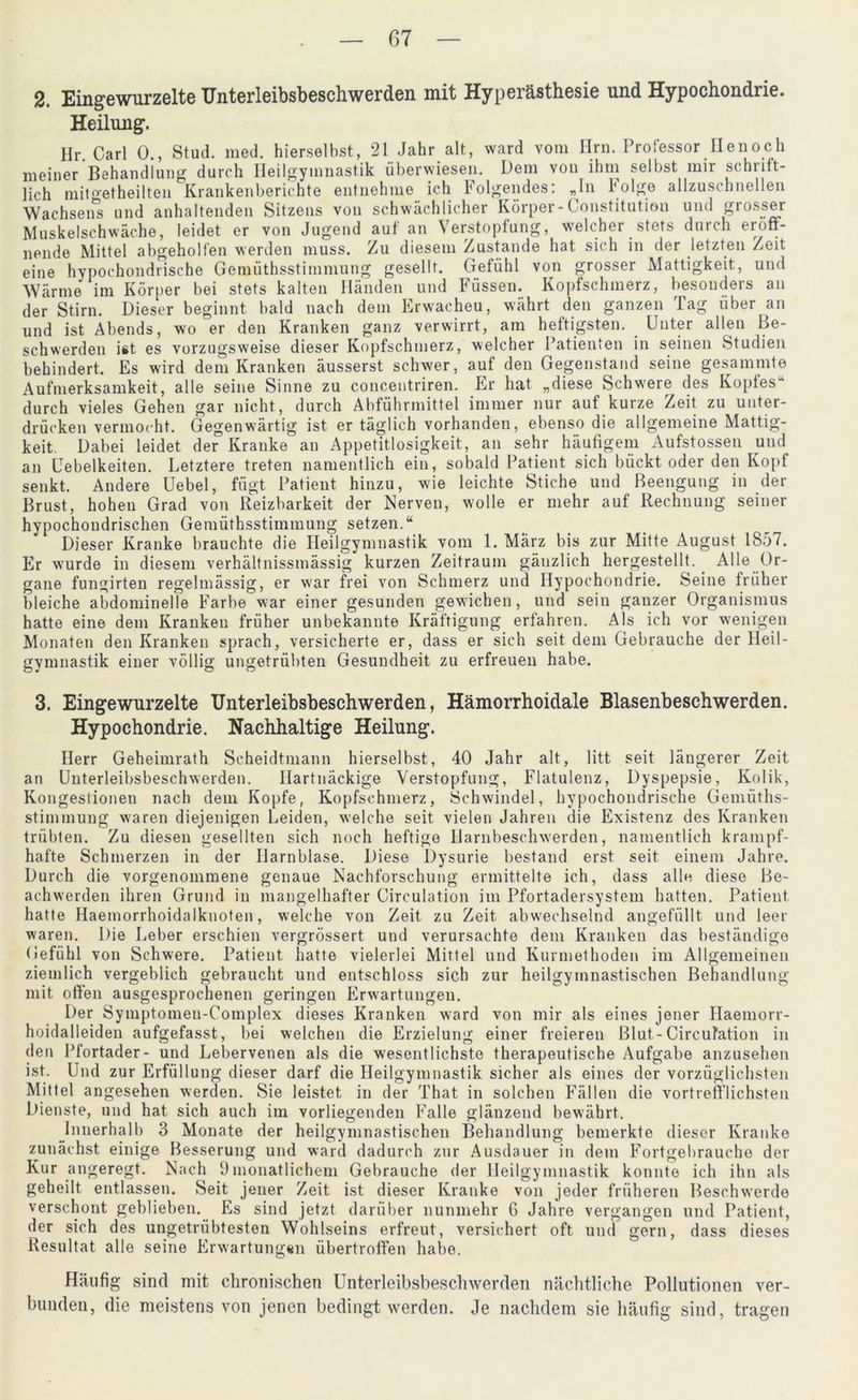 2. Eingewurzelte Unterleibsbeschwerden mit Hyperästhesie und Hypochondrie. Heilung. Ilr. Carl 0., Stud. med. hierselbst, 21 Jahr alt, ward vom Hrn. Professor Ile noch meiner Behandlung durch Heilgymnastik überwiesen. Dem von ihm selbst mir schrift- lich mit°etheilten Krankenberichte entnehme ich Folgendes: „In Folge allzuschnellen Wachsens und anhaltenden Sitzens von schwächlicher Körper-Constitution und grosser Muskelschwäche, leidet er von Jugend auf an Verstopfung, welcher stets durch eröff- nende Mittel abgeholfen werden muss. Zu diesem Zustande hat sich in der letzten Zeit eine hypochondrische Gemüthsstimmung gesellt. Gefühl von grosser Mattigkeit, und Wärme im Körper bei stets kalten Händen und Füssen. Kopfschmerz, besonders an der Stirn. Dieser beginnt bald nach dem Erwacheu, währt den ganzen lag über an und ist Abends, wo er den Kranken ganz verwirrt, am heftigsten. Unter allen Be- schwerden ist es vorzugsweise dieser Kopfschmerz, welcher Patienten in seinen Studien behindert. Es wird dem Kranken äusserst schwer, auf den Gegenstand seine gesammte Aufmerksamkeit, alle seine Sinne zu concentriren. Er hat „diese Schwere des Kopfes-1 durch vieles Gehen gar nicht, durch Abführmittel immer nur auf kurze Zeit zu unter- drücken vermocht. Gegenwärtig ist er täglich vorhanden, ebenso die allgemeine Mattig- keit. Dabei leidet der Kranke an Appetitlosigkeit, an sehr häufigem Aufstossen und an Uebelkeiten. Letztere treten namentlich ein, sobald Patient sich bückt oder den Kopf senkt. Andere Uebel, fügt Patient hinzu, wie leichte Stiche und Beengung in der Brust, hohen Grad von Reizbarkeit der Nerven, wolle er mehr auf Rechnung seiner hypochoudrischen Gemüthsstimmung setzen.“ Dieser Kranke brauchte die Heilgymnastik vom 1. März bis zur Mitte August 1857. Er wurde in diesem verhältnissmässig kurzen Zeitraum gänzlich hergestellt. Alle Or- gane fungirten regelmässig, er w'ar frei von Schmerz und Hypochondrie. Seine früher bleiche abdominelle Farbe war einer gesunden gewichen, und sein ganzer Organismus hatte eine dem Kranken früher unbekannte Kräftigung erfahren. Als ich vor wenigen Monaten den Kranken sprach, versicherte er, dass er sich seit dem Gebrauche der Heil- gymnastik einer völlig ungetrübten Gesundheit zu erfreuen habe. 3. Eingewurzelte Unterleibsbeschwerden, Hämorrhoidale Blasenbeschwerden. Hypochondrie. Nachhaltige Heilung. Herr Geheimrath Scheidtmann hierseihst, 40 Jahr alt, litt seit längerer Zeit an Unterleibsbeschwerden. Hartnäckige Verstopfung, Flatulenz, Dyspepsie, Kolik, Kongestionen nach dem Kopfe, Kopfschmerz, Schwindel, hypochondrische Gemüths- stimmung waren diejenigen Leiden, welche seit vielen Jahren die Existenz des Kranken trübten. Zu diesen gesellten sich noch heftige Harnbeschwerden, namentlich krampf- hafte Schmerzen in der Harnblase. Diese Dysurie bestand erst seit einem Jahre. Durch die vorgenommene genaue Nachforschung ermittelte ich, dass alle diese Be- achwerden ihren Grund in mangelhafter Circulation im Pfortadersystem hatten. Patient hatte Haemorrhoidalknoten, welche von Zeit zu Zeit abwechselnd angefüllt und leer waren. Die Leber erschien vergrössert und verursachte dem Kranken das beständige Gefühl von Schwere. Patient hatte vielerlei Mittel und Kurmethoden im Allgemeinen ziemlich vergeblich gebraucht und entschloss sich zur heilgymnastischen Behandlung mit offen ausgesprochenen geringen Erwartungen. Der Symptomen-Complex dieses Kranken ward von mir als eines jener Haemorr- hoidalleiden aufgefasst, bei welchen die Erzielung einer freieren ßlut-Circufation in den Pfortader- und Lebervenen als die wesentlichste therapeutische Aufgabe anzusehen ist. Und zur Erfüllung dieser darf die Heilgymnastik sicher als eines der vorzüglichsten Mittel angesehen werden. Sie leistet in der That in solchen Fällen die vortrefflichsten Dienste, und hat sich auch im vorliegenden Falle glänzend bewährt. Innerhalb 3 Monate der heilgymnastischen Behandlung bemerkte dieser Kranke zunächst einige Besserung und ward dadurch zur Ausdauer in dem Fortgebrauche der Kur angeregt. Nach 9monatlichem Gebrauche der Heilgymnastik konnte ich ihn als geheilt entlassen. Seit jener Zeit ist dieser Kranke von jeder früheren Beschwerde verschont geblieben. Fis sind jetzt darüber nunmehr 6 Jahre vergangen und Patient, der sich des ungetrübtesten Wohlseins erfreut, versichert oft und gern, dass dieses Resultat alle seine Erwartungun übertroffen habe. Häufig sind mit chronischen Unterleibsbeschwerden nächtliche Pollutionen ver- bunden, die meistens von jenen bedingt werden. Je nachdem sie häufig sind, tragen