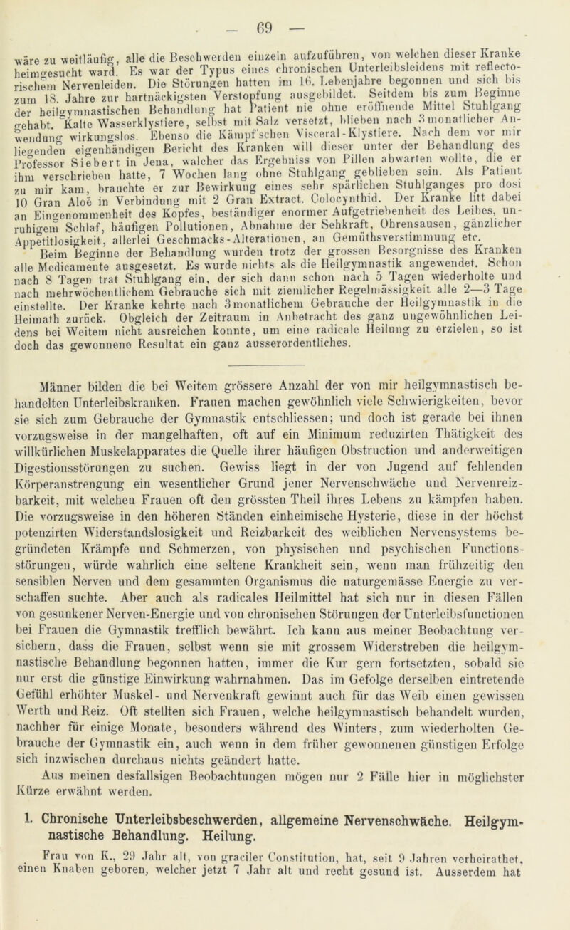 wäre zu weitläufig, alle die Beschwerden einzeln aufzuführen, von welchen dieser Kranke heinmesueht ward Es war der Typus eines chronischen Unterleibsleidens nut reflekto- rischem Nervenleiden. Die Störungen hatten im IG. Lebenjahre begonnen und sich bis zum 18 Jahre zur hartnäckigsten Verstopfung ausgebildet. Seitdem Ins zuni Beginne der beilgymnastischen Behandlung hat Patient nie ohne eröffnende Mittel Stuhlgang gehabt. Kalte Wasserklystiere, selbst mit Salz versetzt, blieben nach 3 monatlicher An- wendung wirkungslos. Ebenso die Kämpf sehen Visceral-Klystieie. N.irh dem \oi mit liegenden eigenhändigen Bericht des Kranken will dieser unter der Behandlung des Professor Siebert in Jena, walcher das Ergebniss von Pillen abwarten wollte, die er ihm verschrieben hatte, 7 Wochen lang ohne Stuhlgang geblieben sein. Als Patient zu mir kam, brauchte er zur Bewirkung eines sehr spärlichen Stuhlganges pro dosi 10 Gran Aloe in Verbindung mit 2 Gran Extract. Colocynthid. Der Kranke litt dabei an Eingenommenheit des Kopfes, beständiger enormer Aufgetriebenheit des Leibes, un- ruhigem Schlaf, häufigen Pollutionen, Abnahme der Sehkraft, Ohrensausen, gänzlicher Appetitlosigkeit, allerlei Geschmacks - Alterationen, an Gemüthsverstimmung etc. Beim Beginne der Behandlung wurden trotz der grossen Besorgnisse des Kranken alle Medicamente ausgesetzt. Es wurde nichts als die Heilgymnastik angewendet. Schon nach 8 Tagen trat Stuhlgang ein, der sich dann schon nach 5 Tagen wiederholte und nach mehrwöchentlichem Gebrauche sich mit ziemlicher Regelmässigkeit alle 2—8 läge einstellte. Der Kranke kehrte nach 8monatlichem Gebrauche der Heilgymnastik in die Heimath zurück. Obgleich der Zeitraum in Anbetracht des ganz ungewöhnlichen Lei- dens bei Weitem nicht ausreichen konnte, um eine radicale Heilung zu erzielen, so ist doch das gewonnene Resultat ein ganz ausserordentliches. Männer bilden die bei Weitem grössere Anzahl der von mir heilgymnastisch be- handelten Unterleibskranken. Frauen machen gewöhnlich viele Schwierigkeiten, bevor sie sich zum Gebrauche der Gymnastik entschliessen; und doch ist gerade bei ihnen vorzugsweise in der mangelhaften, oft auf ein Minimum reduzirten Thätigkeit des willkürlichen Muskelapparates die Quelle ihrer häufigen Obstruction und anderweitigen Digestionsstörungen zu suchen. Gewiss liegt in der von Jugend auf fehlenden Körperanstrengung ein wesentlicher Grund jener Nervenschwäche und Nervenreiz- barkeit, mit welchen Frauen oft den grössten Theil ihres Lebens zu kämpfen haben. Die vorzugsweise in den höheren Ständen einheimische Hysterie, diese in der höchst potenzirten Widerstandslosigkeit und Reizbarkeit des weiblichen Nervensystems be- gründeten Krämpfe und Schmerzen, von physischen und psychischen Functions- störungen, würde wahrlich eine seltene Krankheit sein, wenn man frühzeitig den sensiblen Nerven und dem gesammten Organismus die naturgemässe Energie zu ver- schaffen suchte. Aber auch als radicales Heilmittel hat sich nur in diesen Fällen von gesunkener Nerven-Energie und von chronischen Störungen der Unterleibsfunctionen bei Frauen die Gymnastik trefflich bewährt. Ich kann aus meiner Beobachtung ver- sichern, dass die Frauen, selbst wenn sie mit grossem Widerstreben die heilgym- nastische Behandlung begonnen hatten, immer die Kur gern fortsetzten, sobald sie nur erst die günstige Einwirkung w-ahrnahmen. Das im Gefolge derselben eintretende Gefühl erhöhter Muskel- und Nervenkraft gewinnt auch für das Weib einen gewissen Werth und Reiz. Oft stellten sich Frauen, welche heilgymnastisch behandelt wurden, nachher für einige Monate, besonders während des Winters, zum wiederholten Ge- brauche der Gymnastik ein, auch wenn in dem früher gewonnenen günstigen Erfolge sich inzwischen durchaus nichts geändert hatte. Aus meinen desfallsigen Beobachtungen mögen nur 2 Fälle hier in möglichster Kürze erwähnt werden. 1. Chronische Unterleibsbeschwerden, allgemeine Nervenschwäche. Heilgym- nastische Behandlung. Heilung. Frau von K., 29 Jahr alt, von graciler Constitution, hat, seit 9 Jahren verheirathet, einen Knaben geboren, welcher jetzt 7 Jahr alt und recht gesund ist. Ausserdem hat