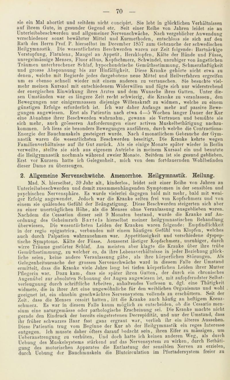 sie ein Mal abortirt und seitdem nicht concipirt. Sie lebt in glücklichen Verhältnissen auf ihrem Gute, in gesunder Gegend etc. Seit einer Reihe von Jahren leidet sie an Unterleibsbeschwerden und allgemeiner Nervenschwäche. Nach vergeblicher Anwendung verschiedener sonst bewährter Mittel und Kurmethoden, entschloss sie sich auf den Rath des Herrn Prof. P. hierselbst. im December 1857 zum Gebrauche der schwedischen Heilgymnastik. Die wesentlichsten Beschwerden waren zur Zeit folgende: Hartnäckige Verstopfung, Flatulenz, Mangel an Appetit, Herzklopfen, Kälte der Hände und Füsse, unregelmässige Menses, Fluor albus, Kopfschmerz, Schwindel, unruhiger von ängstlichen Träumen unterbrochener Schlaf, hypochondrische Gemüthsstimmung, Schmerzhaftigkeit und grosse Abspannung bis zur Hinfälligkeit. Diese Kranke gehörte nicht etwa zu denen, welche mit Begierde jedes dargebotene neue Mittel und Heilverfahren ergreifen um es ebenso schnell wieder mit einem anderen zu vertauschen. Sie besuchte viel- mehr meinen Kursaal mit entschiedenem Widerwillen und fügte sich nur widerstrebend der energischen Einwirkung ihres Arztes und dem Wunsche ihres Gatten. Unter die- sen Umständen war es längere Zeit recht schwierig, die Kranke zu veranlassen, den Bewegungen nur einigermaassen diejenige Willenskraft zu widmen, welche zu einem günstigen Erfolge erforderlich ist. Ich war daher Anfangs mehr auf passive Bewe- gungen angewiesen. Erst als Patientin nach etwa 4—5 Wochen langer Dauer der Kur eine Abnahme ihrer Beschwerden wahrnahm, gewann sie Vertrauen und bemühte sie sich mehr, auch grösseren Anforderungen einer activen Muskelbethätigung nachzu- kommen. Ich liess sie besonders Bewegungen ausführen, durch welche die Contractions- Energie der Bauchmuskeln gesteigert wurde. Nach 4 monatlichem Gebrauche der Gym- nastik waren die wesentlichsten Beschwerden beseitigt. Die Kranke kehrte wegen Familienverhältnisse auf ihr Gut zurück. Als sie einige Monate später wieder in Berlin verweilte, stellte sie sich aus eigenem Antriebe in meinem Kursaal ein und benutzte die Heilgymnastik nochmals während zweier Monate. Seitdem ist sie gesund geblieben. Erst vor Kurzem hatte ich Gelegenheit, mich von dem fortdauernden Wohlbefinden dieser Dame zu überzeugen. 2. Allgemeine Nervenschwäche. Amenorrhoe. Heilgymnastik. Heilung. Mad. N. hierselbst, 39 Jahr alt, kinderlos, leidet seit einer Reihe von Jahren an Unterleibsbeschwerden und damit zusammenhängenden Symptomen in der sensiblen und psychischen Nervensphäre. Es wurde vielerlei dagegen bald mit mehr, bald mit weni- ger Erfolg angewendet. Jedoch war die Kranke selten frei von Kopfschmerz und von einem sie quälenden Gefühl der Beängstigung. Diese Beschwerden steigerten sich aber zu einer unerträglichen Höhe, als die Menses ohne Veranlassung ausgeblieben waren. Nachdem die Cessation dieser seit 9 Monaten bestand, wurde die Kranke auf An- ordnung des Geheiinrath Bartels hierselbst meiner heilgymnastischen Behandlung überwiesen. Die wesentlichsten Leiden der Kranken waren folgende: Emplindlichkeit in der regio epigastrica, verbunden mit einem häufigen Gefühl von Klopfen, welches auch durch Palpation wahrzunehmen war. Appetitlosigkeit und verschiedene dyspep- tische Symptome. Kälte der Füsse. Aeusserst lästiger Kopfschmerz, unruhiger, durch wirre Träume gestörter Schlaf. Am meisten aber klagte die Kranke über ihre trübe Gemüthsstimmung, zu welcher es, da ihre Lebensverhältnisse in jeder Beziehung glück- liche seien, keine andere Veranlassung gäbe, als ihre körperlichen Störungen. Als Gelegenheitsursache der grossen Nervenschwäche ward in diesem Falle der Umstand ermittelt, dass die Kranke viele Jahre lang bei tiefen körperlichen Leiden ihrer Mutter Pflegerin war. Dazu kam, dass sie später ihren Gatten, der durch ein chronisches Augenübel zur absoluten Schonung der Augen angewiesen ist, mit aufopferndster Selbst- verleugnung durch schriftliche Arbeiten, anhaltendes Vorlesen u. dgl. eine Thätigkeit widmete, die in ihrer Art eine ungewöhnliche für den weiblichen Organismus und wohl geeignet ist, ein ohnehin geschwächtes Nervensystem vollends zu erschüttern. Seit der Zeit dass die Menses cessirt hatten, litt die Kranke auch häufig an heftigem Kreuz- schmerz. Es war in diesem Falle kaum möglich zu entscheiden, ob die Cessatio men- sium eine naturgemässe oder pathologische Erscheinung sei. Die Kranke machte nicht gerade den Eindruck der bereits eingetretenen Decrepidität, und nur der Umstand, dass ihr früher schwarzes Haar fast ganz ergraut war, verlieh ihr ein älteres Aussehen. Diese Patientin trug vom Beginne der Kur ab der Heilgymnastik ein reges Interesse entgegen. Ich musste daher öfters darauf bedacht sein, ihren Eifer zu massigen, um Ueberanstrengung zu verhüten. Und doch hatte ich keinen anderen Weg, als durch Uebung des Muskelsystems stärkend auf das Nervensystem zu wirken, durch Bethäti- gung des motorischen Apparates die Entlastung der sensiblen Nerven zu erzielen, durch Uebung der Bauchmuskeln die Blutcirculation im Pfortadersystem freier zu