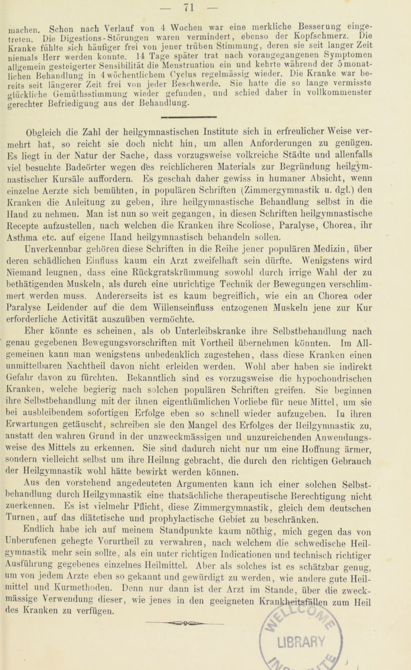 machen. Schon nach Verlauf von 4 Wochen war eine merkliche Besserung einge- treten Die Digestions-Störungen waren vermindert, ebenso der Kopfschmerz. Die Kranke fühlte sich häufiger frei von jener trüben Stimmung, deren sie seit langer Zeit niemals Herr werden konnte. 14 Tage später trat nach vorangegangenen Symptomen allgemein gesteigerter Sensibilität die Menstruation ein und kehrte während der 5monat- lichen Behandlung in 4 wöchentlichem Oyclus regelmässig wieder. Die Kranke war be- reits seit längerer Zeit frei von jeder Beschwerde. Sie hatte die so lange vermisste glückliche Gemüthsstimmung wieder gefunden, und schied daher in vollkommenster gerechter Befriedigung aus der Behandlung. Obgleich die Zahl der heilgymnastischen Institute sich in erfreulicher Weise ver- mehrt hat, so reicht sie doch nicht hin, um allen Anforderungen zu genügen. Es liegt in der Natur der Sache, dass vorzugsweise volkreiche Städte und allenfalls viel besuchte Badeörter wegen dbs reichlicheren Materials zur Begründung heilgym- nastischer Kursäle auffordern. Es geschah daher gewiss in humaner Absicht, wenn einzelne Aerzte sich bemühten, in populären Schriften (Zimmergymnastik u. dgl.) den Kranken die Anleitung zu geben, ihre heilgymnastische Behandlung selbst in die Hand zu nehmen. Man ist nun so weit gegangen, in diesen Schriften heilgymnastische Recepte aufzustellen, nach welchen die Kranken ihre Scoliose, Paralyse, Chorea, ihr Asthma etc. auf eigene Hand heilgymnastisch behandeln sollen. Unverkennbar gehören diese Schriften in die Reihe jener populären Medizin, über deren schädlichen Einfluss kaum ein Arzt zweifelhaft sein dürfte. Wenigstens wird Niemand leugnen, dass eine Rückgratskrümmung sowohl durch irrige Wahl der zu bethätigenden Muskeln, als durch eine unrichtige Technik der Bewegungen verschlim- mert werden muss. Andererseits ist es kaum begreiflich, wie ein an Chorea oder Paralyse Leidender auf die dem Willenseinfluss entzogenen Muskeln jene zur Kur erforderliche Activität auszuüben vermöchte. Eher könnte es scheinen, als ob Unterleibskranke ihre Selbstbehandlung nach genau gegebenen Bewegungsvorschriften mit Vortheil übernehmen könnten. Im All- gemeinen kann man wenigstens unbedenklich zugestehen, dass diese Kranken einen unmittelbaren Nachtheil davon nicht erleiden werden. Wohl aber haben sie indirekt Gefahr davon zu fürchten. Bekanntlich sind es vorzugsweise die hypochondrischen Kranken, welche begierig nach solchen populären Schriften greifen. Sie beginnen ihre Selbstbehandlung mit der ihnen eigenthümlichen Vorliebe für neue Mittel, um sie bei ausbleibendem sofortigen Erfolge eben so schnell wieder aufzugeben. In ihren Erwartungen getäuscht, schreiben sie den Mangel des Erfolges der Heilgymnastik zu, anstatt den wahren Grund in der unzweckmässigen und unzureichenden Anwendungs- weise des Mittels zu erkennen. Sie sind dadurch nicht nur um eine Hoffnung ärmer, sondern vielleicht selbst um ihre Heilung gebracht, die durch den richtigen Gebrauch der Heilgymnastik wohl hätte bewirkt werden können. Aus den vorstehend angedeuteten Argumenten kann ich einer solchen Selbst- behandlung durch Heilgymnastik eine thatsächliche therapeutische Berechtigung nicht zuerkennen. Es ist vielmehr Pflicht, diese Zimmergymnastik, gleich dem deutschen Turnen, auf das diätetische und prophylactische Gebiet zu beschränken. Endlich habe ich auf meinem Standpunkte kaum nöthig, mich gegen das von Unberufenen gehegte Vorurtheil zu verwahren, nach welchem die schwedische Heil- gymnastik mehr sein sollte, als ein unter richtigen Indicationen und technisch richtiger Ausführung gegebenes einzelnes Heilmittel. Aber als solches ist es schätzbar genug, um von jedem Arzte eben so gekannt und gewürdigt zu werden, wie andere gute Heil- mittel und Kurmethoden. Denn nur dann ist der Arzt im Stande, über die zweck- mässige Verwendung dieser, wie jenes in den geeigneten Krankheitsfällen zum Heil des Kranken zu verfügen. i