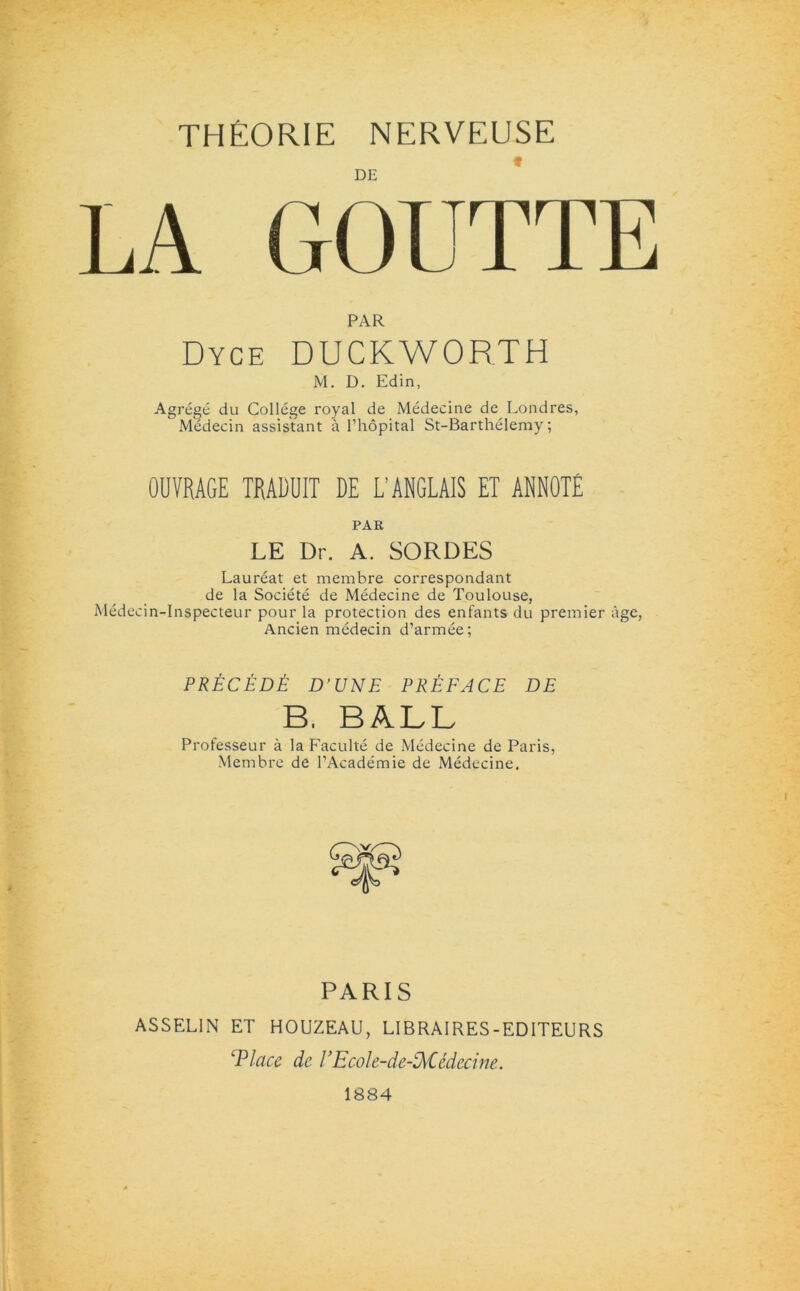 THEORIE nerveuse PAR Dyce DUCKWORTH M. D. Edin, Agrege du College royal de Medecine de Londres, Medecin assistant a l’hopital St-Barthelemy; OUVRAGE TRADUIT DE L’ ANGLAIS ET ANNOTE PAR LE Dr. A. SORDES Laureat et membre correspondant de la Societe de Medecine de Toulouse, Medecin-Inspecteur pour la protection des enfants du premier age, Ancien medecin d’armee; PRECEDE D’UNE PREFACE DE B. BALL Professeur a la Faculte de Medecine de Paris, Membre de PAcademie de Medecine. PARIS ASSEL1N ET HOUZEAU, LIBRAIRES-EDITEURS 'Place de VEcole-de-DvCedecine. 1884