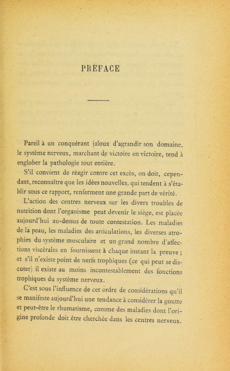 PREFACE Pareil a un conquerant jaloux d’agrandir son domaine, le systeme nerveux, marchant de victoire en victoire, tend a englober la pathologie tout entiere. S’il convient de reagir contre cet exces, on doit, cepen- dant, reconnaitre que les idees nouvelles, quitendent a s’eta- blir sous ce rapport, renferment une grande part de verite. L’action des centres nerveux sur les divers troubles de nutrition dont l’organisme peut devenir le siege, est placee aujourd’hui au-dessus de toute contestation. Les maladies de la peau, les maladies des articulations, les diverses atro- phies du systeme musculaire et un grand nombre d’affec- tions viscerales en fournissent a chaque instant la preuve ; et s’il n’existe point de nerfs trophiques (ce qui peut sedis- cuter) il existe au moins incontestablement des fonctions trophiques du systeme nerveux. C'est sous l’influence de cet ordre de considerations qu’il se manifeste aujourd hui une tendance a considerer la goutte et peut-etre le rhumatisme, comme des maladies dont l’ori- gine profonde doit etre cherchee dans les centres nerveux.