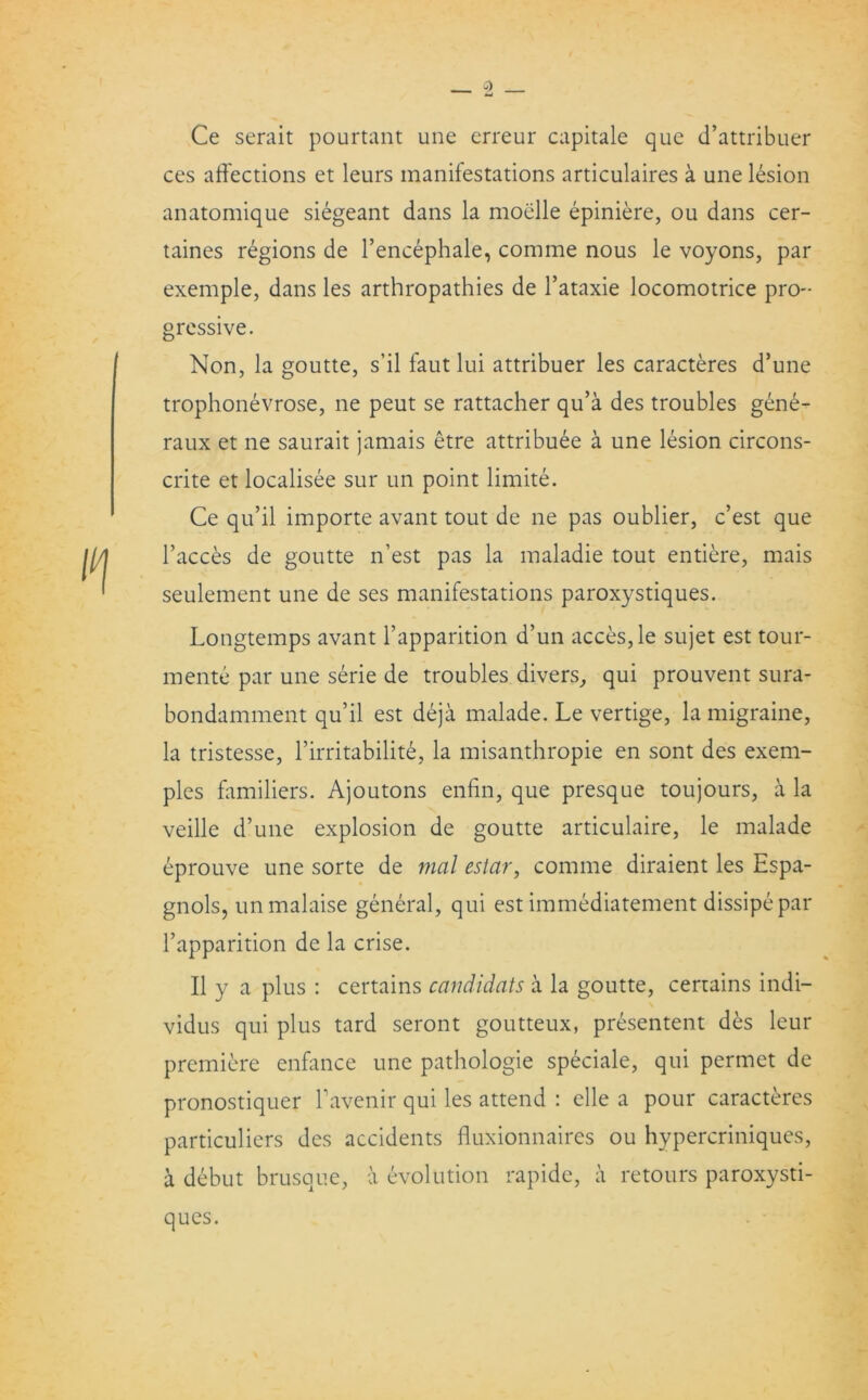 Ce serait pourtant une erreur capitale que d’attribuer ces affections et leurs manifestations articulaires a une lesion anatomique siegeant dans la moelle epiniere, ou dans cer- taines regions de l’encephale, comme nous le voyons, par exemple, dans les arthropathies de l’ataxie locomotrice pro- gressive. Non, la goutte, s’il faut lui attribuer les caracteres d’une trophonevrose, ne peut se rattacher qu’a des troubles gene- raux et ne saurait jamais etre attribute a une lesion circons- crite et localisee sur un point limite. Ce qu’il importe avant tout de ne pas oublier, c’est que Faeces de goutte n’est pas la maladie tout entiere, mais seulement une de ses manifestations paroxystiques. Longtemps avant Fapparition d’un acces,le sujet est tour- mente par une serie de troubles divers, qui prouvent sura- bondamment qu’il est deja malade. Le vertige, la migraine, la tristesse, l’irritabilite, la misanthropie en sont des exem- ples familiers. Ajoutons enfin, que presque toujours, a la veille d’une explosion de goutte articulaire, le malade eprouve une sorte de mal estar, comme diraient les Espa- gnols, un malaise general, qui est immediatement dissipepar l’apparition de la crise. II y a plus : certains candidats a la goutte, certains indi— vidus qui plus tard seront goutteux, presentent des leur premiere enfance une pathologie speciale, qui permet de pronostiquer Favenir qui les attend : elle a pour caracteres particuliers des accidents fluxionnaircs ou hypercriniques, a debut brusque, a evolution rapide, a retours paroxysti- ques.