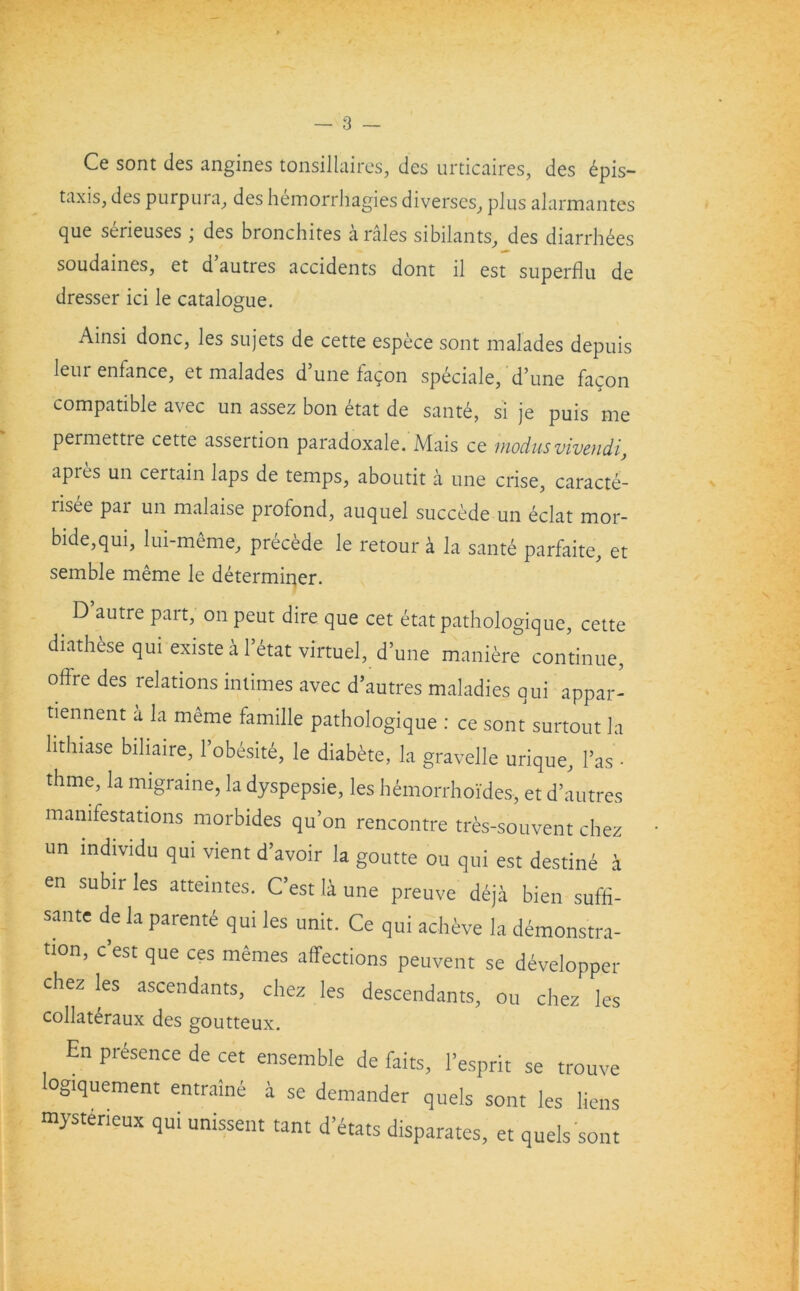 Ce sont ties angines tonsillaires, ties urticaires, des 6pis- taxis, des purpura, des hemorrhagies diverses, plus alarmantes que seneuses , des bronchites a rales sibilants, des diarrhees soudaines, et d autres accidents dont il est superflu de dresser ici le catalogue. Ainsi done, les sujets de cette espece sont malades depuis leur enfance, et malades d’une facon speciale, d’une facon compatible avec un assez bon dtat de sante, si je puis me permettre cette assertion paradoxale. Mais ce modusvivendi} apres un certain laps de temps, aboutit a une crise, caracte- risee par un malaise profond, auquel succede un eclat mor- bide,qui, lui-meme, precede le retour a la same parfaite, et semble meme le determiner. D autre part, on peut dire que cet etatpathologique, cette diathese qui existe a l’dtat virtuel, d’une maniere continue, off're des relations intimes avec d’autres maladies qui appar- tiennent a la meme famille pathologique : ce sont surtout la lithiase biliaire, l’obesite, le diabete, la gravelle urique. Fas- thme, la migraine, la dyspepsie, les hemorrhoides, et d’autres manifestations morbides qu’on rencontre tres-souvent chez un mdividu qui vient d’avoir la goutte ou qui est destine a en subir les atteintes. C’est li une preuve deja bien suffi- sante de la parent qui les unit. Ce qui acheve la demonstra- tion, c est que ces memes affections peuvent se developper chez les ascendants, chez les descendants, ou chez les collateraux des goutteux. En presence de cet ensemble de faits, l’esprit se trouve ogiquement entraine a se demander quels sont les liens mysterieux qui unissent tant d etats disparates, et quels sont