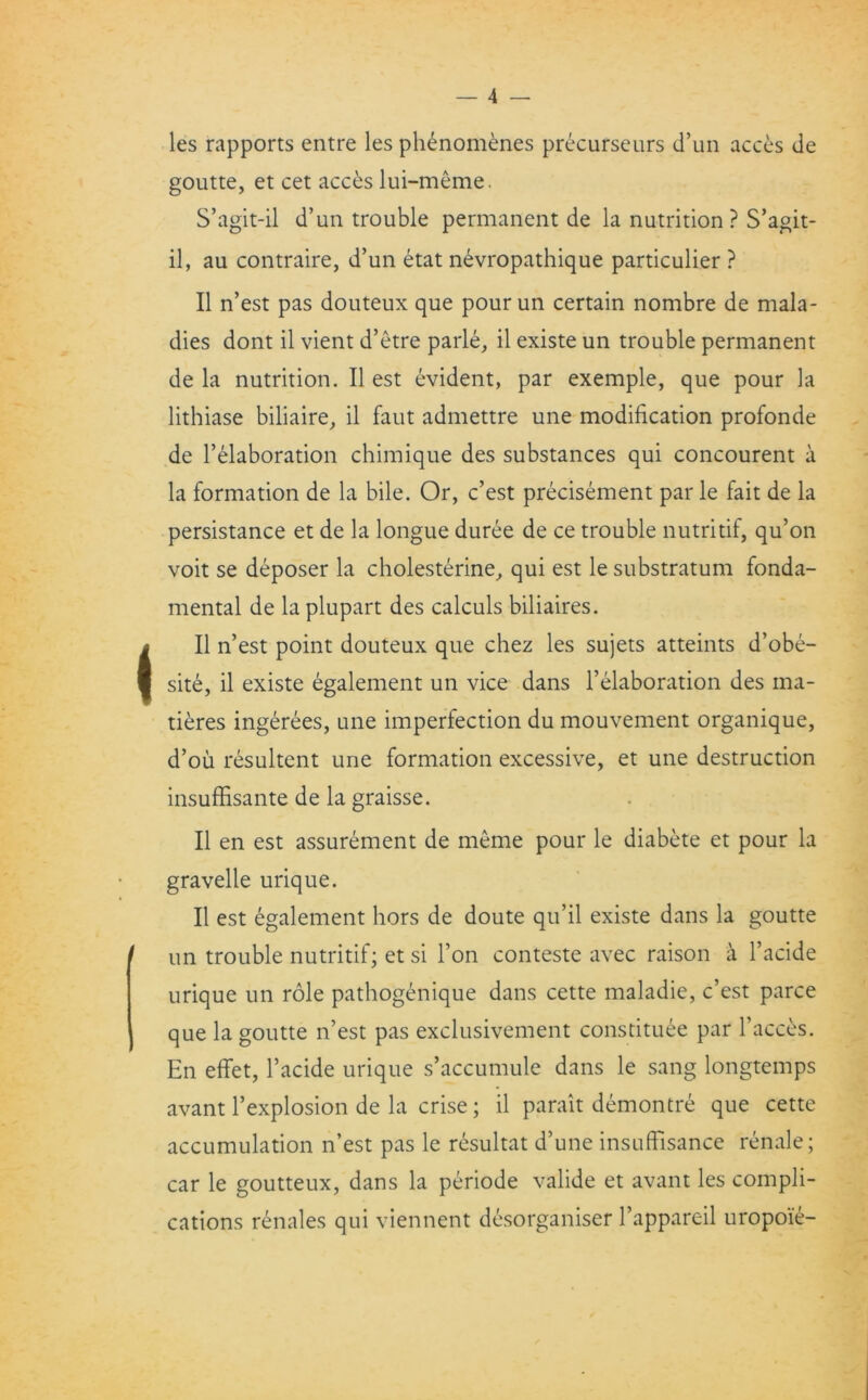 les rapports entre les phenomenes precurseurs d’un acces de goutte, et cet acces lui-meme. S’agit-il d’un trouble permanent de la nutrition ? S’agit- il, au contraire, d’un etat nevropathique particulier ? II n’est pas douteux que pourun certain nombre de mala- dies dont il vient d’etre parle, il existe un trouble permanent de la nutrition. Il est evident, par exemple, que pour la lithiase biliaire, il faut admettre une modification profonde de I’elaboration chimique des substances qui concourent a la formation de la bile. Or, c’est precisement par le fait de la persistance et de la longue duree de ce trouble nutritif, qu’on voit se deposer la cholesterine, qui est le substratum fonda- mental de la plupart des calculs biliaires. Il n’est point douteux que chez les sujets atteints d’obe- site, il existe egalement un vice dans Elaboration des ina- tieres ingerees, une imperfection du mouvement organique, d’ou resultent une formation excessive, et une destruction insuffisante de la graisse. Il en est assurement de meme pour le diabete et pour la gravelle urique. Il est egalement hors de doute qu’il existe dans la goutte un trouble nutritif; et si Ton conteste avec raison a l’acide urique un role pathogenique dans cette maladie, c’est parce que la goutte n’est pas exclusivement constitute par Faeces. En effet, l’acide urique s’accumule dans le sang longtemps avant l’explosion de la crise; il parait demontre que cette accumulation n’est pas le resultat d’une insuffisance renale; car le goutteux, dans la periode valide et avant les compli- cations renales qui viennent desorganiser l’appareil uropoie-