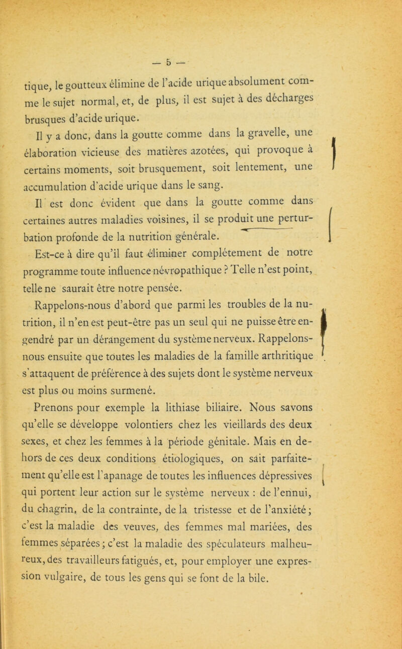 tique, le goutteux elimine de l’acide uriqueabsolument com- me le sujet normal, et, de plus, il est sujet a des decharges brusques d’acide urique. II y a done, dans la goutte comme dans la gravelle, une Elaboration vicieuse des matieres azotees, qui provoque a certains moments, soit brusquement, soit lentement, une accumulation d’acide urique dans le sang. II est done evident que dans la goutte comme dans certaines autres maladies voisines, il se produit une pertur- bation profonde de la nutrition generale. Est-ce a dire qu’il faut eliminer completement de notre programme toute influence nevropathique ? Telle n’est point, telle ne saurait etre notre pensee. Rappelons-nous d’abord que parmi les troubles de la nu- trition, il n’enest peut-etre pas un seul qui ne puisseetreen- i gendre par un derangement du systeme nerveux. Rappelons- nous ensuite que toutes les maladies de la famille arthritique \ s’attaquent de preference a des sujets dont le systeme nerveux est plus ou moins surmene. Prenons pour exemple la lithiase biliaire. Nous savons qu’elle se developpe volontiers chez les vieillards des deux sexes, et chez les femmes a la periode genitale. Mais en de- hors de ces deux conditions etiologiques, on sait parfaite- ment qu’elle est Papanage de toutes les influences depressives qui portent leur action sur le systeme nerveux : de l’ennui, du chagrin, de la contrainte, de la tristesse et de Panxiete; e’est la maladie des veuves, des femmes mal mariees, des lemmes separees; e’est la maladie des speculateurs malheu- reux,des travailleurs fatigues, et, pour employer une expres- sion vulgaire, de tous les gens qui se font de la bile.