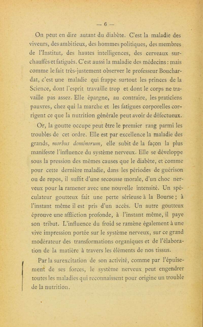 On peut en dire autant du diabete. C’est la maladie des viveurs, desambitieux, des homines politiques, desmembres de rinstitut, des hautes intelligences, des cerveaux sur- chauffeset fatigues. C’est aussi la maladie des medecins : mais comme lefait tres-justement observer le professeur Bouchar- dat, c’est une maladie qui frappe surtout les princes de la Science, dont l’esprit travaille trop et dont le corps ne tra- vaille pas assez. Elle epargne, au contraire, les praticiens pauvres, chez qui la marche et les fatigues corporelles cor- rigent ce que la nutrition g£n£rale peut avoir de defectueux. Or, la goutte occupe peut etre le premier rang parmi les troubles de cet ordre. Elle est par excellence la maladie des grands, morbus dominorum, elle subit de la facon la plus manifeste hinfluence du systeme nerveux. Elle se developpe sous la pression des memes causes que le diabete, et comme pour cette derniere maladie, dans les periodes de guerison ou de repos, il suffit d’une secousse morale, d’un choc ner- veux pour la ramener avec une nouvelle intensite. Un spe- culateur goutteux fait une perte serieuse a la Bourse; a l’instant meme il est pris d’un acces. Un autre goutteux eprouve une affliction profonde, a l’instant meme, il paye son tribut. L’influence du froid se ramene egalement a une vive impression portee sur le systeme nerveux, sur ce grand moderateur des transformations organiques et de Elabora- tion de la matiere a travel's les elements de nos tissus. Par la surexcitation de son activite, comme par l’epuise- ment de ses forces, le systeme nerveux peut engendrer toutes les maladies qui reconnaissent pour origine un trouble de la nutrition.