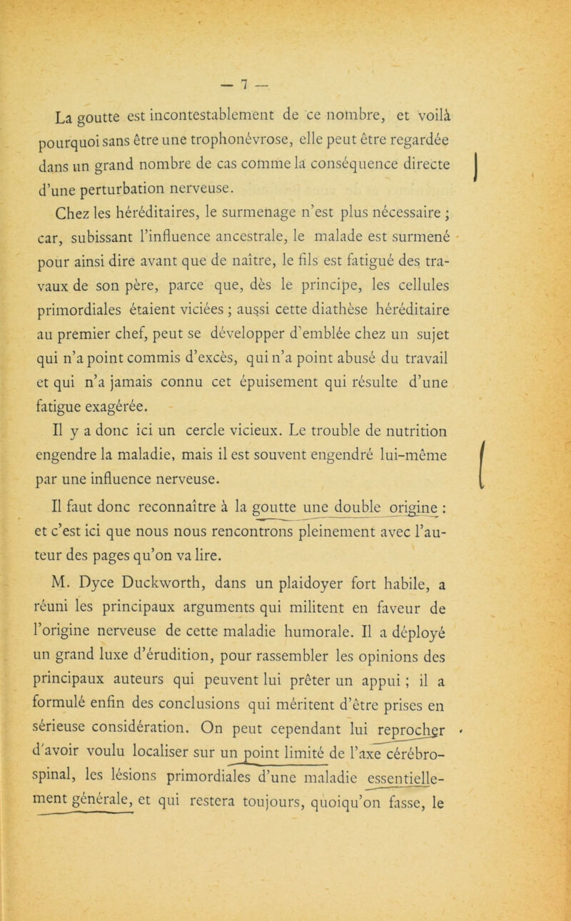 — 1 — La goutte est incontestablement de ce notnbre, et voili pourquoi sans etre une trophonevrose, elle peut etre regardee dans un grand nombre de cas commela consequence directe d’une perturbation nerveuse. Chez les hereditaires, le surmenage n’est plus necessaire ; car, subissant l’influence ancestrale, le malade est surmene pour ainsi dire avant que de naitre, le fils est fatigue des tra- vaux de son pere, parce que, des le principe, les cellules primordiales etaient viciees ; aussi cette diathese hereditaire au premier chef, peut se developper d’embl6e chez un sujet qui n’a point commis d’exces, quin’a point abuse du travail et qui n’a jamais connu cet epuisement qui resulte d’une fatigue exageree. II y a done ici un cercle vicieux. Le trouble de nutrition engendre la maladie, mais il est souvent engendre lui-meme par une influence nerveuse. II faut done reconnaitre a la goutte une double origine : et e’est ici que nous nous rencontrons pleinement avec l’au- teur des pages qu’on va lire. M. Dyce Duckworth, dans un plaidoyer fort habile, a reuni les principaux arguments qui militent en faveur de l’origine nerveuse de cette maladie humorale. II a deploy^ un grand luxe d’erudition, pour rassembler les opinions des principaux auteurs qui peuvent lui preter un appui; il a formule enfin des conclusions qui meritent d’etre prises en serieuse consideration. On peut cependant lui j^eprocher » d avoir voulu localiser sur un point limite de l’axe cerebro- spinal, les lesions primordiales d’une maladie essentielle- ment generale, et qui restera toujours, quoiqu’on fasse, le