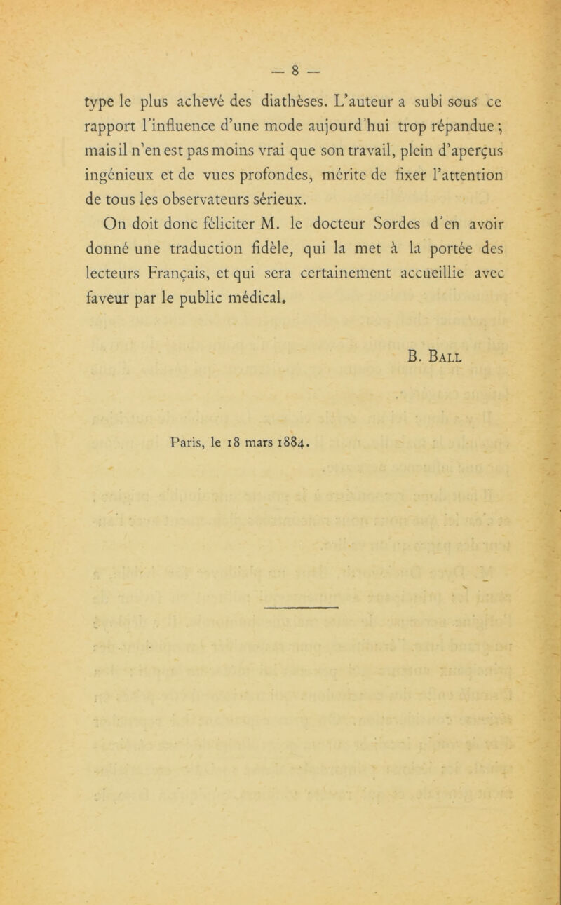 type le plus acheve des diatheses. L’auteur a subi sous ce rapport l'influence d’une mode aujourd’hui trop repandue; maisil n’enest pasmoins vrai que son travail, plein d’aper^us ingenieux et de vues profondes, merite de fixer l’attention de tous les observateurs serieux. On doit done feliciter M. le docteur Sordes d’en avoir donne une traduction fidele, qui la met a la portee des lecteurs Frangais, et qui sera certainement accueillie avec faveur par le public medical. B. Ball Paris, le 18 mars 1884. x