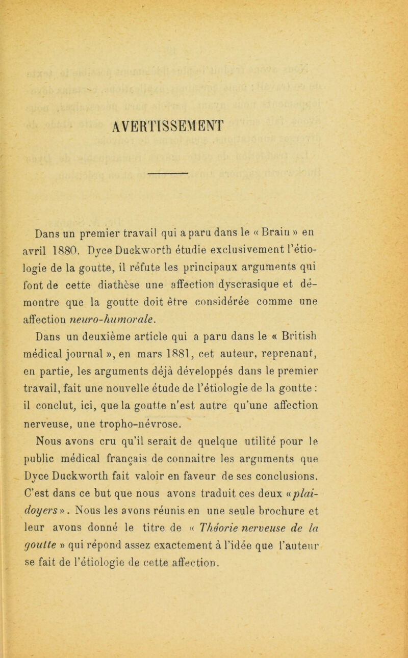 AVERTISSEMENT Dans un premier travail qui a para dans le « Brain » en avril 1880, Dyce Duckworth etudie exclusivement Tetio- logie de la goutte, il refute les principaux arguments qui font de cette diathese une affection dyscrasique et de- montre que la goutte doit etre consideree comme une affection neuro-humorale. Dans un deuxieme article qui a paru dans le « British medical journal », en mars 1881, cet auteur, reprenant, en partie, les arguments deja developpes dans le premier travail, fait une nouvelle etude de l’etiologie de la goutte : il conclut, ici, que la goutte n’est autre qu’une affection nerveuse, une tropho-nevrose. Nous avons cru qu’il serait de quelque utilite pour le public medical francais de connaitre les arguments que Dyce Duckworth fait valoir en faveur de ses conclusions. C’est dans ce but que nous avons traduit ces deux «plai- doyers* . Nous les avons reunis en une seule brochure et leur avons donne le titre de « Thoorie nerveuse de la goutte » qui repond assez exactement a l’idee que Tautenr se fait de l’etiologie de cette affection.