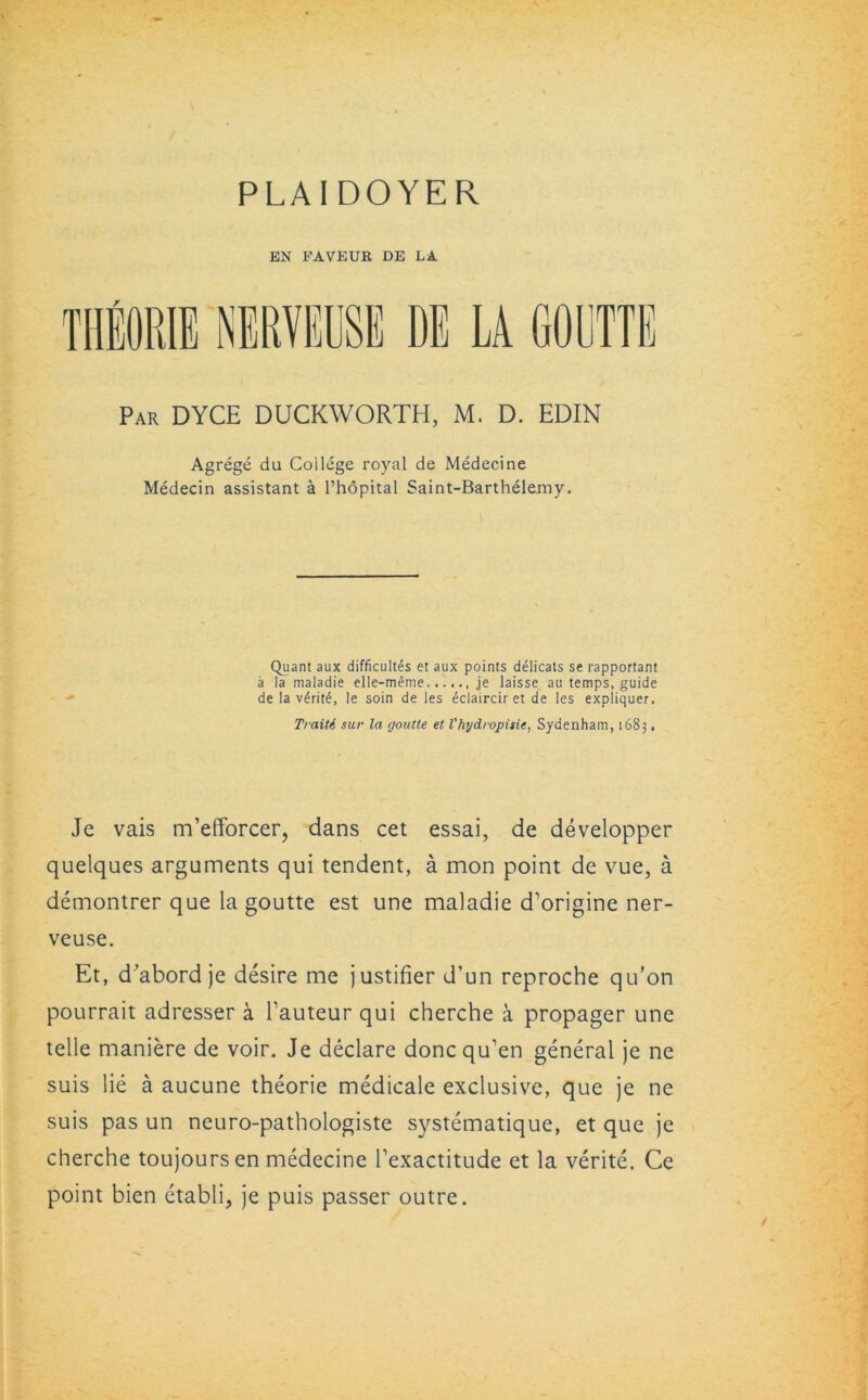 PLAIDOYER BN FAVEUR DE LA TIIBORIE NERVEUSE DE LA GOUTTE Par DYCE DUCKWORTH, M. D. EDIN Agrege du College royal de Medecine Medecin assistant a l’hopital Saint-Barthelemy. Quant aux difficultes et aux points delicats se rapportant a la maladie elle-meme , je laisse au temps, guide de la v£rit£, le soin de les eclaircir et de les expliquer. Traiti sur la goutte et I'hydropisie, Sydenham, 1683, Je vais m’efforcer, dans cet essai, de developper quelques arguments qui tendent, a mon point de vue, a demontrer que la goutte est une maladie d’origine ner- veuse. Et, d'abord je desire me justifier d’un reproche qu’on pourrait adresser a Tauteur qui cherche a propager une telle maniere de voir. Je declare doncqu’en general je ne suis lie a aucune theorie medicale exclusive, que je ne suis pas un neuro-pathologiste systematique, et que je cherche toujoursen medecine Texactitude et la verite. Ce point bien etabli, je puis passer outre.