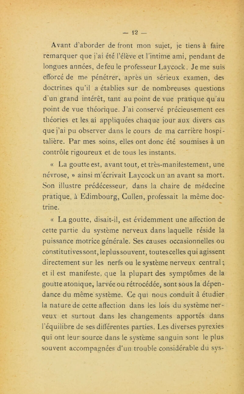 Avant d'aborder de front mon sujet, je tiens a faire remarquer que j’ai ete beleve et l’intime ami, pendant de longues annees, defeu le professeur Laycock. Je me suis efforce de me penetrer, apres un serieux examen, des doctrines qu’il a etablies sur de nombreuses questions d'un grand interet, tant au point de vue pratique qu’au point de vue theorique. J’ai conserve precieusement ces theories et les ai appliquees chaque jour aux divers cas que j’ai pu observer dans le cours de ma carriere hospi- taliere. Par mes soins, elles ont done ete soumises a un controle rigoureux et de tous les instants. « La goutte est, avant tout, et tres-manifestement, une nevrose, » ainsi m’ecrivait Laycock un an avant sa mort. Son illustre predecesseur, dans la chaire de medecine pratique, a Edimbourg, Cullen, professait la meme doc- trine. « La goutte, disait-il, est evidemment une affection de cette partie du systeme nerveux dans laquelle reside la puissance motrice generale. Ses causes occasionnelles ou constitutivessont, leplussouvent, toutescelles qui agissent directement sur les nerfs ou le systeme nerveux central; et il est manifeste, que la plupart des symptomes de la goutte atonique, larvee ou retrocedee, sont sous la depen- dance du meme systeme. Ce qui nous conduit a etudier la nature de cette affection dans les lois du systeme ner- veux et surtout dans les changements apportes dans Fequilibre de ses differentes parties. Les diverses pyrexies qui ont leur source dans le systeme sanguin sont le plus souvent accompagnees d’un trouble considerable du sys-
