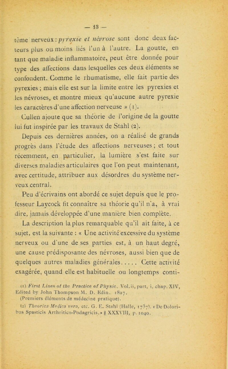 tcme nerveux: pyrexia at uevrose sont done deux fac- teurs plus ou moins lies l’una l’autre. La goutte, en tant que maladie inflammatoire, peut etre donnee pour type des affections dans lesquelles ces deux elements se confondent. Gomme le rhumatisme, elle fait partie des pyrexies ; mais elle est sur la limite entre les pyrexies et les nevroses, et montre mieux qu’aucune autre pyrexie les caracteres d’une affection nerveuse » (1). Cullen ajoute que sa theorie de l’origine de la goutte lui fut inspiree par les travaux de Stahl (2). Depuis ces dernieres annees, on a realise de grands progres dans i’etude des affections nerveuses ; et tout recemment, en particulier, la lumiere s’est faite sur diverses maladies articulaires que I’on peut maintenant, avec certitude, attribuer aux desordres du systeme ner- veux central. Peu d’ecrivains ont aborde ce sujet depuis que le pro- fesseur Laycock fit connaitre sa theorie qu’il n’a, a vrai dire, jamais developpee d’une maniere bien complete. La description la plus reraarquable qu’il ait faite, a ce sujet, est lasuivante : « Une activite excessive du systeme nerveux ou d’une de ses parties est, a un haut degre, une cause predisposante des nevroses, aussi bien que de quelques autres maladies generales Cette activite exageree, quand elle est habituelle ou longtemps conti- (1) First Lines of the Practice of Physic. Vol.ii, part, i, chap. XIV, Edited by John Thompson M. D. Edin. 1827. (Premiers elements de medecine pratique). (2) Theorica Medica vern, etc. G. E. Stahl (Halle, 1737). « De Dolori- bus Spasticis Arthritico-Podagricis.* g XXX\'IU, p. 1040.