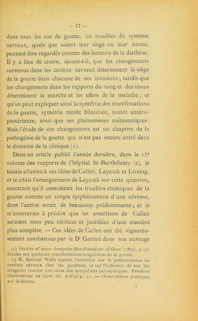 dans tous les cas de goutte, les troubles du systeme nerveux, quels que soient leur siege ou leur forme, peuvent etre regardes comme des facteurs de la diathese. II y a lieu de croire, ajoute-t-il, que les changements survenus dans les centres nerveux determinent le siege de la goutte dans chacune de ses invasions *, tandis que les changements dans les rapports du sang et des tissus determinent la marche et les effets de la maladie ; et qu’on peut expliquer ainsi la symetrie des manifestations de la goutte, symetrie tantot bilaterale, tantot antero- posterieure, ainsi que ses phenomenes metastatiques. Mais l’etude de ces changements est un chapitre de la pathogenie de la goutte qui n’est pas encore entre dans le domaine de la clinique (i). Dans un article publie l’annee derniere, dans le 15e volume des rapports de Thopital St-Barthelemy (2), je faisais allusion a ces idees de Cullen, Laycock et Liveing, et je citais l’enseignement de Laycock sur cette question, montrant qu’il considerait les troubles chimiques de la goutte comme un simple epiphenomene d’une nevrose, dont Taction serait de beaucoup predominante; et je m’aventurais a predire que les assertions de Cullen seraient sous peu verifiees et justifiees d’une maniere plus complete. — Ces idees de Cullen ont ete vigoureu- sement combattues par le Dr Garrod dans son ouvrage (1) Studies of some Irregular Manifestations of Gout’ (187Q), p.q3. Etudes sur quelques manifestations irregulieres de la goutte. (2) M. Spencer Wells appelle l’attention sur la predominance du systeme nerveux chez les goutteux, et sur l’influence de son jeu irregulier comme une cause des symptomes paroxystiques. Practical observations on Gout, etc. (1804) p. 21. — Observations pratiques sur la Goutte. o