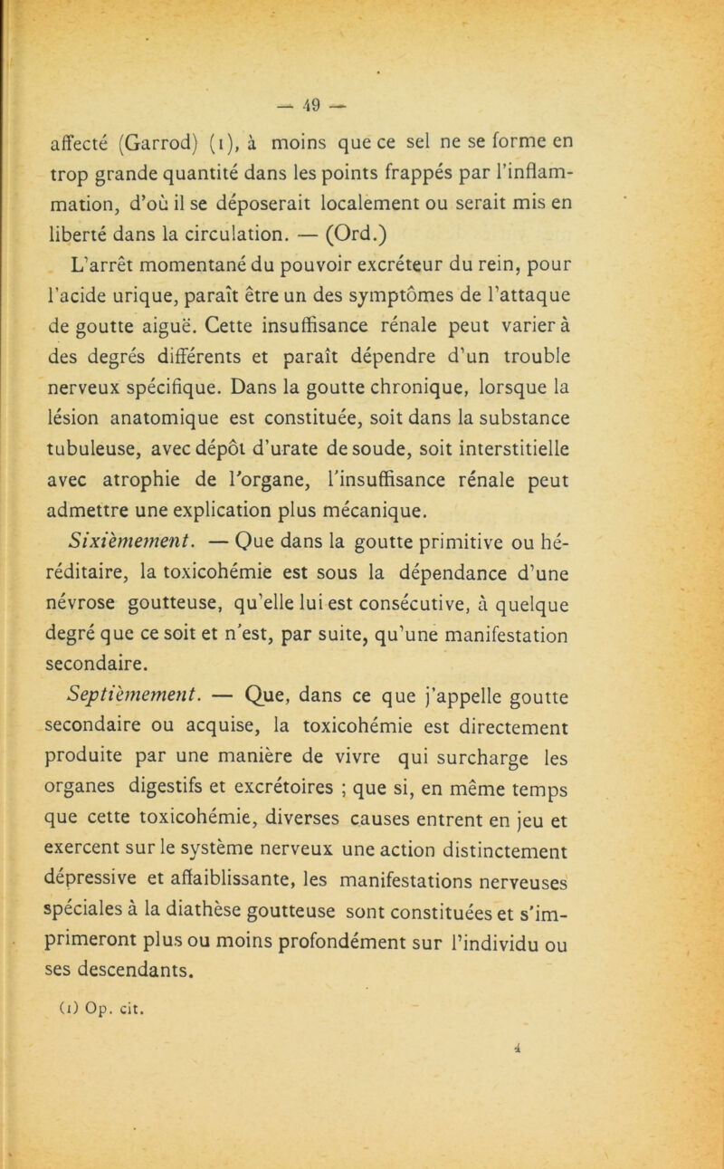 affecte (Garrod) (i), a moins que ce sel ne se forme en trop grande quantite dans les points frappes par l’inflam- mation, d’ou il se deposerait localement ou serait mis en liberte dans la circulation. — (Ord.) Lfarret momentane du pouvoir excreteur du rein, pour l’acide urique, parait etre un des symptomes de Tattaque de goutte aigue. Cette insuffisance renale peut variera des degres differents et parait dependre d’un trouble nerveux specifique. Dans la goutte chronique, lorsque la lesion anatomique est constitute, soit dans la substance tubuleuse, avec depot d’urate desoude, soit interstitielle avec atrophie de Torgane, l’insuffisance renale peut admettre une explication plus mecanique. Sixiemement. — Que dans la goutte primitive ou he- reditaire, la toxicohemie est sous la dependance d’une nevrose goutteuse, qu’elle lui est consecutive, a quelque degre que ce soit et n'est, par suite, qu'une manifestation secondaire. Septiemement. — Que, dans ce que j’appelle goutte secondaire ou acquise, la toxicohemie est directement produite par une maniere de vivre qui surcharge les organes digestifs et excretoires ; que si, en meme temps que cette toxicohemie, diverses causes entrent en jeu et exercent sur le systeme nerveux une action distinctement depressive et affaiblissante, les manifestations nerveuses speciales a la diathese goutteuse sont constitutes et s'im- primeront plus ou moins profondement sur l’individu ou ses descendants. (i) Op. cit. 4
