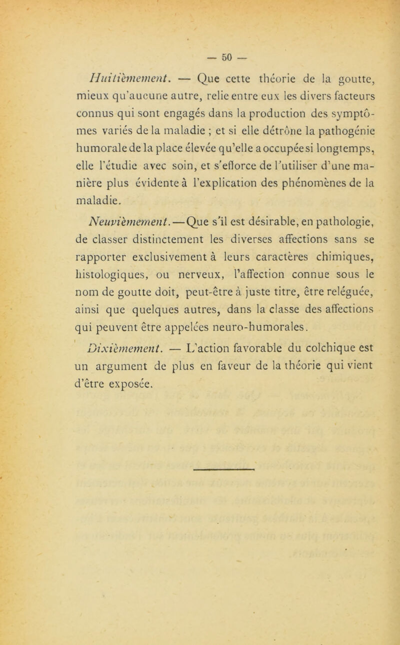 Huitiemement. — Que cette theorie de la goutte, mieux qu’aucune autre, relie entre eux les divers facteurs connus qui sont engages dans la production des sympto- mes varies de la maladie ; et si elle detrone la pathogenie humoralede la place elevee qu’elle aoccupeesi longtemps, elle l’etudie avec soin, et s’eflorce de hutiliser d’une ma- niere plus evidentea l’explication des phenomenes de la maladie. Neuviemement.—Que s'il est desirable, en pathologie, de classer distinctement les diverses affections sans se rapporter exclusivement a leurs caracteres chimiques, histologiques, ou nerveux, Taffection connue sous Ie nom de goutte doit, peut-etre a juste titre, etre releguee, ainsi que quelques autres, dans la classe des affections qui peuvent etre appelees neuro-humorales. Dtxiemement. — I/action favorable du colchique est un argument de plus en faveur de la theorie qui vient d’etre exposee.