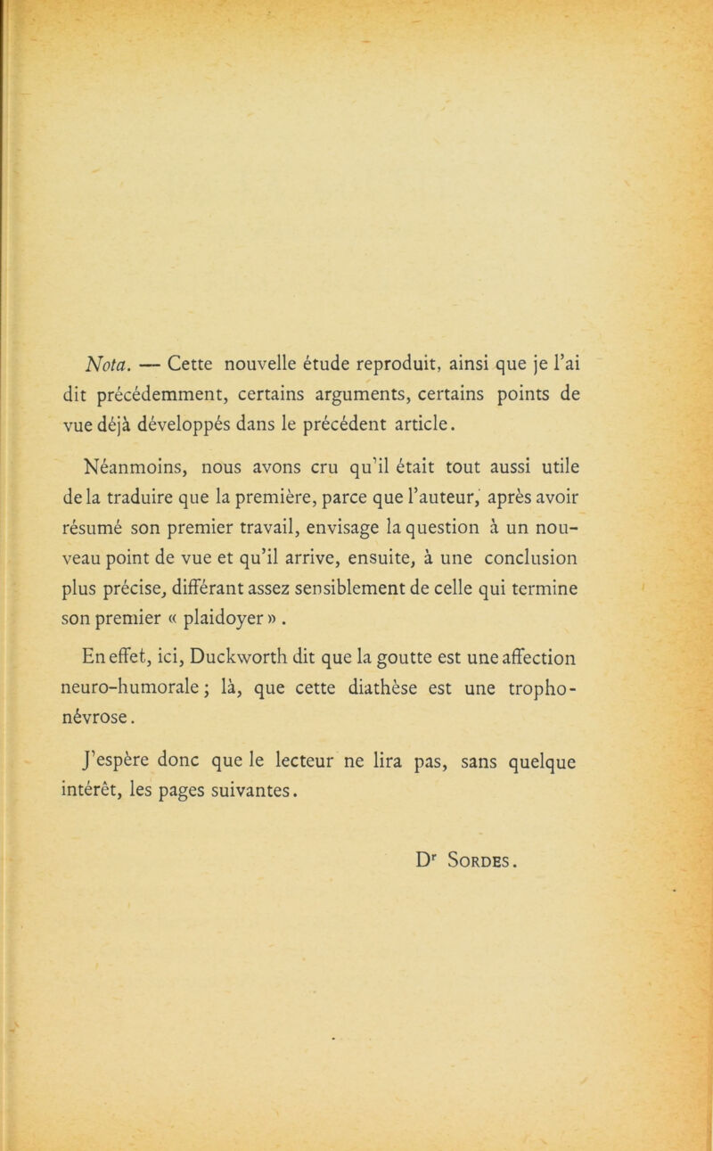 Nota. — Cette nouvelle etude reproduit, ainsi que je l’ai dit precedemment, certains arguments, certains points de vued£ja developp£s dans le precedent article. Neanmoins, nous avons cru qu’il etait tout aussi utile dela traduire que la premiere, parce que l’auteur, apres avoir resume son premier travail, envisage la question a un nou- veau point de vue et qu’il arrive, ensuite, a une conclusion plus precise, differant assez sensiblement de celle qui termine son premier « plaidoyer » . Eneffet, ici, Duckworth dit que la goutte est une affection neuro-humorale; la, que cette diathese est une tropho- n£vrose. J’esp£re done que le lecteur ne lira pas, sans quelque interet, les pages suivantes. Dr Sordes.
