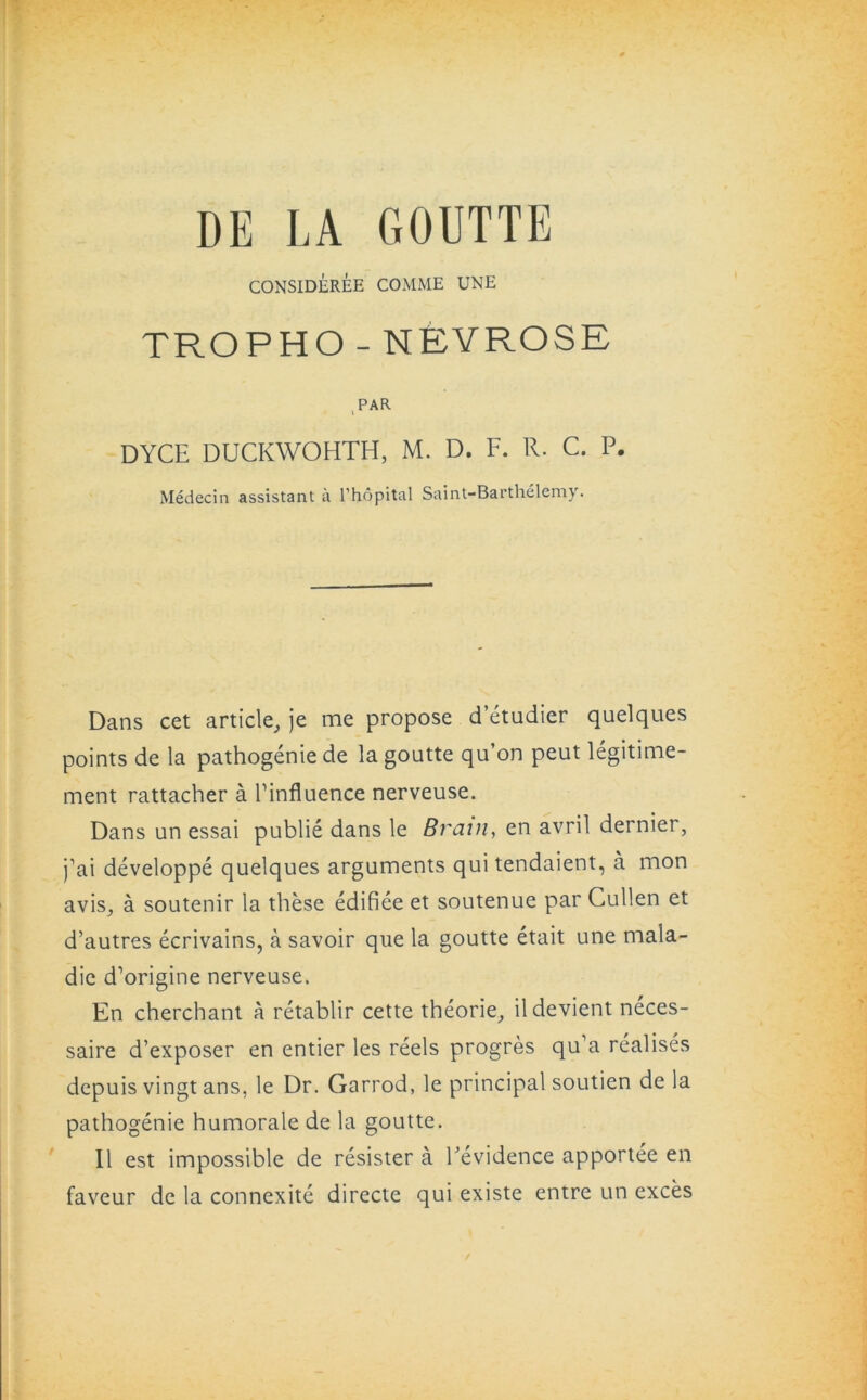DE LA GOUTTE CONSIDEREE COMME UNE TROPHO-NEYROSE PAR DYCE DUCKWOHTH, M. D. F. R. C. P. Medecin assistant a l'hopital Saint-Barthelemy. Dans cet article, je me propose d’etudier quelques points de la pathogenie de la goutte qu’on peut legitime- ment rattacher a Einfluence nerveuse. Dans un essai publie dans le Brain, en avril dernier, j’ai developpe quelques arguments qui tendaient, a mon avis, a soutenir la these edifiee et soutenue par Cullen et d’autres ecrivains, a savoir que la goutte etait une mala- die d’origine nerveuse. En cherchant a retablir cette theorie, ildevient neces- saire d’exposer en entier les reels progres qu’a realises depuis vingt ans, le Dr. Garrod, le principal soutien de la pathogenie humorale de la goutte. II est impossible de resister a Levidence apportee en faveur de la connexite directe qui existe entre un exces