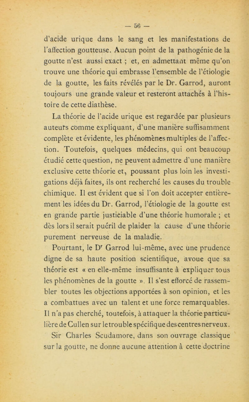 cTacide urique dans le sang et les manifestations de l'affection goutteuse. Aucun point de la pathogeniede la goutte n’est aussi exact ; et, en admettant meme qu’on trouve une theorie qui embrasse Tensemble de Tetiologie de la goutte, les faits reveles par le Dr. Garrod, auront toujours une grande valeur et resteront attaches a l’his- toire de cette diathese. La theorie de l’acide urique est regardee par plusieurs auteurs comme expliquant, d’une maniere suffisamment complete etevidente, les phenomenes multiples de l1 affec- tion. Toutefois, quelques medecins, qui ont beaucoup etudie cette question, ne peuvent admettre d'une maniere exclusive cette theorie et, poussant plus loin les investi- gations deja faites, ils ont recherche les causes du trouble chimique. II est evident que si Ton doit accepter entiere- ment les ideesdu Dr. Garrod, Tetiologie de la goutte est en grande partie justiciable d’une theorie humorale ; et des lorsilserait pueril de plaider la cause d'une theorie purement nerveuse de la maladie. Pourtant, le Dr Garrod lui-meme, avec une prudence digne de sa haute position scientifique, avoue que sa theorie est « en elle-meme insuffisante a expliquer tous les phenomenes de la goutte ». II s’est efforce de rassem- bler toutes les objections apportees a son opinion, et les a combattues avec un talent et une force remarquables. II n’a pas cherche, toutefois, a attaquer la theorie particu- liere de Cullen sur letrouble specifique des centres nerveux. Sir Charles Scudamore, dans son ouvrage classique sur la goutte, ne donne aucunc attention a cette doctrine