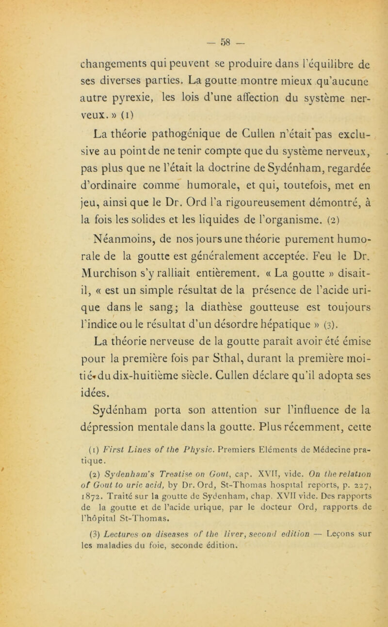 changcments quipeuvent se produire dans Pequilibre de ses diverses parties. La goutte montre mieux qu’aucune autre pyrexie, les lois d’une affection du systeme ner- veux.» (i) La theorie pathogenique de Cullen n’etait'pas exclu- sive au point de ne tenir compte que du systeme nerveux, pas plus que ne Tetait la doctrine de Sydenham, regardee d’ordinaire comme humorale, et qui, toutefois, met en jeu, ainsi que le Dr. Ord l’a rigoureusement demontre, a la fois les solides et les liquides de Torganisme. (2) Neanmoins, de nos jours une theorie purement humo- rale de la goutte est generalement acceptee. Feu le Dr. Murchison s’y ralliait entierement. « La goutte » disait- il, « est un simple resultat de la presence de Tacide uri- que dans le sang; la diathese goutteuse est toujours Tindice ou le resultat d’un desordre hepatique » (3). La theorie nerveuse de la goutte parait avoir ete emise pour la premiere fois par Sthal, durant la premiere moi- tie«du dix-huitieme siecle. Cullen declare qu’il adopta ses idees. Sydenham porta son attention sur Pinfluence de la depression mentale dans la goutte. Plus recemment, cette (1) First Linos of the Physic. Premiers Elements de Medecine pra- tique. (2) Sydenham’s Treatise on Gout, cap. XVII, vide. On the relation of Gout to uric acid, by Dr. Ord, St-Thomas hospital reports, p. 227, 1872. Traite sur la goutte de Sydenham, chap. XVII vide. Des rapports de la goutte et de l’acide urique, par le docteur Ord, rapports de l'hopital St-Thomas. (3) Lectures on diseases of the liver, second edition — Lecons sur les maladies du foie, scconde edition.