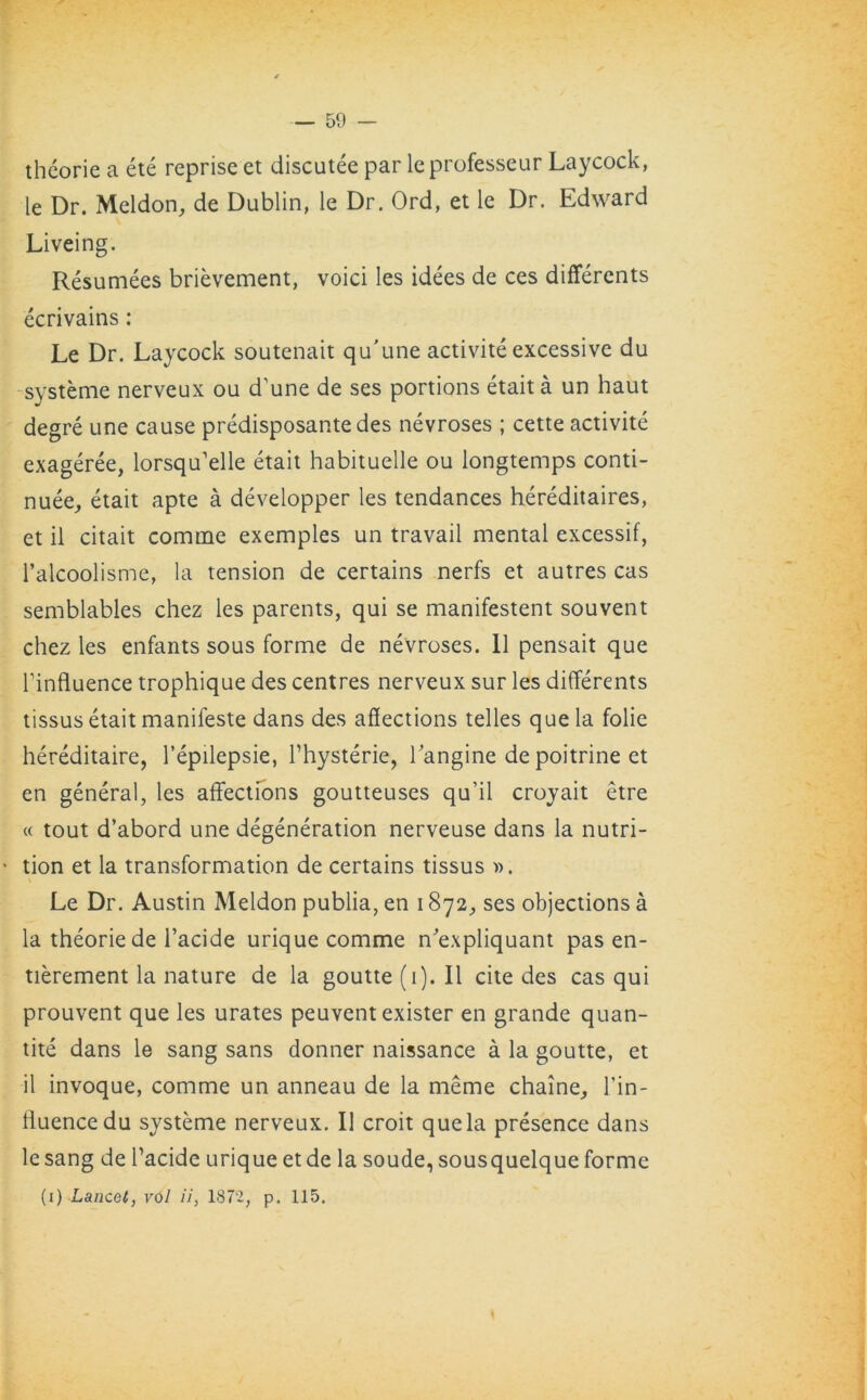 theorie a ete reprise et discutee par leprofesseur Laycock, le Dr. Meldon, de Dublin, le Dr. Ord, et le Dr. Edward Liveing. Resumees brievement, void les idees de ces differents ecrivains: Le Dr. Laycock soutenait qu'une activite excessive du systeme nerveux ou d’une de ses portions etait a un haut degre une cause predisposantedes nevroses ; cette activite exageree, lorsqffelle etait habituelle ou longtemps conti- nuee, etait apte a developper les tendances hereditaires, et il citait comine exemples un travail mental excessif, l’alcoolisme, la tension de certains nerfs et autres cas semblables chez les parents, qui se manifestent souvent chez les enfants sous forme de nevroses. 11 pensait que Tinfluence trophique des centres nerveux sur les differents tissus etait manifeste dans des affections telles que la folie hereditaire, l’epilepsie, Thysterie, langine depoitrine et en general, les affections goutteuses qu’il croyait etre « tout d’abord une degeneration nerveuse dans la nutri- tion et la transformation de certains tissus ». Le Dr. Austin Meldon publia, en 1872, ses objections a la theorie de l’acide urique comme n'expliquant pas en- tierement la nature de la goutte(i). II cite des cas qui prouvent que les urates peuvent exister en grande quan- tite dans le sang sans donner naissance a la goutte, et il invoque, comme un anneau de la meme chaine, Lin - fluencedu systeme nerveux. Il croit que la presence dans le sang de Tacide urique et de la soude, sousquelque forme (1) Lancet, vol ii, 1872, p. 115.