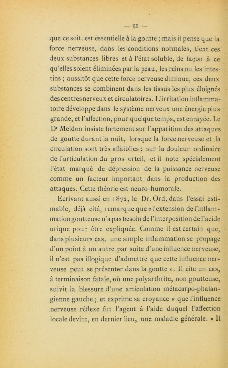 que ce soit, est essentielle a la goutte ; mais il pense que la force nerveuse, dans les conditions normales, tient ces deux substances libres et a l’etat soluble, de fagon a ce qu’elles soient eliminees par la peau, les reins ou les intes- tins ; aussitot que cette force nerveuse diminue, ces deux substances se combinent dans les tissus les plus eloignes descentresnerveuxet circulatoires. Lflrritation inflamma- toire developpe dans le systeme nerveux une energieplus grande, et l’affection, pour quelque temps, est enrayee. Le Dr Meldon insiste fortement sur l'apparition des attaques de goutte durant la nuit, lorsque la force nerveuse et la circulation sont tres aflaiblies; sur la douleur ordinaire de l’articulation du gros orteil, et il note specialement l’etat marque de depression de la puissance nerveuse comme un facteur important dans la production des attaques. Cette theorie est neuro-humorale. Ecrivant aussi en 1872, le Dr. Ord, dans Tessai esti- mable, deja cite, remarque que «l’extension del’inflam- mation goutteuse n’a pas besoin de finterposition de l’acide urique pour etre expliquee. Comme il est certain que, • dans plusieurs cas, une simple inflammation se propage d’un point a un autre par suite d’une influence nerveuse, il n’est pas illogique d’admettre que cette influence ner- veuse peut se presenter dans la goutte ». Il cite un cas, a terminaison fatale, ou une polyarthrite, non goutteuse, suivit la blessure d'une articulation metacarpo-phalan- gienne gauche ; et exprime sa croyance « que l’influence nerveuse reflexe fut l’agent a Taide duquel Taffection locale devint, en dernier lieu, une maladie generale. » Il