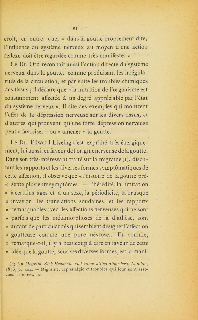 •' ' • » » ^ r • r • croit, en outre, que, « dans la goutte proprement dite, l’influence du systeme nerveux au moyen d’une action reflexe doit etre regardee comme tres manifeste. » Le Dr. Ord reconnait aussi Taction directe du systeme nerveux dans la goutte, comme produisant les irregula- rites de la circulation, et par suite les troubles chimiques des tissus } il declare que «la nutrition de Torganisme est constamment affectee a un degre appreciable par Tetat du systeme nerveux ». II cite des exemples qui montrent l’effet de la depression nerveuse sur les divers tissus, et d’autres quiprouvent qu’une forte depression nerveuse peut « favoriser » ou « amener » la goutte. Le Dr. Edward Liveing s’est exprime tres-energique- ment, lui aussi, enfaveurdeToriginenerveuse de la goutte. Dans son tres-interessant traite sur la migraine (i), discu- tantles rapports et les diverses formes symptomatiques de cette affection, il observe que cd’histoire de la goutte pre- « sente plusieurs symptomes : — Theredite, la limitation « a certains ages et a un sexe, la periodicite, la brusque « invasion, les translations soudaines, et les rapports « remarquables avec les affections nerveuses qui ne sont « parfois que les metamorphoses de la diathese, sont « autant de particularity quisemblent designerTaffection « goutteuse comme une pure nevrose.. En somme, « remarque-t-il, il y a beaucoup a direen faveur de cette « idee que la goutte, sous ses diverses formes, est la mani- (i) On Megrim, Sick-Hcadache and some allied disorders, London, 1873, p. 404. — Migraine, cephalalgie et troubles qui leur sont asso- cies. Londres, etc.